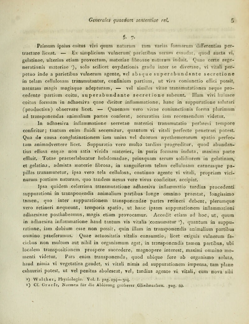 <• 7- Primnm ipsius coitus vivi qnum naturam ium varias formnrum difFcrentias pcr- tractnre Jicent. — Hk siinplieium vulncrunV jj.tiietifjus sorum exsadat, quod aucta vi. gclatinae, ulterius ctiam provectum, matcriae Bbrosae natnrarn indnit Quae nerntionis materino '), solo scilicet oxydationis gradu inter se diversae. vi rittll per- petuo inde a parietibus vulnerum agente, vel absque su per.i bundante secretione in telam cellulosam transmutantur, confinium pardnm, ut viva eoniunctio efTici possir, naturam magis rnagisque adepturam, — vel similes viiae transmutationes aeque pro- cedente partium coitu, superabundante secret io ne subcunt. Illam riVi coitus fonnam in adhaesiva quae dicitur inflammatione, Iianc in suppuratione snlutari (productiva) observare licet. — Quacnam vero vivae coniunctionis forma plurimum ad transponendas animalium partes conferat, accuratius inm recensendum videtur. In adhaesiva inllnnimatione secretae materiei transmutatio perbrevi tempore conficitur; tantum enim fluidi secernitur, quantum vi vitnli perfectc penetrnri [ Qua de causa conglutinationem iam unius vel duorum nycthemerorum spatio perfec- tam animadvertere licet. Suppumtio vero multo lardius progrediiur, quod abundan- tius eitusa enqne non satis vivida materies, in puris formam induta, maximi pnrte eflluir. Totae praeierlaLmntur hebdomadae, priusqunm serum solidiorem in gelatinam, et gelatina, admixla matcrie fibrosa, in sanguiferam telam cellulosam carneasque pa- pillas transmutetur, ipsa vero tela cellnlosn, continuo agente vi vitali, propriam vici- naruni partium nalurain, quo tandem nexus vere vivus conficitur, accipiat. Ipsa quidem celerrima transmutatione adhaesiva inllammatio tardius procedenti suppurationi in transponendis animalium partibus Ionge omnino prnestat, longissimo tamen, quo inter suppurationem transponcndae partes retineri debcnt, plerumque vero retineri nequeunt, temporis spatio, ut hanc ipsam suppurationem inflammationi adhaesivae posthabearnus, magis etiam provocamur. Accedit etiam ad hoc, ut, quum in adhaesiva inflammatione haud tnntum vis vilalis [consuinatur -), quantum in suppu- ratione, iam dubium csse non possir, quin illam in trnnsponendis animalinm partibus omnino praeferamus. Quae actuositatis vitalis consumtio, licet exiguis vulnerum fa- cicbus non multum aut nihil in organismum agat, in transponcndis tamen partibus, ubi localem transpositioncm prospere succedere, mngnopere intcrest, mnximi omnino mo- menti videtur. Pars enim transponenda, quod ubique fere ab organismo soluta, haud nimia vi vegetativa gaudet, vi vitali nimis ad suppurationem impensa, tam plane exhauriri potest, ut vel penitus abolescat, vel, tardius agente vi vitali, cum nova sibi 1) Waltlier, Physiologie. Vol. I. png. £94—504. s) Cf. Gracfc, Normeu fiir ilie Ablosung grofserer Gliediiiaafscn. pag. 20-