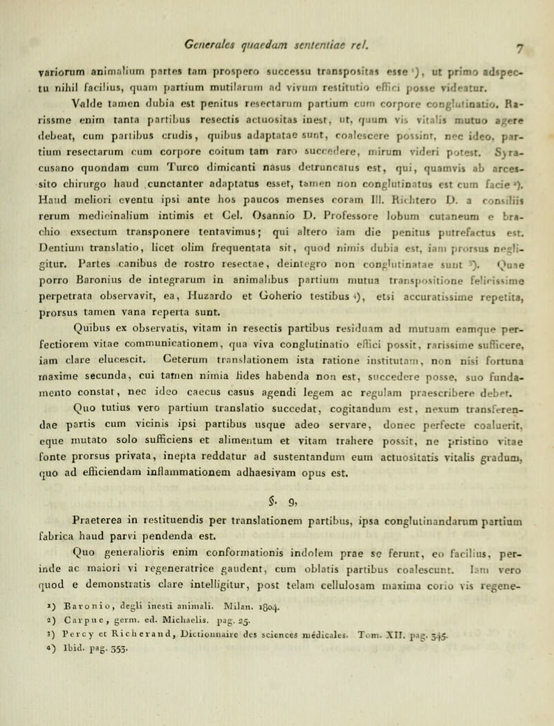 variomm animalium pnrtes tarn PTOapetO succcssu transpositas rsio ,. ut primo adspec- tu nihil facilius, quam partium mutilarum ad vivum rettitutio effiei possc rideatnr. Valde tamcn dubia est penitus resertariim partium curn corpore conghilinatio. Ra- rissme enim tanta partihus resectis actuositas inesr, ut, gmun vi. ritalia mutuo agere debeat, cum pailihus crudis, quihus adaptatae sunt, roalescere possinr, nec ideo. par- tium resectarum cum corpore coitum tam raro succedere, n.irum videri potest. S)ra- cusano quondam cum Turco dimicanti nasus detruncatus est, qui, quamvis ah arces- sito chirurgo liaud cunctanter adaptatus esset, tarnen non conglutinatus cst cum facie'). Hand mclioii cventu ipsi ante lios paucos menses coram III. Hiditero D. a consiliil rerum medioinalium inlimis et Cel. Osannio D. Professore lobum cutaneum e bra- chio exsectum transponere tentavimus; qui altero iam die penitus putrefactus est. Dentiuni translatio, licet olim frequentata sir, quod nimia duhia est, iam pmrsus gitur. Partes canibus de rostro resectae, deintcgro non conghitinatae sunt ). Quie porro Baronius de integrarum in animahbus partium niutua transpositione felirissime perpetrata ohservavit, ea, Huzardo et Goherio testihus •), etsi accuratissime repetita, prorsus tamen vana reperta sunt. Quibus ex observatis, vitam in resectis partibus residtnm ad inutuam eamque per- fectiorem vitae communicationem, qua viva conglutinatio efllci possit, rarissime suflicere, iam clare elucescit. Ceterum trnnslationem ista ratione institutam, non nisi fortuna rnaxime secunda, cui tatnen nimia hdes habenda non est, succedere posse, suo funda- mento constat, nec idco caecus casus agendi legem ac regulam praescribere deber. Quo tutius vero partium translatio succedat, cogitandum est, nexum transfrren- dae partis cum vicinis ipsi partibus usque adeo servare, donec perfecte coaluerit. eque mutato solo sufHciens et alimentum et vitam trahere possit, ne pristino vitae fonte prorsus privata, inepta reddatur ad sustentandum eum actuositatis vitalis graduru, quo ad efnciendam inflammationem adhaesivam opus est. *• 9, Praeterea in restituendis per translationem partibus, ipsa conglulinandarum partium fabrica haud parvi pendenda est. Quo generalioris enim conformationis indolem prae se ferunt, eo facihus. per- inde ac maiori vi regeneratrice gaucient, cum oblatis partibus coalescunt. I. m vero quod e demonstratis clare intelligilur, post telam cellulosam inaxima coiio \is regene- ») Bavonio, degli incsti aniniali. Milan. 1504. a) Caipue, germ. ed. Michaelis. pa^. 25. 3) Percy et Rich erand, Dictionnaiie dcs scicnces medicales. Tom. XII. p i^. 3,5. •>) lbid. pag. 555.