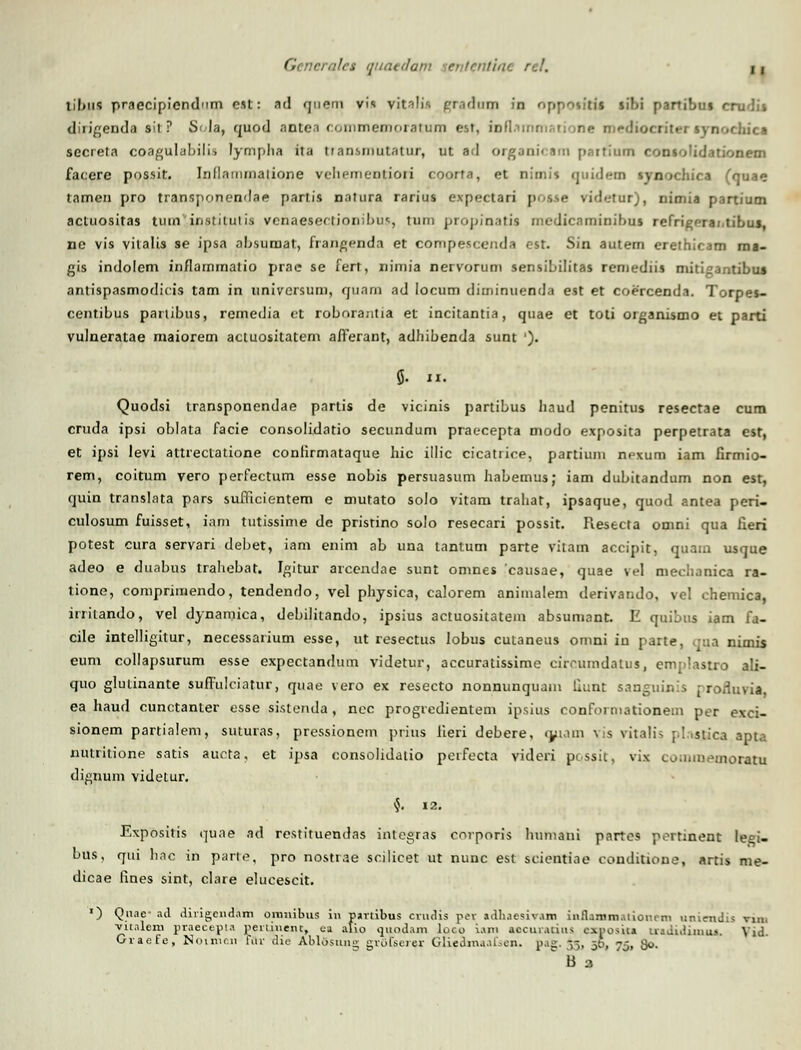 tibufl praecipiendnm est: ad qnem vis vit^lis graduai in Oppotitil sif>i partibui crudii dirigenda sii ? Soia, quod antca commemoiatum est, iodammatione media <-hica secreta coagulabilis lymplia ita tiansmutatur, ut ad organicam patfium ronsolidationem facere possit. Inllammatione vehementiori coorta, et nimis quidem tynochica (quae tamen pro transjionendae partis natura rarius expectari posae vid«.'tur), nimia partium actuositas turn institulis venaesectionibus, turn propinatia rnedicaminihus refrigrrai.tibus, ne vis vitalis se ipsa absuraat, frangenda et compescenda ost. Sin autem erethicam ma- gis indolem inflarnmatio prac se fert, nimia nervorum sensibilitas remediis miti^antibua antispasmodicis tam in universum, quam ad locum diminuenda est et coercenda. Torpes- centibus partibus, remedia t:t roborantia et incitantia, quae et toti organismo et parti vulneratae maiorem actuositatem afFerant, adhibenda sunt '). 5- ix. Quodsi transponendae partis de vicinis partibus haud penitus resectae cum cruda ipsi oblata facie consolidatio secundum praecepta modo exposita perpetrata est, et ipsi levi attreclatione confirmataque hic illic cicatrioe, partium nexum iam firmio- rem, coitum vero perfectum esse nobis persuasum habemus; iam dubitandum non est, quin translata pars suificientem e mutato solo vitam trahat, ipsaque, quod antea peri- culosum fuisset, iam tutissime de pristino solo resecari possit. Resecta omni qua fieri potest cura servari debet, iam enim ab una tantum parte vitam accipit, quam usque adeo e duabus trahebat. Igitur arcendae sunt omnes causae, quae vel mechanica ra- tione, comprimendo, tendendo, vel physica, calorem animalem derivando, vel chemica, iniiando, vel dynamica, debilitando, ipsius actuositatem absumant. E quibus iam fa- cile intelligitur, necessarium esse, ut resectus lobus cutaneus omni in parte, qua nimis eum collapsurum esse expectandum videtur, accuratissime circumdatus, emplastro ali- quo glutinante suffulciatur, quae vero ex resecto nonnunquam fiunt sanguinis j roduvia, ea haud cunctanter esse sistenda, nec progredientem ipsius conformationem per exci- sionem partialem, suturas, pressionem prius Jieri debere, qjiam vis vitalis plasjaca apta nutritione satis aucta, et ipsa consolidatio perfecta videri ppssit, vix commemoratu dignum videtur. •J. 12. Expositis qune ad restituendas intcgras corporis humani partes p.^rtinent leei- bus, qui hac in parte, pro nostrae scilicet ut nunc est scientine conditione, artis me- dicae fines sint, clare elucescit. ') Qnae- ad divigcndam oinuibus in panibus cvudis pev adhjesiv.im iiiflamm.uionrm uniendis vm. ■viiolem praeeepu pertuient, ca alio quodam loco i.\m tocuratius exposiia u-adidiinuj. Yid. Graefe, Noinien Tiiv die Ablosung gvofseier Gliedinaal.-en. pag. -,-. gg, -j, g<>.  B a