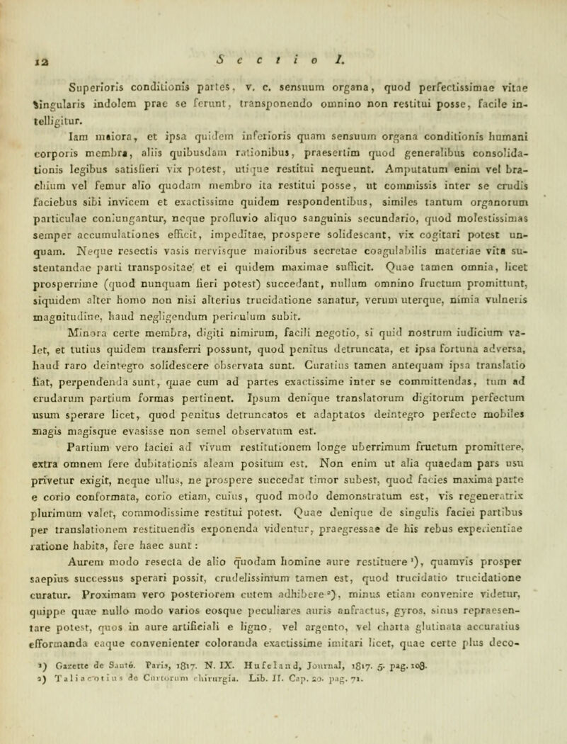 Superioris condilionis partes. v. c. sensuum organa, quod perferiissimao vitie Singularis indolcm prac sc ferunt, transponcndo ouinino non rcstitui possc, f.icile in- telligilur. Iam maiora, et ipsa quidem infeiioris quam sensuum organa conditionis humani corporis mcmbra, aliis quibusdani rationibus, praesertim quod generalibus consolida- tionis legibus satislieri vix potest, uti'jue restitui ncqueunt. Amputatuni enini vel Lra- cliium vel femur alio quodam membro ita restitui posse, ut coinniissis inter se crudis faciebus sibi inviccm et exactissimc quidem respondenlibtis, similes tantum organorum pniticulae coniungnntur, ncque profluvio aliquo sanguinis secundario, quod molestissimas semper accumulationes efficit, impcJitae, prospere solidescant, vix cogitari potcst un- quam. Neque rcsectis vnsis nervisque niaioribus secretae coagulabilis materiae vita su- stentandac parti transpositae' et ei quidem maximae sufTicit. Quae tamcn omnia, licet prosperrime (quod nunquam iieri polest) succedant, nullum omnino fructum promittunt, siquidcm alter homo non nisi alterius trucidatione sanatur, verum uterque, nimia vulneiis magoitudtn-e, liaud negligendum perir.ulum subit. Minora certe mcmbra, digili nimirum, faoili negotio, si quid nostrum iudicium va- Iet, et lutius quidem transferri possunt, quod pcnitus detruncata, et ipsa fortuna adversa, haud raro deintegro solidescere observata sunt. Curatius tamen antequam ipsa translatio iiat, perpendemla sunt, quae cum ad partes exactissime inter se committendas, tum »d crudarum partium formas pertinent. Ipsum denique translatorum digitorum perfectum usum sperare licet, quod penitus detruncatos et adaptalos deintegro perfecte mobiles magis magisque evasisse non semel observatum est. Pariium vero faciei aJ vivum restitutionem longe uberrimum fructum promitlore. extra omnein iere dubitaiionis aleam positum est. Non enim ut alia quaedam pars usu privetur exigir, ncquc ullu.^, ne prospere succedat timor subest, quod facies maximaparto e corio conformata, corio etiam, cuius, quod modo demonstratum est, vis regener.trix plurimum valet, commodissime rcstitui potest. Quae denique de singulis faciei partibus per translationcm restituendis exponenda vidcntur, praegressae de his rebus expeaentiae latione habits, fere haec sunt: Aurem modo resecta de alio quodam Iiomine aure restituere'), quamvis prosper saepius successus sperari possit, crudelissimum tamen est, quod truridatio trucidatione curatur. Proximam vero posteriorem cutem ndhibere °), minufi etiani convenire videtur, qui|>pe quae nullo modo varios eosquc peculiares auris anfractus, gyros, sinus repracsen- lare potest, quos in aure artificiali e Iigno. vel argento, vel charta glutinaia accuratius efformanda eaque convenicnter colorauda exactissime imitari licef, quae certe plus deco- «) Gtzette dc S.uito. Paris, 1817. N. IX. Hufeland, Journal, 1817. 5- pag. 108-