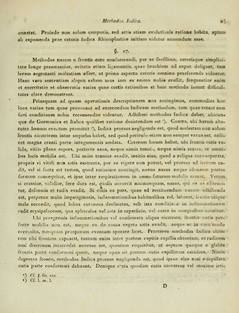 Mrihodr I;dica. 2', constat. Proinde non solum ternporis, sed ariis etiam evolutionii ratione halrftt. aptum a!> exponenda prae ceteris Indica Rhinoplastice iaithnn vidclur iumcndum e»se. % «7- Metliodus nastim n frontis cute conformandi, per se farillima, ceterisque srn late longe praestantior, evitatis eliam li^amentis. cjuj<- l>rachium ad caput df-Iigant, tam levem aegrotanti molestiam affert, ut primo aspectu ceteris omnino praefc-renda vide*tur. Hanc vero sententiam aliquis saltern usus iani ex animo nobis evellit, frequentior enim et exercitatio et observatio varias quae certis rationibus et huic methodo insunt diiiicul- tates clare demonstrant. Priusquam ad ipsam operatiotiis descriptionem nos accingimus, commodius hoc loco variae tum quae provocant ad exercendam Indicam metiiodum, tum quae vetant eam fieri conditiones nobis recensendae videntur. Adhiberi mcthodus (ndica deber. uLicun. que de Germanica et Italica qnalibet ratione desistendum est '). Contra, ubi harum alte- rutra bonuni evei.tum promittit '), Indica prorsus negligenda est, quod molestam non solum frontis cicatricem inter sequelas habet, sed quod periculo etiam non semper rarua esf. scili- cet magna cranii parte integumentis nudata. Ceterum locuni habet, ubi frontis cutis va- lida, vitiis plane expers, perfecte sana, ncque riimis tenui-., neque nimis cra^a, et omni- bus locis mobilis est. Lbi enim tenuior evadit, insitio eius, quod a reliqua ctit•-? soparata, propria vi vitali non satis exstructa, per se vigere non potesU vel prorsus ad irritiim ca- dit, vel si facta est tamen, quod rarissinie contingit, novus nasus neque idoneam postea formam consequitnr, et ipse inter respirationem in omne futurum mobilis ni.inet. \rerutn si crassior, solidior, fere dura est, quaJis occurrit nonnunquam, nasus. qui >>r tur, deformis et rudis evadit, Si culis ea pars, quae ad restituendum nasum idhibenda est, perpetuo nialis impetiginosis, inflanimationibus habitualibus rel. laboraf, insirio utique male succedir, quod lobus cutr.neus declinatus, sub ista coaditM e in inHaonraarionen radit erysipelaceam, qua sphncelus vel tota in superficie, vel certe in margi rifnr. Ubi pra-'^ressis inflammationibus vel conftrmata aliqua cicatnce, frontis cutis per- fecte mobilis non est, neque ea de enusa vegeta satis ev.idir. aeque ac in 1 asu rnodo recensito, numjuam prosperum eventum sperare licet. Praeterea methodus Indica altio- rem sibi frontcm exposcit, tantum enim int<T partem capitis capillis obtectam. et radicem nasi discrimen intercedat necesse est, qttantuin requiritur, ut septura quoque e glabra frontis pnite c,co>formari queat, neque opus >it p.-.item cutis cap1ll.1t.1m cxcidere. Nimis depressa froute, meihodus Indica prorstts nggiigenda e^t. q:sod ipsae alae nasi e c-.-pill.ua cutis parte conformari debeant. Denique s*atu quodam cutis universae vel nariipe trri- O C(. J. 60. 110.