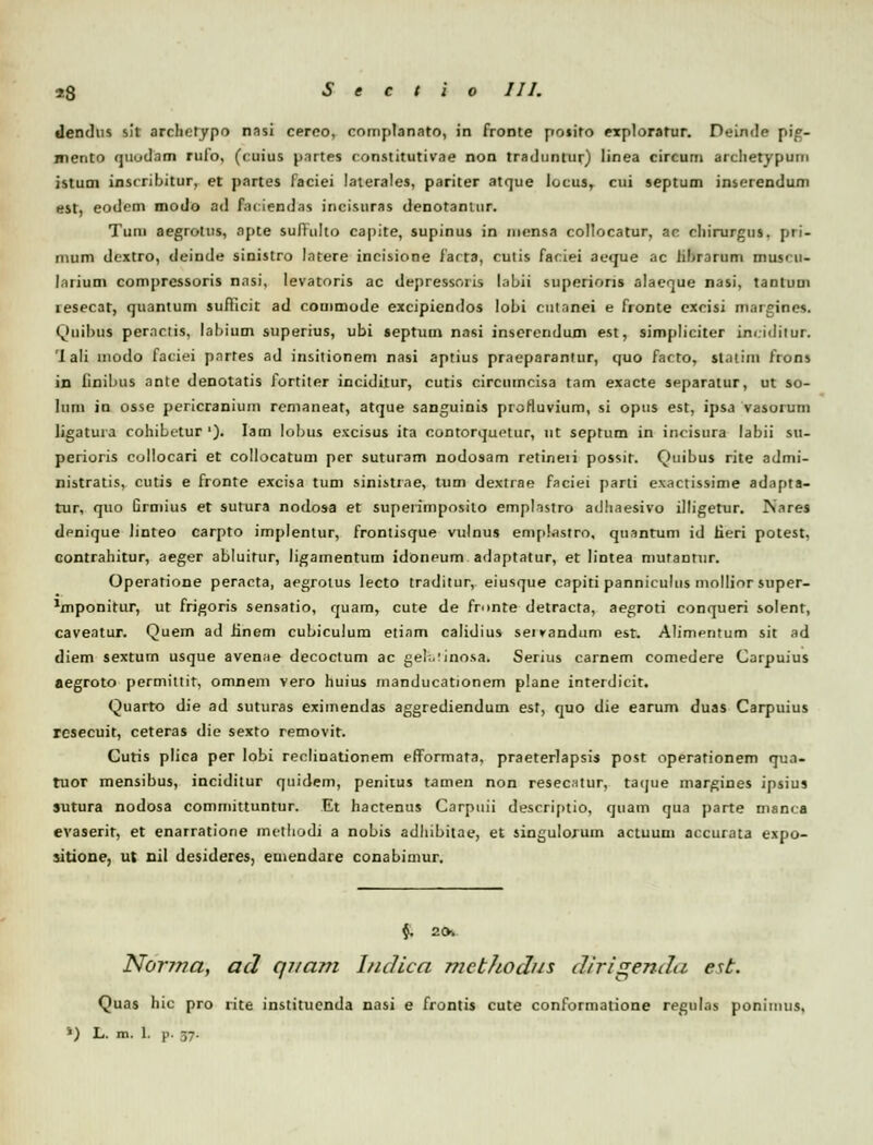 «lendus s!t archetypo nnsi cerco, complanato, in fronte poiito explorarur. Deinde pig- mento qiiud.im rulo, (ruius partes constitutivae non tradnntur) linea circum archetypum istum inscribitur, et partes iaciei laterales, pariter atque locus, cui septum inserentlum est, eodem modo ad fnciendns incisuras denotantur. Tum aegrotus, apte suflulto capite, supinus in mensa collocatur, an ehirurgus. pri- mum dextro, deinde sinistro latere incisione farta, cutis faciei aeque ac hbrarum mus<u- larium compressoris nasi, levatoris ac depressoris labii superions alaeque nasi, tantum resecar, quantum sufiicit ad commode excipiendos lobi cutanei e fronte excisi margines. Qtiibus per.ictis, labium superius, ubi septum nasi inserendum est, simpliciter in< iditur. 'I ali modo faciei pnrtes ad insitionem nasi aptius praeparantur, quo facto, stntim frons in finibus ante denotatis fortiter inciditur, cutis circumcisa tam exacte separatur, ut so- Ium in osse pericranium remaneat, atque sanguinis profluvium, si opus est, ipsa vasorum ligatura cohibetur '). Iam lobus excisus ita contorquetur, ut septum in incisura labii su- perioris collocari et collocatum per suturam nodosam retineii possir. Quibus rite admi- nistratis, cutis e fronte excisa tum sinistrne, tum dextrae faciei parti exactissime adnjita- tur, quo Grmius et sutura nodosa et supeiimposito emplastro adhaesivo illigetur. IS.ires denique linteo carpto implentur, frontisque vulnus emplastro, quantum id Eeri potest, contrahitur, aeger abluitur, ligamentum idoneum adaptatur, et lintea mutantur. Operatione peracta, aegrolus lecto traditur, eiusque capiti panniculus mollior super- ^mponitur, ut frigoris sensatio, quam, cute de fninte detracta, aegroti conqueri solent, caveatur. Quem ad linem cubiculum etiam calidius seivandum est. Alimpntum sit ad diem sextum usque avenae decoctum ac gel.vinosa. Serius carnem comedere Carpuius aegroto permittit, omnem vero huius manducationem plane interdicit. Quarto die ad suturas eximendas aggrediendum est, quo die earum duas Carpuius rcsecuit, ceteras die sexto removit. Curis plica per lobi reclinationem efformata, praeterlapsis post operationem qua- tuor mensibus, inciditur quidem, penitus tamen non resecitur, taijue margines ipsius sutura nodosa committuntur. Et hactenus Carpuii descrijitio, quam qua j)arte manca evaserit, et enarratione methodj a nobis adhibitae, et singulorum actuum accurata expo- sitione, ut nil desideres, emendare conabimur. <J. 2CK Nor?na, acJ qnam IncUca mcbJwdus clirigenda est. Quas hic pro rite instituenda nasi e frontis cute conformatione regulas ponimus, ') L. m. 1. p. 57.