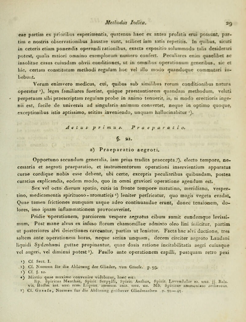 eae partim ex prioribns experimentis, quatenus haec ex antea prolatis erui possunt, par- tim e nostris observationibus haustae sunt, scilicet iam satis rep>-titis. In qmbus, »iiuti in ceteris etiam ponendis operandi rationibus, exacta cxpositio solumrnodo talis desidemri potcst, qualis maiori omnino exemploium nuinero confert. Peculi.in.-s enim quaelibet ac insolilae casus cuiusdam obvii conditiones, ut in omnibus operationuru gencflbWi sic et bir, cerlam constitutam methodi regulam lioc vel illo DiOilo quandoque commutari iu- bebunt. Verum enimvero medicus, cui, quibus sub similibtu rerurn conditioriibus natura operatur '), Ieges familiares fuerint, quique praestantiorem quandaiu methodum, veluti perpetuam sibi praescriptam regulam probe in animo tenuerit, is, si modo erectioris inge- nii est, facile de universis ad singularia animuin convertet, neque in optimo quoque, exceptionibus istis aptissimo, scitius inveniendo, unquam hallucinabitur '). A e t u s p r i m u s. P r a e p a r a t i o. 5. ai. a) Praeparatio aegroti. Opportuno secundum generalia, iam prius tradita praecepta.'). elecro tempore, ne- cessaria et aegroti praeparatio, et instrumentorum operationi inservientium apparatus curae cordique nobis esse debent, ubi certe, excepris peculiaribus quibusdam, postea curatius explicandis, eodem modo, quo in omni graviori operatione agendum est. Sex vel octo dierum spatio, cutis in fronte tempore matutino, meridiano, vesper- tino, medicamentis spirituoso-aromatic^s 4) leniter perfricatur, quo magis vegeta evadat, Quae tamen frictiones nunquam usque adeo continuandae erunt, donec tcnsionem, do- lores, imo ipsam infiammationem provocaverint, Pridie operationem, parciorem vespere aegrotus cibum sumit eundemque levissi- mum. Post mane alvus ex infuso florum chamomillae admixto oleo lini iniicitur, partim ut posteriores alvi deiectiones caveantur, partim ut leniatur. Facta hac alvi ductione. tres saltem ante operationeui horas, neque serius unquam, decem circiter aegroto Laudani liquidi Sydenhami guttae propinantur, quae dosis ratione incitabilitatis aegri cuiusque vel augeri, vel diminui potest5). Paullo ante operationem capilli, postquam retro pexi 1) Cf. Sect. I. :) Cf. Nornien fiir dic AbloSUUg der Glieiler, von Graefe. p. 55. 3) Cf. 5. 10. «) Mi.xiio quae maxime convenive videbatuv, liaec est: llp. Spiritus Meiuluie, Spirit Serp>lli, Spirit. Antlios, Bpirit. Livendul.ie sa. unc. jj Bals. ■\ it. llolTm int. iinc. soiii. l.iquor. .inuiion. auis. unc. un. MS. Spiiitu? anunoniato aetnereus.