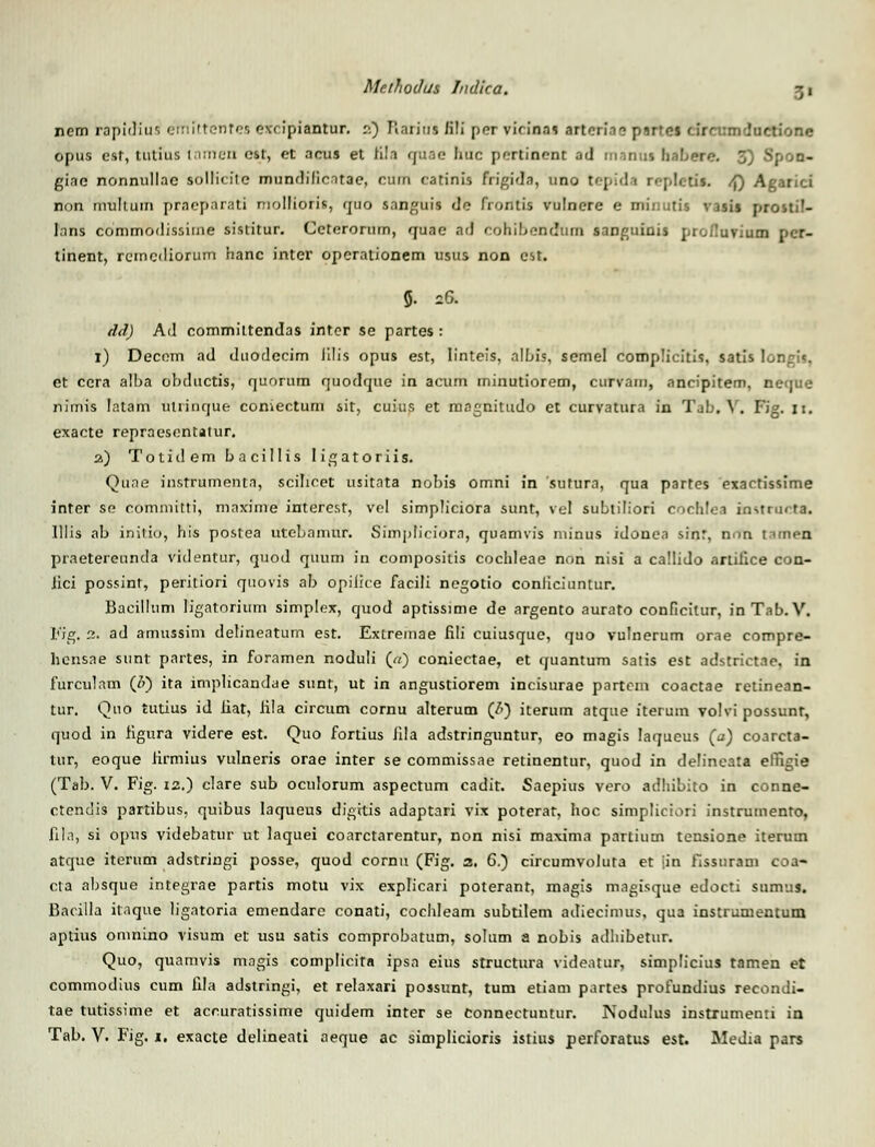 ncm rapidius emittentea excipiantnr. :•.) Rariaa li!i pcr virinas artori.i? pirres ctrcomdaction« opus esf, tutius inmen cst, et acus et tila guae huc pertinent ad manui babere 3) Spon- giac nonnullac sollicitc mundilicatae, cuin catinis frigidn, uno tepida repIetU. /f) Agarici non mullum prneparati mollioris, quo snnguis de frontis vulnere e minutis vasis prosti!- Inns commodissiuie sistitur. Cctcrorum, quac ad cohibendum sanguinis proflurium pcr- tinent, remediorum hanc inter operationem usus non cst. 5. 2& dd) Ad commiltendas inter se partes: 1) Decom ad duodecim lilis opus est, linteis, albis, semel complicitis, satis ' et ccra alba obductis, quorum quodque in acum minutiorem, curvam, ancipitem, neque nimis latam utrinque coniectum sit, cuius et magnitudo et curvatura in Tab. V. Fig. II. exacte repraesentatur. 2) Totidem bacillis ligatoriis. Quae instrumenta, scilicet usitata nobis omni in sufura, qua partes exactissime inter se cOrrimitti, maxime interesf, vel simpliciora sunt, vel subtiliori cocEdea mstracta. Illis ab iniiio, his poslea uteLnmur. Simpticiorn, quamvis ininus idonea sinr, nnn tamen praetereunda videntur, quod quum in compositis cochleae non nisi a ca!Iido ariiiice con- iici possinf, peritiori quovis ab opilice facili negotio conliciuntur. Bacilhim ligatorium simplex, quod aptissime de argento aurato conficilur, inTab.V. Fig. a. ad amussim delineatum est. Extremae fili cuiusque, quo vulnerum orae compre- hcnsne sunt partes, in foramen noduli («) coniectae, et quantum satis est adstrictae, in furculnm (&) ita implicandae sunt, ut in angustiorem incisurae partem coactae retinean- tur. Quo tutius id liat, Jila circum cornu alterum (7>) iterum atque iterum volvi possunt, quod in figura videre est. Quo fortius iila adstringuntur, eo magis laqueus (a) coarcta- tur, eoque tirmius vulneris orae inter se commissne retinentur, quod in delineata elTipe (Tab. V. Fig. 12.) clare sub oculorum aspectum cadit. Saepius vero adhibito in conne- ctendis partibus, quibus Iaqueus digitis adaptari vix poterar, hoc simpliciori instrumenfo, fila, si opus videbatur ut laquei conrctarentur, non nisi maxima partium tensione iterum atque iterum adstringi posse, quod cornu (Fig. 2. 6.) circumvolura et jin fissnram coa- cta absque integrae partis motu vix explicari poterant, magis magisque edocti snnv.u. Baciila itnque ligntoria emendarc conati, cochleam subtilem adiecimus, qua instrumentum aptius oninino visum ef usu satis comprobatum, solum a nobis adhibetur. Quo, quamvis magis complicita ipsn eius structura videntur, simplicius tamen et commodius cum fila adstringi, et relaxari possunt, tum etiam partes profundius recondi- tae tutissime et acc.uratissime quidem inter se Connectuntur. Nodulus instrumenti in Tab. V. Fig. 1. exacte delineati aeque ac simplicioris istius perforatus est. Media pars