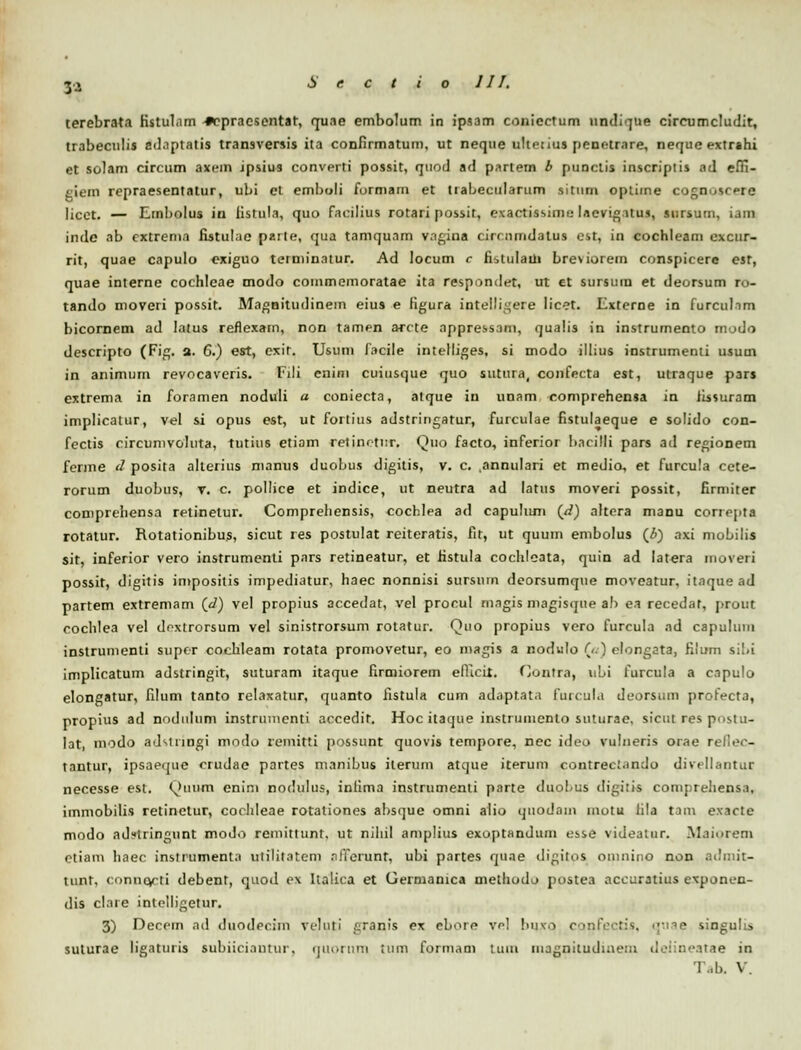 3* terebrata Kstul.im *epracsentar, quae embolum in ipsam coniectum undique circumcludit, trabeculis adnptatis transversis ita confirmatum, ut neque ultetius penotrare, nequeextrahi et sclam circum axem ipsius converti possit, qtiod ad partem b punctis inscriptis ad effi- giem repraesentatur, ubi et emboli furmam et tiabecularum sitiirn optime cognoscere licct. — Etnbolus in iistula, quo facilius rotari possir, exactissime lacvigatus, sursutn, Lam inde ab cxtrema fistulae parte, qua tamquam vagina circnmdatus cst, in cochleam excur- rit, quae capulo exiguo terminatur. Ad locum c fistulaui bresiorem conspicere esr, quae interne cochleae modo cotnmemoratae ita respondet, ut et sursmn et deorsum ro- tando moveri possit. Magnitudinein eius e figura. intelligere licet. Externe in furculam bicornem ad lalus reflexatn, non tamen arcte appressani, qualis in instrumento modo descripto (Fig. a. 6.) est, exit. Usum facile intelliges, si modo illius instrumenti usum in animum revocaveris. Fili enini cuiusque quo sutura, confecta est, utraque pars extrema in foramen noduli a coniecta, atque in unam eomprehensa in lissuram implicatur, vel si opus est, ut fortius adstringatur, furculae fistulaeque e solido con- fectis circunivoluta, tutius etiam retinetur, Quo facto, inferior hacilli pars ad regionem ferme d posita akerius manus duobus digitis, v. c. ,annulari et medio, et furcula cete- rorum duobus, v. c. pollice et indice, ut neutra ad latus moveri possit, firmiter comprehensa retinetur. Comprehensis, cochlea ad capuluni (d) altera maou corre|ita rotatur. Rotationibus, sicut res postulat reiteratis, fit, ut quum enibolus (£) axi niobilis sit, inferior vero instrumenti pars retineatur, et fistula cochleata, quin ad latera iuoveri possit, digitis impositis impediatur, haec nonnisi sursum deorsumque moveatur, itaque ad partem extremam (_d) vel propius accedat, vel procul magis magisque ab ea recedat, prout cochlea vel dextrorsum vel sinistrorsum rotatur. Quo propius vero furcula ad capulum instrumenti supor cochleam rotata promovetur, eo magis a nodulo (<.) clongata, filum sibi implicatum adstringit, suturam itaque firmiorem efiicit. Contra, ubi furcula a eapulo elongatur, filum tanto relaxatur, quanto iistula cum adaptat.i furcula deorsum profecta, nropius ad nodulum instrumenti accedit. Hoc itaque instruinento suturae, sicut res postu- lat, modo ad^inngi modo remitti possunt quovis tempore, nec ideo vulneris orae reflec- tantur, ipsaeque crudae partes manibus ilerum atque iterum contrectando divellantur necesse est. Quum enini nodulus, inlima instrumenti parte duobus digiiis compreliensa, imniobilis retinetur, cochleae rotationes absque omni alio quodam motu lila tam exacte modo adstringunt moJo remittunt. ut nihil amplius exoptandum esse videatur. Maiorem ctiam haec inslrumenta utilitatem afTerunt, ubi partes quae digitos omnino non admit- tunt, connecti debent, quod ex Italica et Cermanica melhodo postea accuxatius exponen- dis clare intelligetur. 3) Decem ad duodecim veluti .'.ranis ex ebore vel buxo confectis, quae singulis suturae ligaturis subiiciantur, nuorum tum formam uiui magoitudiuem deiineatae in Tab. \