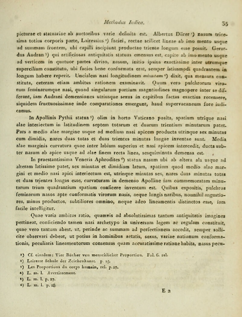 Mcihvdu.s Indiea. pictnrae et slauiaiiae ab auctoribus varie defiatta est. Albertus Diirer ') oasum sima totius rorporis parte, Lairessius ') faciei, rectae srilicct lineae ab imo mento usr<;e ad summain frontcm, ubi caj)il!i inripiunt produclao triente longtim »,se posuit. Gerar- dus Audran s) qui artificiosas antiquitatis statuas emensus est, cjj,ite ab imo mento usque ad verticem in quntuor partes diviso, nasum, initio ipsius exactissime inter utrumque supercilium constituto, ubi facies bene conformata erat, semper istiusmodi quadrantem in longum habere reperit. Uncialem nasi longitudinem miimtam ') dixit, qua mensura con- stituta, ceteram etiam ambitus rationem examinavit. Quum vero pulchxorum viro- rum feminarumquc nasi, quoad singularum partium magntiudines magnopere inter se dif- ferant, iam Audrani demensiones utriusque sexus in capitibus factas exactius recensere, siquidem fructuosissimae inde comparationes emergunt, haud supervacaneum fore iudi- camus. In Apollinis Pythii statuas) olim in horto Vaticano posita, spatium utrique nasi alae interiectum in latiludinem septem totarum et duarum trientium minutarum patet. Pars a medio alae margine usque ad medium nasi apicem producta ulrinque sex minutas cum dimidia, nares duas totas et duas trientes minutas longae inventae sunt. ilcdia alae marginis curvatura quae inter labium superius et nasi npicem intercedit, ducta sub- ter nasum ab apice usque ad alae finem recta linea, sesquiminuta demensa est- In praestantissima Veneris Aphrodites *) statua nasum ubi ab altera ala usque ad alteram Iatissime patet, sex minutas et dimidiam Iatum, spatium quod medio alae mar- gini et medio nasi apici interiectum est, utrinque minulas sev, nares Juas minutas totas et duas trientes longas e&sc, curvaturam in demenso Apolline iam commemoratam minu- tarum trium quadrantium spatium conficere inventum est. Quibus expositis, pulchros feminarum nasos apte conformatis virorum nasis, aeque longis naribus, nounihil angustio- res, minus produclos, subtiliores omnino, ncque adco lineamentis distinctos esse, iam facile intelligitur. Quae varia ambitus ratio, quamvis ad absolutissimas tantum antiquitatis imagines pertineat, conficiendo tamen nasi archetypo in universum legem ac regulam ronstituir, quae vero tantum abesr, ut, perinde ac summam ad perfectionem aceedit, semper solli- cite observari debeat, ut potius in hominibus aetatis, sexus, variae nationum conforma- tionis, peculiaris lineamentorum consensus qtiam accuratissime rationehabita, nasus pecu- ') Cf. ciusdem: Vier Biiclier vou mensciiliclier Proportiou. Ful. C. rel. i) L.iiressc Scltule dcr Zeichenkunst. p. 15. >) Les Proportious du corps humain, rel. p.27. 4) L. in. 1. Avertissemont. «) L. m. I. p. 27. «) L. m. 1. p. 28.