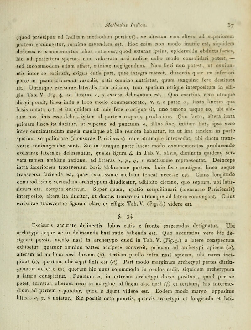 fquod praecipuc ad Indieam metaoditni pertinet), ne alterum ettm eltero pflrtem coniungatur, in.:ximo oav.endum est. Hoc enim non modo ■ deilexus et semicontortaa lebna cutaneua*, quoel externa ijcius, epidermide obducta. hic ad posteriora sperrat, curn vulnerata aasi r-idice uuUo modo consolidari | tc — sed incommodum etiam affert, minime negligendum. ri oon potest, ut coniun- ctis intcr se exeisuris, exigua cutis pars, quae integra mansit, dissectis quae (X ini pnrte in ipsam trai.seunt vasculis, s.tis OUinino nutrhtur, rjuum sanguin? fere destituta sit. Utriusoue excisurae laier.ilis tum initium, tum spatium utiiqne interposilum in cl.- gie Tab. V. Fig. 4- ad liiteras or 7 exacte deLineatum cst. Quo exactius voio utraque diri&i possit, linea inde a loco modo coinmemorato, v. C a par:e o . iuzta lineam qua Ijasis nutata est, et ita quidera ut huic fere c-<ntigua sit, uno tcnore usqii£ eo, uLi ala- runi nasi Jinis esse dt-bet, igiiur ad partem usque </ producitur. Qmo hc< , altera iuita primam Iinca ita ducilur, ut superne ad puncturn o, iliius Rne, initium liat, ipsa vero inter continuandum niagis magisque ab illa remota habeaturr ita ut ima nr.de.n in parte spntium sesquilineare (..icnsurae Parisiensis) inter utramqne interccdat. ubi ductu trans- verso coniungendae sun-t. Sic in utraque parte Iineas modo conimea'.oratas producendo excisurae hiterales delineantur, quales figura 4- in Tab. V. oLvia, diminnta quidem, ser- vata tainen ambitus ratione, ad litteras o, p, t/, ;• exactissinie rcpraesentat. Deinceps intra inferioreni transversam basis delineatae partem, liuic fere contigua, linea aeque transversa fncienda estr quae exactissime medium teneat necesse est. Cuius longitudo commodissime secundum archetypum diiudicatur, adhibito circino, quo septum, ubi Iatis- simum est. compreliendatur, Super quam, spatio sesquilineari (mensurae Parisiensis) intcrposito, altcra ita ducitur, ut ductus transversi utramque ad latera coniungant. Cuius excisurae transversae figuram clare ex efllgie Tab. V. (Fig..»,.) videre est. §■ 3i- Excisuris accurate delineatis lobus cutis e fronte exsecandus designatur. Ubi archetypi aeque ac in delineanda basi ratio habenda est. Quo accuratius vero bic de- signari possit, medio nasi in archefypo quod in Tab. V. (Fig. 5-) a latere conspectum exhibetur, quatuor oninino partes accipere convenit, primam ad archetypi apicem (..i), alteram ad mediiim nasi dorsum (&), tertiam paullo infra nasi apicem, ubi nares inci- piur.t (<), qtiarlam, ubi septi finis cst (<<?). Pari modo marginum archetypi partes distin- guantur neoesse est, quorum hic unus solummodo in oculos cadit, siquidem archetypura a latere conspititur. Punctum a, in extremo archetypi dorso positum, quod prr se patet, servatur, alterum vero in margjne ad fineni alae nasi (f) et tertium, his interme- dium ad pavtem e ponitur, quod e figura videre est. Eodem modo margo oppositus litteris a, g; h notatur. Sic positis octo puuctis, quaevis archetypi et longitudo et lati-