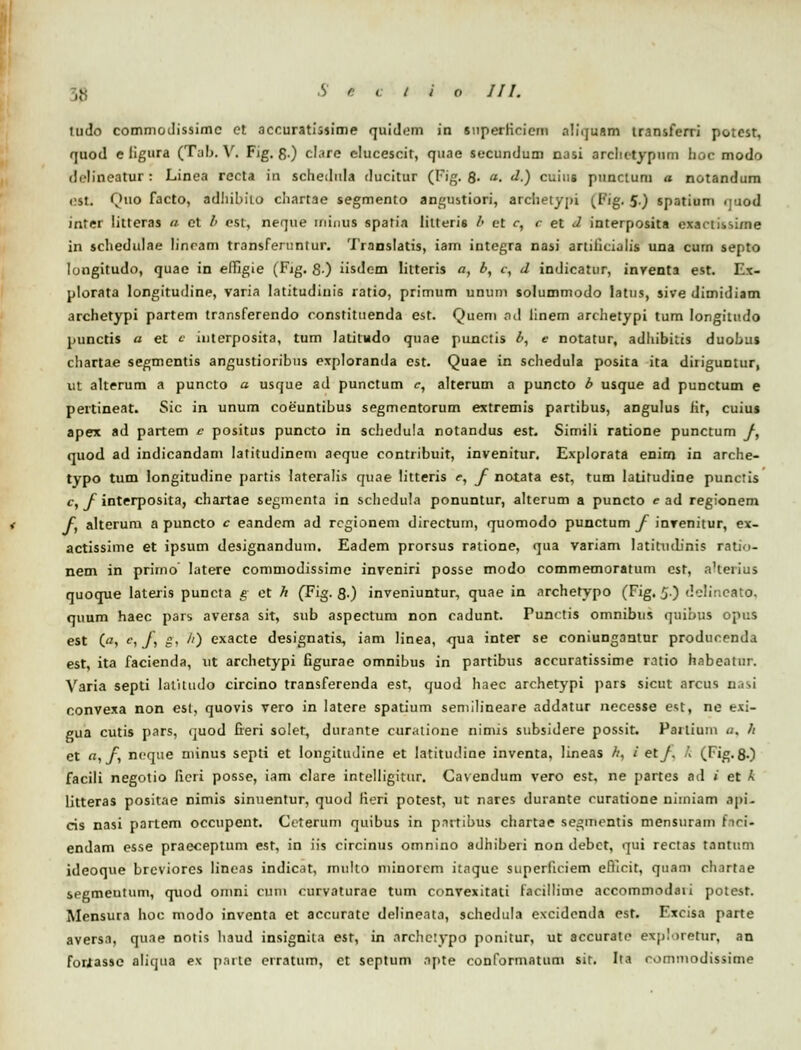 quod e ligura (Tab. V« Fig. g.) clare elucescit, quae secundum nasi arcliotypum hoc modo il.lineatur : Linea recta in schedula ducitur (Fig. 8- . d.) cuiug punctum a notandum est. Qtto facto, adhibito chartae segmento angustiori, archetypi (Fig. 5.) spatium quod inter litteras a et /' cst, neque minua spafia litteris b ct c, c et <l interposita cxactissime in schedulae lincam transferuntur. '1'ranslatis, iam integra nasi artiiicialis una curn septo longitudo, quae in effigie (Fig. 8-) iisdem litteris a, b, c, d indicatur, inventa est. Ex- plorata longitudine, varia Iatitudinis ratio, primum unum solummodo latns, sive dimidiam archetypi partem transferendo constituenda est. Quem ad linem archetypi tum Iongitudo punctis a et e interposita, tum latitndo quae punctis b, e notatur, adhibitis duobuj chartae segmcntis angustioribus exploranda cst. Quae in schedula posita ita diiiguntur, Ut alterum a puncto a usque ad punctum c, alterum a puncto b usque ad punctum e pertineat. Sic in unum coeuntibus segmcntorum extremis partibus, angulus iir, cuius apex ad partem c positus puncto in schedula notandus est. Simili ratione punctum /, quod ad indicandam lafitudinem aeque contribuit, invenitur. Explorata enirn in arche- typo tum longitudine partis lateralis quae litteris e, f notata est, tum latitudine punctis c, f interposita, chartae segmenta in schedula ponuntur, alterum a puncto e ad regionem f alterum a puncto c eandcm ad rcgionem directum, quomodo punctum f invenitur, ex- actissime et ipsum designandum. Eadem prorsus ratione, qua variam latittidinis ratio- nem in prirno latere commodissime inveniri posse modo commemoratum est, aHerius quoque Iateris puncta g et h (Fig. 8-) inveniuntur, quae in archetypo (Fig. 5.) delineato, quum haec pars aversa sit, sub aspectum non cadunt. Functis omnibus quibus opus est (■?, c, f g, //) exacte designatis, iam linea, orua inter se coniungantur producenda est, ita facienda, tit archetypi Ggurae omnibus in partibus accuratissime ratio habeatur. Varia septi latitudo circino transferenda est, quod haec archetypi pars sicut arcus nasi convexa non est, quovis vero in latere spatium semilineare addatur necesse e<;t, ne exi- gua cutis pars, quod freri solet, durante curatione nimis subsidere possit. Pailium a, h et a, f ncqtte minus septi et Iongitudine et latittuline inventa, lineas //, / et_/. k (Fig. 8.) facili negotio ficri posse, iam clare intelligitur. CavenJum vero est, ne partes ad * et k litteras positae nimis sinuentur, quod fieri potest, ut nares durante curatione nimiam api- cis nasi partem occupent. Ccterum quibus in pattibus chartae segmontis mensuram fioi- endam esse praeceptum est, in iis circinus omnino adhiberi non debct, qui rectas tantum ideoque brcviores lineas indicat, multo minorcm itnque siiperfioiem efiicit, quam chartae segmeutum, quod omni cum curvaturae tum convexitati lacillime accommodaii potest. Mensura hoc modo inventa et accurate delinenta, schedula excidcnda est. Fxcisa parte aversa, quae nntis liauJ insignila est, in archctypo ponitur, ut accurate exploretur, an foriasse aliqua ex partfl erratum, ct septum Sf)te conformatum sir. Ita oominoJissime