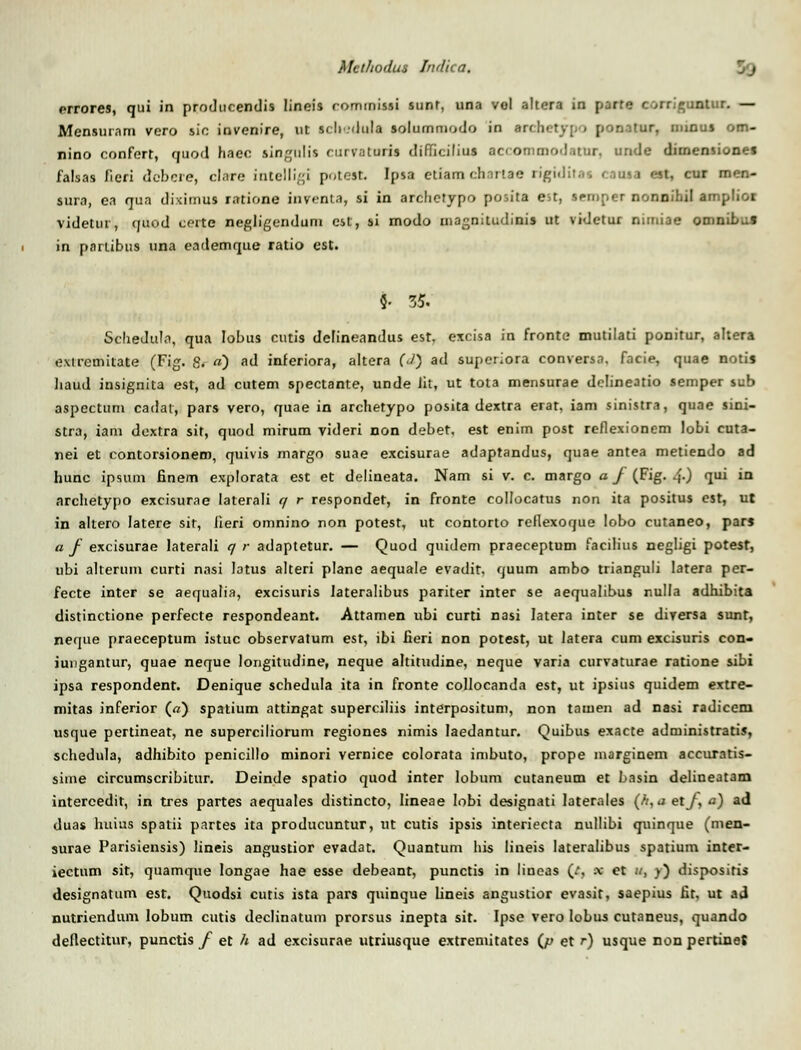 Met/iodus Indica. errores, qui in producendis lineis rommissi sunt, una vol altera in parte corrigunlur. — Mensuiam vero sic invenire, ut scli .dula solummodo in Mcbetypo ponatur, minus om- nino confert, quod haec singulis nirvaturis diffidlius accommodatUT, uride dirnensionef falsas fieri debcre, clare intclligi potest. Ipsa etiam chnrtae rigiditac caoaa est, cur men- sura, ea qua diximus ratione inrenta, si in archctypo poiita est, seroper nonnihil amplior videtur, quod coite negligendum est, si modo magnitudinis ut vidctur nimiae omnibus in pnrtibus una eademque ratio est. 5- 35. Sclieduln, qua Iobus cutis deFineandus est. excisa in fronte mutilati ponitur, altera extremitate (Fig. 8. a) ad inferiora, altera (J) ad superiora conversa. facie, quae notis liaud insignita est, ad cutem spectante, unde Jit, ut tota mensurae delineatio semper sub aspectum cadai, pars vero, quae in archetypo posita dextra erar, iam sinistra, quae sini- stra, iam dextra sit, quod mirum videri non debet, est enim post reflexionem lobi cuta- nei et contorsionem, quivis margo suae excisurae adaptandus, quae antea metiendo ad hunc ipsum finem explorata est et delineata. Nam si v. c. margo a f (Fig. .f.) qui in archetypo excisurae laterali q r respondet, in fronte collocatus non ita positus cst, ut in altero Iatere sir, iieri omnino non potest, ut contorto reflexoque lobo cutaneo, par» a f excisurae laterali q r adaptetur. — Quod quidem praeceptum facilius negligi potest, ubi alterum curti nasi latus alteri plane aequale evadit. quum ambo trianguli latera per- fecte inter se aequalia, excisuris lateralibus pariter inter se aequalibus nulla adhibita distinctione perfecte respondeant. Attamen ubi curti nasi Iatera inter se dirersa sunt, neque praeceptum istuc observatum est, ibi fieri non potest, ut latera cum excisuris con- iungantur, quae neque longitudine, neque altitudine, neque varia curvaturae ratione sibi ipsa respondent. Denique schedula ita in fronte collocanda est, ut ipsius quidem extre- mitas inferior («) spatium attingat superciliis interpositum, non tauien ad nasi radicem usque pertineat, ne superciliorum regiones nimis laedantur. Quibus exacte administratis, schedula, adhibito penicillo minori vernice colorata imbuto, prope marginem accurntis- sime circumscribitur. Deinde spatio quod inter lobum cutaneum et Lasin delineatam intereedit, in tres partes aequales distincto, lineae Iobi designati laterales (fi,aetf,a) ad duas huius spatii partes ita producuntur, ut cutis ipsis interiecta nullibi quinque (men- surae Parisiensis) lineis angustior evadat. Quantum his lineis Iateralibus spatium inter- iectum sit, quamque longae hae esse debeant, punctis in lineas (t, x et u, v) disposiris designatum est. Quodsi cutis ista pars quinque lineis angustior evasit, saepius fit, ut ad nutriendum lobum cutis declinatum prorsus inepta sit. Ipse vero Iobus cutaneus, quando deflectitur, punctis f et h ad excisurae utriusque extremitates (/» et r) usque nonpertinej