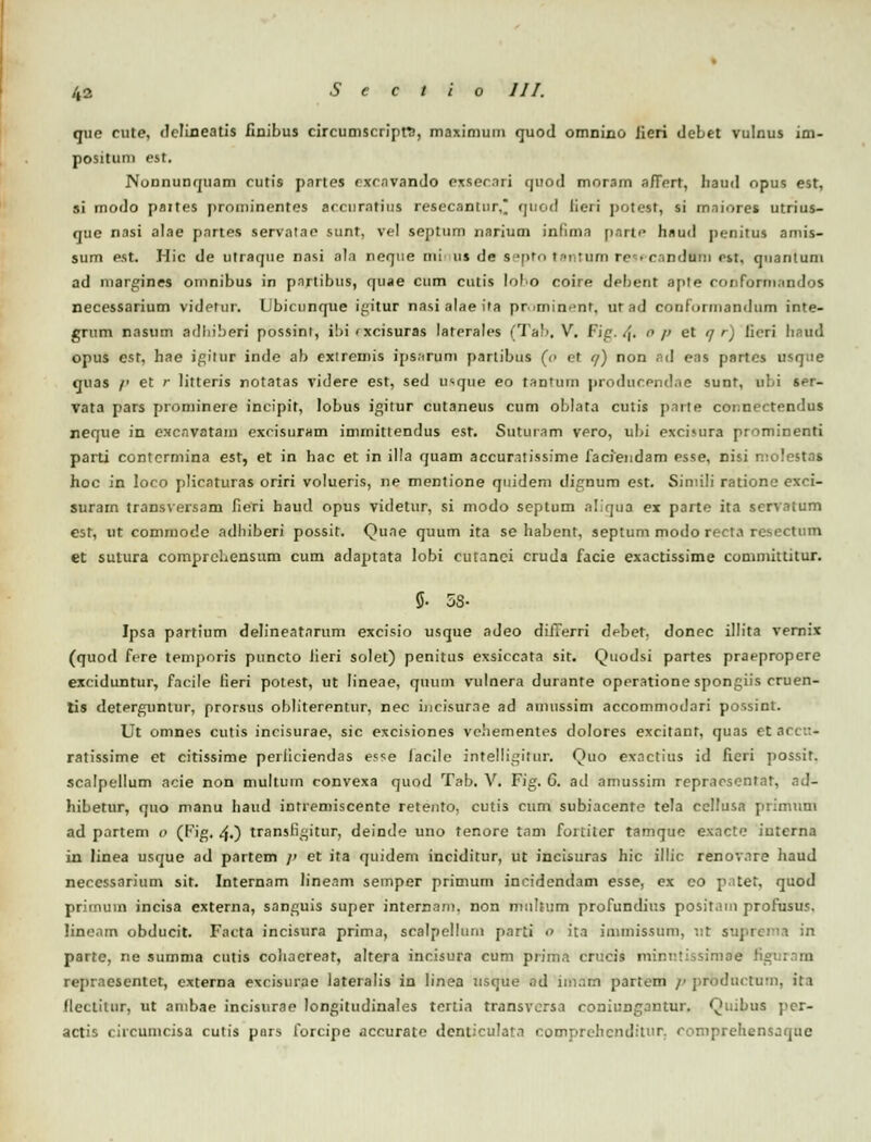 que cute, dclineatis iioibus circumscripW, maximum quod omnino lieri deLet vulnus im- posituni est. Nonnunquam cutis pnrtes rxcnvando exsernri quod tnnram afiert, liaud opus est, si modo paites |)routinentes accurntius resecantur, qued licri potest, si maiorei utrius- que nasi alae pnrtes servalae sunt, vel septum narium infima parte hnud jienitus amis- sum est. Hic de utraque nasi ala neque nii us de s tpto ' n tum re • c.-induiu est, qnanlum ad margines omnibus in pnrtibus, quae cum cutis lolo coire debent aple mnfurmnndos necessarium videtur. Ubicunque i^itur nasi alae ifa primin-'nr, ur ad conformandiim inte- grum nasum adhiberi possint, i!)i'xcisuras laterales (Tab, V, Fig. i\. o /> et q r) lieri haud opus est, hae igitur inde ab exiremis ipsnrum partibus (o et q) non ad eas partcs usque quas /' et r litteris notatas videre est, sed u*que eo tantum jiroducendae sunt, obi ser- vata pars prominere incipit, lobus igitur cutaneus cum oblata culis parte connectendus neque in excnvatam excisuram imrnitlendus est. Suturam vero, ubi excimra prominenti parti contcrmina est, et in hac et in illa quam accur.itissime faciendam esse, nisi molestas hoc in loco plicaturas oriri volueris, ne mentione quidem dignum est. Siniili ratione exci- surarn transversam fieri haud opus videtur, si modo septum aliqua ex parte ita scrvatum est, ut commode adhiberi possit. Quae quum ita se habent, septum modo recta resectum et sutura comprchensum cum adaptata lobi cutanci cruda facie exactissime committitur. 5- 58- Ipsa partium delineatarum excisio usque adeo differri debet, donec illita vernix (quod fere temporis puncto Jieri solet) penitus exsiccata sit. Quodsi partes praepropere exciduntur, fncile lieri potest, ut lineae, quum vulnera durante operatione spongiis cruen- tis deterguntur, prorsus obliterentur, nec incisurne ad ainussim accommodari possint. Ut omnes cutis incisurae, sic excisiones vehementes dolores excitant, quas etaccu* ratissime et citissime perliciendas e?se lacilc intelligitur. Quo exnctius id ficri jiossit. scalpellum acie non multuin convexa quod Tab. V. Fig. 6. ad amussim repracscnfar, ad- hibetur, quo manu haud inrremiscente retento, cutis cum subiacente tela ccllusa primum ad partem 0 (Kig. /\.) transli^itur, deinde uno tenore tam fortitcr tamque exacte iuterna in linea usque ad partem /» et ita quidem inciditur, ut incisuras hic illic renovnre haud necessarium sit. Internam lineam semper primum incidendam esse, ex co pitet, quod prirnuin incisa externa, sanguis super internani. non miihum profundius positani profusus. lincam obducit. Facta incisura prima, scalpelluru parti 0 ita inimissum, v.t suprema in parte, ne summa cntis cohaereat, altera incisura cum priina crucis nvir.nsissimoe figi rejiraesentet, externa excisurae lateralis in Iinea usque ad imatt partem p prbductum, ita flectitur, ut anibae incisurae longitudinales tertia transvcrsa roniungantur. Quibus j'er- actis (iicumcisa cutis pnrs forcipe accurate denticulata comprchcnditur. comprehensaque