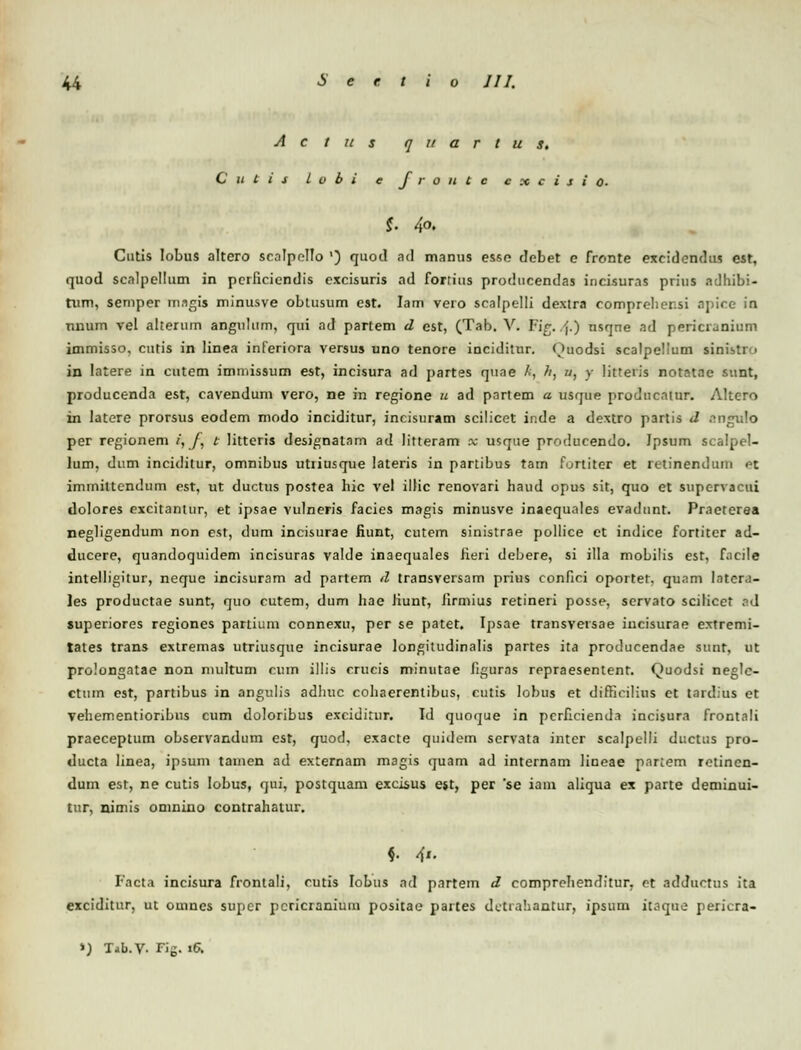 A c t u s q u a r t u s, C U t i j l v b i e J r o u t c c x c i s i 0- i 40. Cutis lobus altero senlpello ') quod ad manus esse debet e fronte exeidondus est, quod scnlpellum in perficiendis excisuris ad fortius producendas incisuras prius adhibi- tum, semper magis minusve obtusum est. Iam vero scalpelli dextra compreliensi apice in nnum vel aherum angulum, qui ad partem d est, (Tab. V. Fig..-j.) usqne ad pericranium immisso, cutis in linea inferiora versus uno tenore inciditnr. Ouodsi scalpelium sinisti > in latere in cutem iminissum est, incisura ad partes quae k, h, «, y litteris notatae sunt, producenda est, cavendum vero, ne in regione u ad partem a usque prodncatur. Altero in latere prorsus eodem modo inciditur, incisuram scilicet inde a dextro partis d nngnlo per regionem /, /, t litteris designatam ad litteram x mque producendo. Ipsum scalpel- lum, dum inciditur, omnibus utriusque lateris in partibus tarn furtiter et relinendum ot immittcndum est, ut ductus postea hic vel illic renovari haud opus sit, quo et supcrvacui dolores excitantur, et ipsae vulneris facies magis minusve inaequales evadunt. Practerea negligendum non est, dum incisurae fiunt, cutem sinistrae pollice et indice fortiter ad- ducere, quandoquidem incisuras valde inaequales fieri debere, si illa mobilis est, fncile intelligitur, neque incisuram ad partem d transversam prius confici oportet. qunm latera- les productae sunt, quo cutem, dum hae Jiunt, iirmius retineri posse, servato scilicct ad superiores regiones partium connexu, per se patet. Ij>sae transversae iucisurae extremi- tates trans extremas utriusque incisurae longitudinalis partes ita producendae sunt, ut prolongatae non multum cuin illis crucis minutae figurns repraesentent. Quodsi neglc- ctum est, partibus in angulis adhuc cohaerentibus, cutis lobus et difficilius et tardius et vehementiohbus cum doloribus exciditur. Id quoque in pcrficienda incisura frontali praeceptum observandum est, quod, exacte quidem servata intcr scalpelli ductus pro- ducta linea, ipsum tamen ad externam magis quam ad internam lineae partem retincn- dum est, ne cutis lobus, qui, postquam excisus ejt, per *se iam aliqua ex parte deminui- tur, nimis omnino contrahatur. Facta incisura frontali, cutis Iobus ad partem d comprohenditur. ct adductus ita exciditur, ut omnes super pcricranium positac partes dctrahantur, ipsum it.ique pericra- >) Tib.V. Fig. 16.