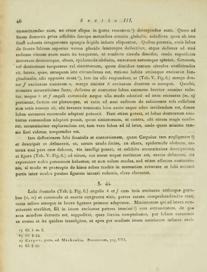 committendae sunt, ne cruor aliqua in [parte remaneat'/ detergendae sunt. Qaeni ad rinem detractis prius adhibito fonipe mnioribus cruoris globulis, subtiliora qu.ic ab isto tiunt vulneris intcgumenta spongia frigida inibuta cliqiiantnr. Quibna peractis, cuiis lobna dc fronte Iabium superius versus placide leniterquc delleclitur, atque deflexus ad nasi radicem circum axem suam ita torquetur, ut confecto circulo dimidio, cruda sup<_\ introrsuin deorsumque, altera, cpidermide obducta, exlrorsum sursumque spectet. Cetcrum, vcl dextrorsum torqueatur vel sinistrorsum, quum dimidius tantum circulus conficiendus sit, latera, quae, antequam iste circumflexus est, ratione liabita utiiusque excisurae lon- gitudinalis, sibi opposita erantJ), iam ita sibi respondent, ut (Tab. V. Fig.G.) margo drx- ter f excisuram sinistram //, margo sinister // excisuram dcxtram m occupet. Quodsi, mcnsura accuratissime facta, deflexus et contortus lobus cutaneus brevior omnino vide- tur, neque h et f anguli commode neque ullo modo adstricti ad imas excisuras (m, n) pertinent, factum est plerumque, ut cutis ad nasi radicem de subiacente tela cellulosa non satis resecla sit, ubi invento tensionis loco caute usque adeo incidendum est, donec lobus cutaneus commode adaptari potuerit. Fieri etiam potest, ut lobus dextrorsum con- torlus commodius adaptari possit, qunni sinistrorsum, et contra, ubi utrum magis confe- rat, accuratissime explorandum est, tum vero lobus ad id latus, unde quam minima ten- sio fieri videtur, torquendus cst. Iam deflexionem Iobi frontalis et contorsionem, quam Carpuius tam negligenter 3) et descripsit et delineavit, ut, utrum cruda facies, an altera, epidermide obdurta, e.\- terna nasi pars csse debcret, vix intelligi possel, et exhibita accuratissima desctiptione, et fi<nira (Tab. V. Fig. 6.) ad virum, cui nasus nuper restitulus est, exacte delinenta, ua exposuisse nobis persuasum habemus, ut non solum modus, sed etiam effeclus contorsio- nis, si modo et praecepta de hisce rebus tiadita in memoriam revocare et lobi cr.tanei partis inter oculcs positae figuram intueri volueris, clare elucescat. 5. 44- Lobi frontalis (Tab. 5. Fig. G.) angulis h etj cum imis excisurae tirrir.sque parti- bus («, •) et commode et exacte congruere visis, partes sulura comprehendend.?e sunt, cuius inlima utroque in latere ligatura primum adaptatur. Ministrorum qui ad latera con- stiterunt uterlibet, fili in imam excisurae partem immissi') eam extremitatem, de <)<;■» acus nondum detracta est, suppeditat, quae fortius comprehensa, per lobum cutaiicum ex averso et ita quidem transfigitur, ut apex per incdium imum asteriscum infimac exci- .) Cf. 1. m. 1. ») Cf. $.3> 3) Caipi'0, gerxn, c.l. IW i ch .1 «1 is. Prooeniiuni, png.YTII, 4) Cf. S-S9-