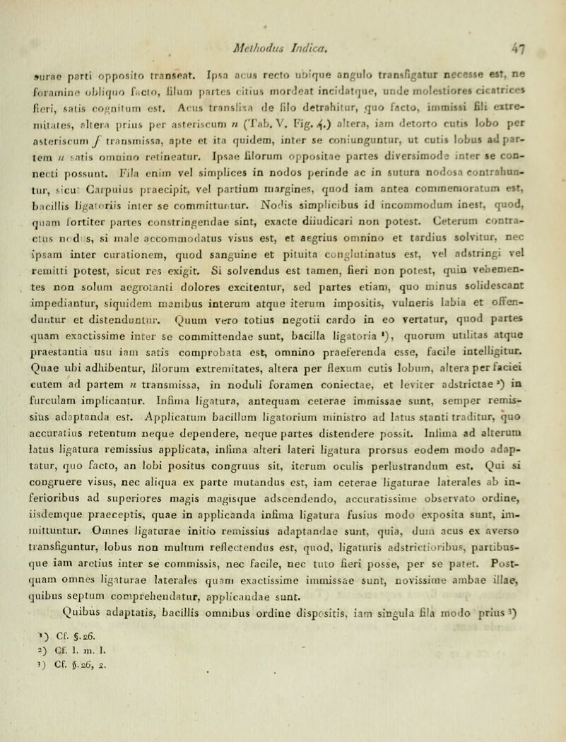 »nrap parti oppoaito traniear. Iiisn a< iu recto abic-ue angnlo tranaBgetm ngcaiie esr. ne Air;uninn «Ijlifjuo C.ciu, liluui jiartea citiui mordeat incidatqoe, nnde molestion ficri, satis cogoitum eat. Acua rranafixa de lilo detrabitur, <juo facto, imroissi fili eitrc- mitatea, altera priua per aateriacum « (Tab.V, Fig.4») altera, iam detorto cutis lobo per asteriacum f tranamiaaa, apte et ita f|iiidem, inter se coniunguntur. ut cutis lobus ad j»ar- tem // satia omnino retineatur. Ipsae iilorum oppoaitae jtartes divcrsimod:? jnter ae con- neoti poasunt. Fila enim vel aimplicei in nodos perinde ac in sutura nodoaa couirahun- tur, sicu Carpuiua praecipit, vel partium margines, fjuod iam antea commemoratum est, bflcillis Iigatoriis inicr se committurtur. No<'is simplicibus id incommodum inest, quod, fjuam fortiter pnrtns constringendae sint, exacte diiudicari non potest. Ceterum contra- ctus nodi s, si rnale accommodatus visus est, et aegrius omnino et tardius solvitur, nec ipsam intcr curationem, quod sanguine et pituita cooglutinatua est, vel adstringi vel reniitti potesf, sicut res cxigit. Si solvendus est tamen, fieri non potest, quin vehemen- tes non solum acgrolanti dolores excitentur, sed partes etiam, quo minus solidescant impediantur, siquidem manibus interum atque iterum impositis, vulneris labia et offen- duntur et distendunlur. Quurn vero totius negotii cardo in eo vertatur, quod partes ijuam exaclissime inter se committendae sunt, bacilia ligatoria '), quorum utilitas atque jiraestantia usu inm satis comprobata est, omnino praeferenda esse, facile intelligitur. Quae ubi adhibentur, filorum extremitates, altera per flexum cutis Iobum, altera per faciei cutem ad partem u transniissa, in noduli foramen coniectae, et lcviter adstrictae 3) in furculam implicantur. Infima ligatura, antequam ceterae immissae sunt, semper remis- sius adnptanda est. Applicatum bacillum ligatorium ministro ad latus stanti traditur, quo accuratius retentum neque dependere, neque partes distendere possit. Inliina ad alterum latus ligatura remissius ajiplicata, inlima alteri lateri ligatura prorsus eodem modo adap- tatur, quo facto, an lobi positus congruus sit, itcrum oculis pprlustrandum est. Qui si congruere visus, nec aliqua ex parte mutandus est, iam ceterae ligaturae laterales ab in- ferioribus ad superiores magis magtsque adscendondo, accuratissinie observato ordine, iisdenujue praeceptis, quae in applicanda infima ligatura fusius modo exposita sunt, ini- mittuntur. Omnes Jigaturae initio remissius adaptandae sunt, quia, dum acus ex averso transfiguntur, lobus non multum reflectendus est, qnod, ligaturis adstrictioribus, partibus- que iam aretius inter se commissis, nec facile, nec tuto fieri posse, per se patet. Post- (juam onines lignturae laterales qunm exaclissime immissae sunt, novissime ambae illae, quibus septum comprehendatur, applicnndae sunt. Quibus adaptatis, bacillis omnibus ordinc dispcsitis. ianri singula fila modo prius 3) ') C£ §\a,6. 2) Cf. 1. m. I. 3) Cf. 5.26, s.