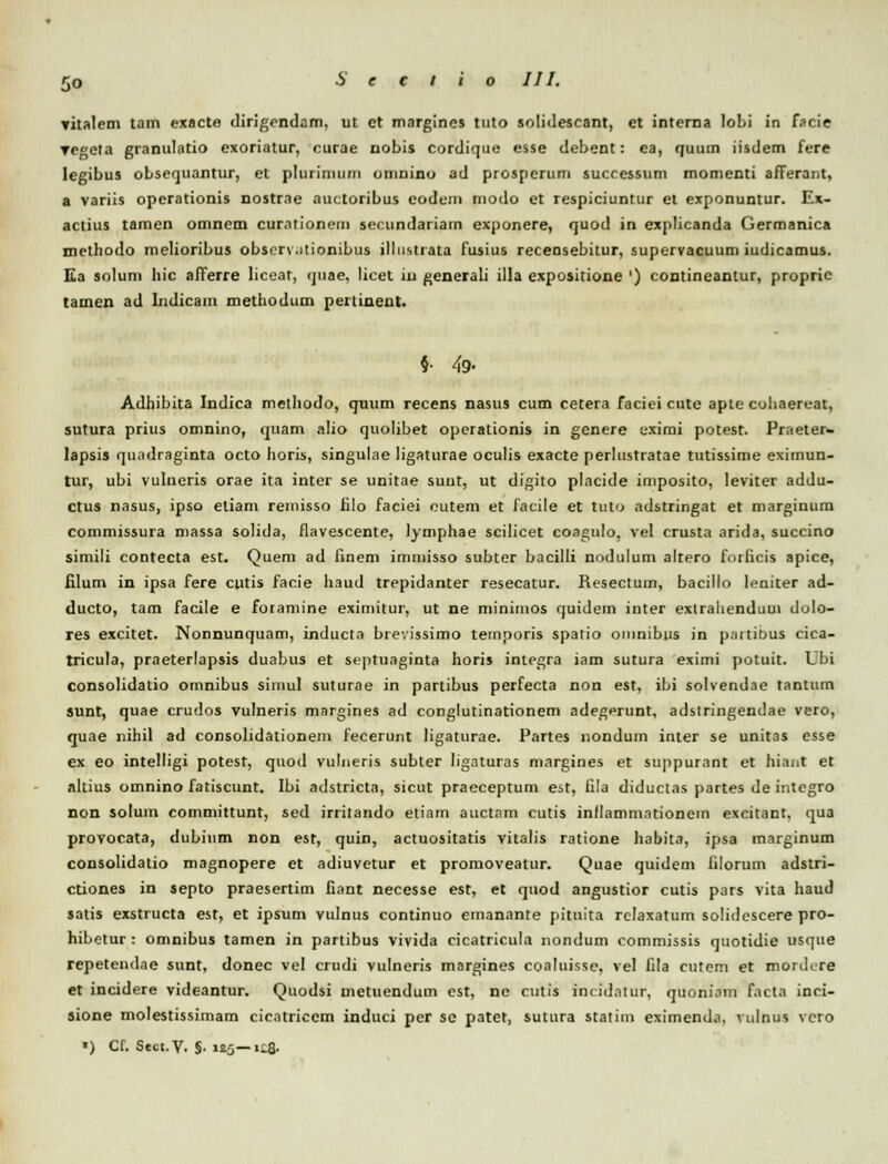 yitalem tam exacte dirigendam, ut et margincs tuto solidescant, et interna loLi in fscie regeta granulatio exoriatur, curae nobis cordique esse debent: ea, quum iisdem fere legibus obsequantur, et plurimum omnino ad prosperum successum momenti afferant, a variis operationis nostrae auctoribus eodem modo et respiciuntur et exponuntur. Ex- actius tamen omnem curationem secundariam exponere, quod in explicanda Germanica mcthodo melioribus observ.itionibus illnstiata fusius recensebitur, supervacuum iudicamus. Ea solum hic afierre liceat, quae, licet iu generali illa expositione ') contineantur, propric tamen ad Indicam methodum pertinent. §• 49- Adhibita Indica methodo, quum recens nasus cum cetera faciei cute apte cohaereat, sutura prius omnino, quam alio quolibet operationis in genere eximi potest. Praeter- lapsis quadraginta octo horis, singulae Iigaturae oculis exacte perlustratae tutissime eximun- tur, ubi vulneris orae ita inter se unitae suut, ut digito placide imposito, leviter addu- ctus nasus, ipso eliam reinisso iilo faciei cutem et facile et tuto adstringat et marginum commissura niassa solida, flavescente, lymphae scilicet coagulo, vel crusta arida, succino simili contecta est. Quem ad finem immisso subter bacilli nodulum altero forficis apice, filum in ipsa fere cutis facie haud trepidanter resecatur. Resectum, bacillo leniter ad- ducto, tam facile e foramine eximitur, ut ne minimos quidem inter extrahendum clolo- res excitet. Nonnunquam, inducta brevissimo temporis spatio omnibus in p;ntit>us cica- tricula, praeterlapsis duabus et septuaginta horis integra iam sutura eximi potuit. Ubi consolidatio omnibus siinul suturae in partibus perfecta non est, ibi solvendae tantum sunt, quae crudos vulneris margines ad conglutinationem adegerunt, adstringendae vero, quae nihil ad consolidationem fecerunt ligaturae. Partes nondum inter se unitas esse ex eo intelligi potest, quod vulneris subter lignturas margines et suppurant et hiant et altius omnino fatiscunt. Ibi adstricta, sicut praeceptum est, fila diductas partes de integro non solum committunt, sed irritando etiam auctnm cutis inflammationem excitant, qua provocata, dubium non est, quin, actuositatis vitalis ratione habita, ipsa marginum consolidatio magnopere et adiuvetur et promoveatur. Quae quidem filorum adstri- ctiones in septo praesertim fiant necesse est, et quod angustior cutis pars vita haud satis exstructa est, et ipsum vulnus continuo emanante pituita rclaxatum solidescere pro- hibetur: omnibus tamen in partibus vivida cicatricula nondum commissis quotidie usque repetendae sunt, donec vel crudi vulneris margines coalnisse, vel fila cutem et mordere et incidere videantur. Quodsi metuendum est, ne cutis incidatur, quoniom Facta inci- sione molestissimam cicatriccm induci per se patet, sutura statim eximenda, vulnus vcro «) Cf. Sect.V. §. it5— tGgi