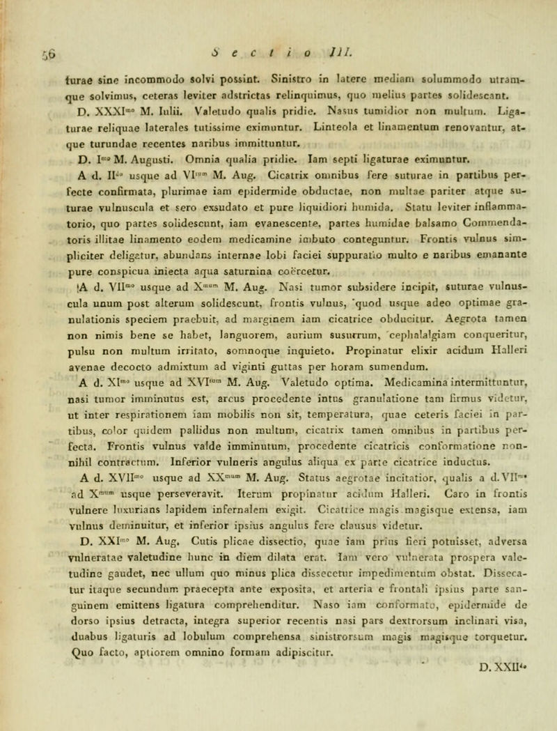 turae sine incommodo solvi possint. Sinistro in laterc mediam solummodo utranr- que solvimus, ceteras leviter adstrictas relinquimus, quo inelius partes solidesc.mt. D. XXXIm° M. Iulii. Valeludo qualis pridie. Nasus tumidior non multinn. Liga- turae reliquae laterales tutissimc cximuntur. Linteola et linamcntum renovantur, at- que turundae recentes naribus immittuntur. D. I'•' M. Augusti. Omnia qualia pridic. Iam septi ligaturae eximuntur. A <I. W° usque ad VI,m M. Aug. Cicatrix omnibus fere suturae in partibus per- fecte confirmata, plurimae iam epidermide obductae, non niultae pariter atque su- turae vulnuscula et sero exsudato et pure liquidiori huniida. Statu leviter inflamm.i- torio, quo partes solidescunt, iam evanescente, partes humidae balsamo Comuienda- toris illitae lin.imento eodem medicamine imbuto conteguntur. Frontis vulnus sim- pliciter deligatur, abundans internae lobi faciei suppuratio multo e naribus emanante pure conspicua iniecta aqua saturnina coorcetur. |A d. Ylln> usque ad X M. Aug. Nasi tumor subsidere incipit, suturae vulnus- cula unum post alterum solidescunt, frontis vuluus, quod usque adeo optimae gra- nulationis speciem pracbuit, ad marginem iam cicatrice obducitur. Aegrota tnmen non nimis bene se habet, languorem, aurium susurrum, cpphalalgiam conqueritur, pulsu non multum initato, somnoque inquieto. Propinatur elixir acidum Ilalleri avenae decocto admixtuin ad viginti guttas per horam sumcndum. A d. XImo usque ad XVPum M. Aug. Valetudo optima. Medicamina intermittuntur, nasi tumor imininutus est, arcus procedenle intus granulatione tam iirmus videtur, ut inter respirarionem iam mobilis non sir, temperatura, quae ceteris faciei in par- tibus, co'or quidcm paliidus non multum, cicatrix tamen omnibus in partibus per- fccta. Frontis vulnus valde imminutum, procedente cicatricis conform.itiiine non- nihil contractum. Inferior vulneris angulus aiirjua cx pane cicatrice inductus. A d. XVII' usque ad XX0 M. Aug. Status aegrotae incitatior, qualis a d. VII* nd Xram usque perseveravit. Iterum propinatur acidum Halleri. Caro in frontis vulnere laxurians lapidem infernalem e^igit. Cicatrice magis magisque exicnsa, iam vulnus dcminuitur, et inferior ipsius angulus fcic clausus videtur. D. XXI0 M. Aug. Cutis plicae dissectio, qime iam prius fieii potuisset, adversa vnlneratae valetudine hunc in diem dilata erat. lain vero vul.ier. ta prospera va!e- tudine gaudet, nec ullum quo minus plica dissecctur impedimcntum obstat. Disscra- tur itaque secundum praecepta ante exposita, ct arteria e fiontali ipsius parte san- guinem emittens ligatura comprehcnditur. Naso iam conform.iU-, epidcrmide de dorso ipsius detracta, integra superior recentis nasi pars dextrorsum inclinari vis.i, duabus ligaturis ad Iobulum comprehensa sinistronum magis magisque torquetur. Quo facto, aptiorem omnino formam adipiscitur. D.XXII-*
