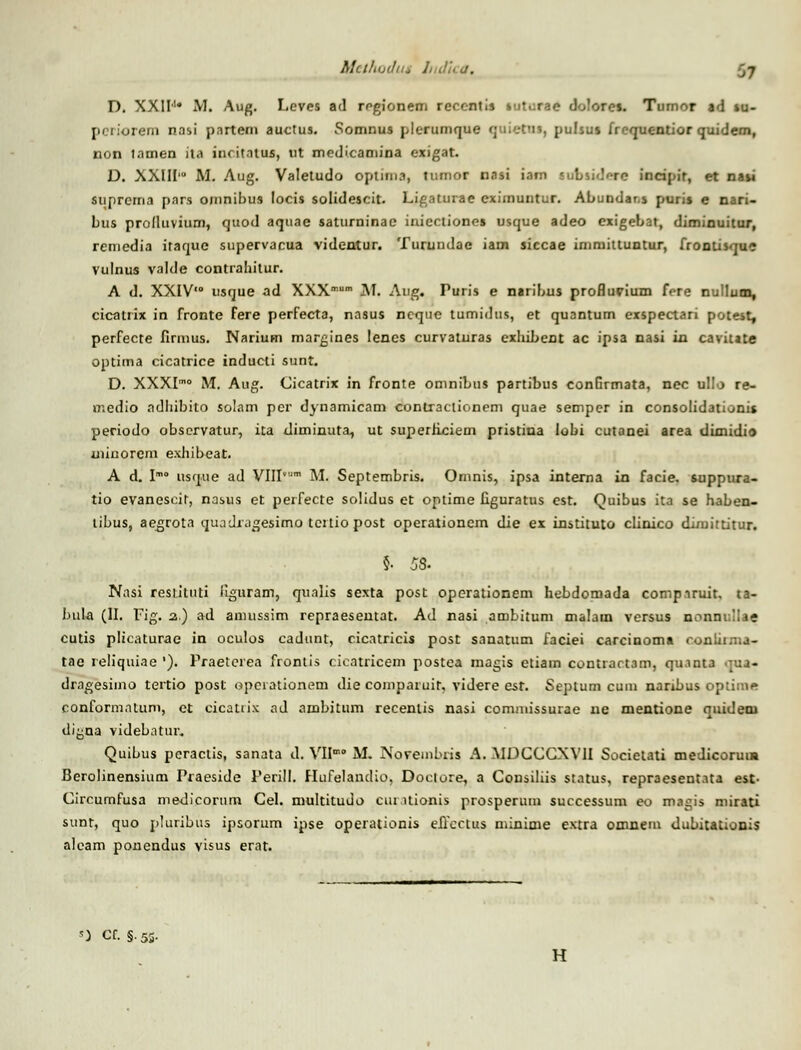 Mctliuihu Indtca, D. XXII1* M. Aug. Leves ad regionem recentis - ore». Tumor ad »u- periprem nasi pnrtem auctus. Somnus plcrumque <; liettu, pulsu» irequc-ntior quidem, non tamen ita iuritntus, ut medicamina exigat. D. XXIII'° M. Aug. Valetudo optirna, tumor nasi iam subsi<b-rc incipir, et na»i suprcma pars omnibus locis solidescit. Ligaturae eximuntur. Abundar.s puri» e nari- bus prolluvium, quod aqtiae saturninac inicctiones usque adeo exigebat, diminuitur, remedia itaque supervacua videntur. Turundae iam siccae immittuntur, fronti»que vulnus valde contrahitur. A d. XXIV'° usque ad XXXmum M. Aug. Puris e naribus profluvium fere nullutn, cicatrix in fronte fere perfecta, nasus ncque tumidus, et quantum exspectari potest, perfecte firmus. Narium margines lencs curvaturas cxhibent ac ipsa nasi iu cavitate optima cicatrice inducti sunt. D. XXXIm° M. Aug. Cicatrix in fronte omnibus partibus conurmata, nec ullo re- medio adhibito solam pcr dynamicam contraciionem quae semper in consolidationis periodo obscrvatur, ita diminuta, ut superflciem pristina lobi cutanei area dimidio uiinorem exhibeat. A d. Im° usque ad VIIIvm M. Septembris. Omnis, ipsa intema in facie. suppura- tio evanescir, nasus et peifecte solidus et optime figuratus cst. Quibus ita se haben- libus, aegrota quadragesimn tcrtio post operationcm die ex instituto clinico dimittitur. $. 58- Nnsi resututi liguram, qualis sexta post operationem hebdomada compiruit, ta- buUi (II. Fig. z.) ad anmssim repraesentat. Ad nasi ambitum malam versus nonnr.IIae cutis plicaturac in oculos cadunt, cicatricis post sanatum faciei carcinoma conliima- tae reliquiae '). Praeterea frontis cicatricem postea magis etiam contrart3m, quanta qua- dragesiino tertio post opciationem die comparuir. videre est. Septum cum naribus optimi» conformntum, et cicatrix ad ambitum recenlis nasi commissurae ne mentione quideni di^na videbatur. Quibus pcractis, sanata d. VIIm° M. Noveinbiis A. MDCCGXVII Societati medicoruua Berolinensium Praeside Perill. Hufelandio, Doctore, a Consiliis status, repraesentata est- Circumfusa medicorum Cel. multitudo cui uionis prosperum successum eo magis mirati sunt, quo pluribus ipsorum ipse operationis eirectus minime extra omnem dubitationis alcam ponendus visus erat. s) Cf. §.53. H