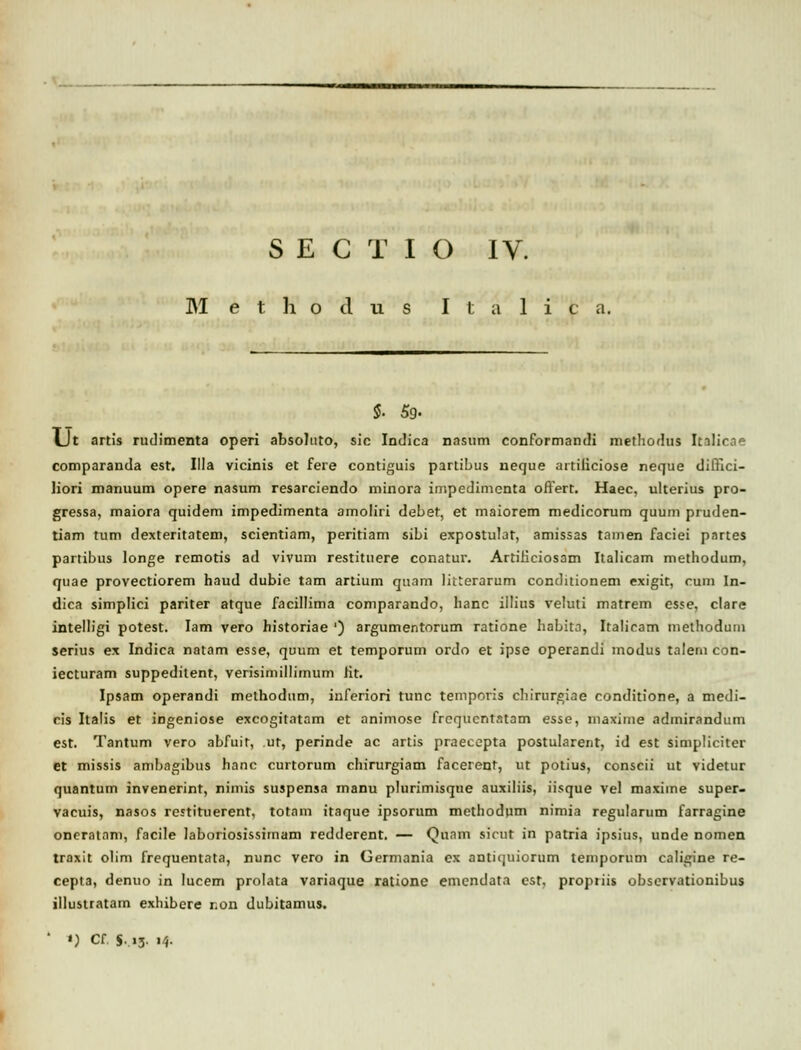 M e t h o cl u s I 1; a 1 i c a. $• 5g. LJt artis rudimenta operi absoluto, sic Indica nasum conformandi methodus Itilicd» comparanda est. Illa vicinis et fere contiguis partibus neque artiiiciose neque dilYici- liori manuum opere nasum resarciendo minora impedimenta offert. Haec, ulterius pro- gressa, maiora quidem impedimenta amoliri deber, et maiorem medicorum quum pruden- tiam tum dexteritatem, scientiam, peritiam sibi expostulat, amissas tamen faciei partes partibus longe rcmotis ad vivum restituere conatur. ArtiHciosam Italicam methodum, quae provectiorem haud dubic tam artium quam lilterarum conditionem exigit, cum In- dica simplici pariter atque facillima comparando, hanc iilius veluti matrem esse, clare intelligi potest. Iam vero historiae ') argumentorum ratione habita, Italicam methodum serius ex Indica natam esse, quum et temporum ordo et ipse operandi modus talem con- iecturam suppedilent, verisimillimum Jit. Ipsam operandi methodum, inferiori tunc temporis chirurgiae conditione, a medi- cis Italis et ingeniose excogitatam et animose frequcntatam esse, maxime admirandum est. Tantum vero abfuit, ur, perinde ac artis praecepta postularent, id est simpliciter et missis ambagibus hanc curtorum chirurgiam facerent, ut potius, conscii ut videtur quantum invenerint, nimis suspensa manu plurimisque auxiliis, iisque vel maxime super- vacuis, nasos restituerent, totam itaque ipsorum methodum nimia regularum farragine oncratnm, facile laboriosissimam redderent. — Quam sicut in patria ipsius, unde nomen traxit olim frequentata, nunc vero in Germania ex antiquiorum temporum caligine re- cepta, denuo in Iucem prolata variaque ratione emendata est, propriis observationibus illusiratam exlubere r.on dubitamus. ' *) Cf. S,i3. 14.