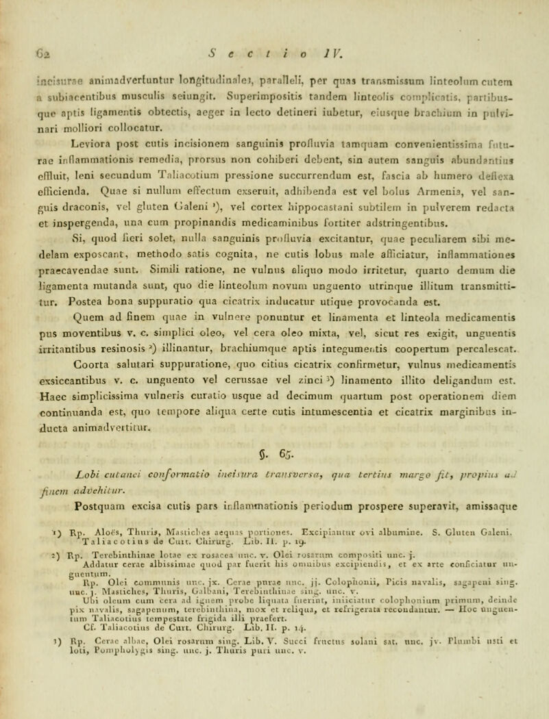 .iiumsdverlunttir longittidinale), paraHeli, pcr qnai trar.smissum lintcolnm cutem a subiacentibus musculis seiungit. Superimpositis tandem lintcolis comj>!i bus- qae aptia ligamcntis obtectis, acger in lecto detineri iubetur, eiusque bracbitun in pulvi- nari molliori collocatur. Lcviora post cutis inoisionem sanguinis profltivia tamquam convenientissima fntu- rae inflammationis remedia, prnrsus non cohiberi dcbcnt, sin autem sanguis abundantiuj cflluit, lcni secundum Taliacotium pressione succurrendum est, fascia ab humero deflcxa cflicienda. Quae si nullum elYectum exseruit, adhibenda est vel bolus Armenia, vel san- guis draconis, vel gluten (Jaleni '), vel cortex hippocaslani aubtUem in pulverem redacta ct inspcrgenda, una cum propinandis medicaminibus fortiter adslringentibus. Si, quod Jicri solet, nulla sanguinis profluvia excitantur, qune peculiarem sibi mc- delam exposcant, methodo satis cognita, ne cutis lobus male afliciatur, inflammationes praecavendae sunt. Simili ratione, nc vulnus aliquo niodo irritetur, quarto demum die ligamenta mutanda sunt, quo die linteolum novum unguento utrinque illitum transmitti- tur. Postea bona suppuratio qua cicatrix inducatur utique provocanda est. Qucm ad finem quae in vulnoie ponuntur et linamenta et linteola medicamcntis pus moventibus v. c. simplici oleo, vel cera oleo mixta, vel, sicut res exigit, unguentis irritantibus resinosis ') illinantur, brachiumque aptis integumer.tis coopertum percalescat. Coorta salutari suppuratione, quo citius cicatrix confirmetur, vulnus medicamentis exsiccantibus v. c. unguento vel cerussae vel zinci 3) linamento illito deligandum est. Haec simplicissima vulncris curatio usque ad decimum quartum post operationem diem continuanda est, quo tempore aliqua certe cutis intumescentia et cicatrix marginibi:s in- ducta animadveitilui. 5- 65. JLobi cutanei conformalio iuci\ura Lransvcrsa, qua tcrtius margo fil, prophu aJ Jincm advehiiur. Postquam excisa cutis pars ii.flammationis periodum prospere superavit, amissaque ') Rp. Alois, Thurif, Masticbes aeqms poriiones. Excipiantitr ovi albumine. S. Gluten Galeni, Taliacotius de Ctiit. Chiruzg. Lib. II. p. ly. :) Rp. Tcvebintliinae lot.ic rx rosacea nnc. v. Olci rosaxnm cornposiri uiic. j. Addatur cerae albissinuc quod par fuerit liis onmibus excipiendis, ct cx »rtc eouficiatur uu- gucntum. lVp. Olei comniunis anc. jx. Ccv.ie pnrac unc, jj. Coloplionii, Ticis navalis, sagapeni sing. uuc.t. iM.isiicltcs, Tliuris, Galbani, TerebintMnae sing. Unc. *. Ubi oleum cum ccra ad igu mi probe Liquata luevint, iniiciatur colopbonium priroura, deinde ^ii^ navalia, s.igapenum, tereointliina. niox et vcliqua, ct rcfrigerata rccoudautur. — IIoc uuguen- iiiin Taliacoriui teropestate Erigida 111 i praefert. Cf. Taliacorius de Cuvt. Clururg. Lib. H. p. 1 |. 1) Rp. Ccrac alli.ic, Olci rosaruin sing. Lib. V. Succi fvticlns solani sat. liiic. j\. Phiinbi usti et loli, Ponipbol)gis sing. unc. j. Thuris puii uuc. v.