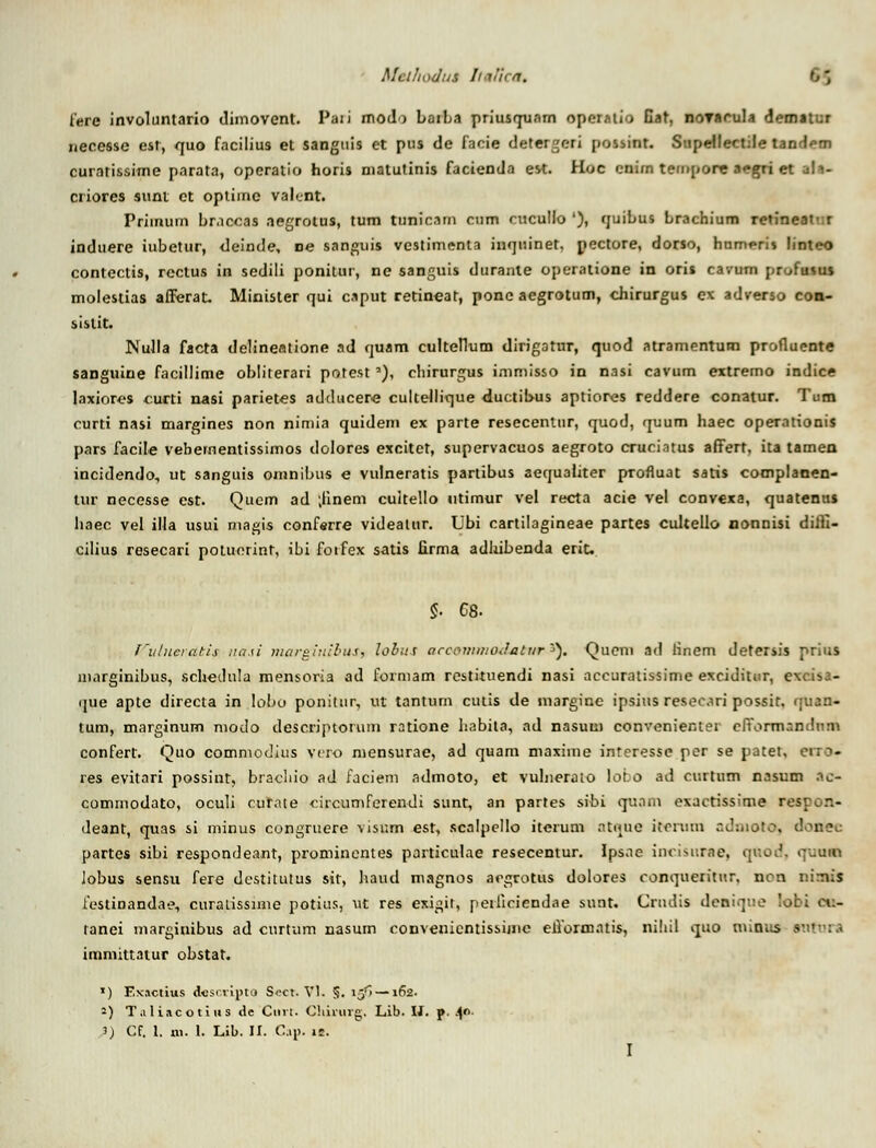 fere involuntario dimovent. Paii modo LaiLa priusqunrn opcMtio Gat, noyacula dematur necesse est, quo facilius et sanguis et pus de faoie detergeri possint. Supeilectile tandem curatissime parata, operatio horis matutinis facienda est. Hoc cnim tempore aegri et ah- criores sunt ct optiinc vah.nt. Priinum Lracoas aegrotus, tum tunicam crnn rucullo '), quibus Lrachium re»ineat' r induere iubetur, <leinde, ne sanguis vestimenta iuquinet, pectore, dorto, humeris linteo contectis, rectus in sedili ponilur, ne sanguis durante operatione in oris cavum prufutus molestias afferat. Minister qui c.tput retineat, pone aegrotum, chirurgus cx adverso con- sistit. Nulla facta delineatione ad quam culteflum dirigotur, quod atramentum profluente sanguiue facillime obliterari potesta), chirurgus immisso in nasi cavum extremo indice laxiores curti nasi parietes adducere cultellique duotibus aptiores reddere conatur. Tum curti nasi margines non nimia quidem ex parte resecentur, quod, quum haec operationis pars facile vebementissimos dolores excitet, supervacuos aegroto cruciatus affert, ita tamen incidendo, ut sanguis omnibus e vulneratis partibus aequaliter profluat satis complanen- Uir necesse est. Quem ad ;iinem cultello utimur vel recta acie vel convexa, quatentts haec vel illa usui magis conferre videatur. Ubi cartilagineae partes cultello nonnisi diffi- cilius resecari poluorint, ibi forfex satis firma adhibenda eric $ 68. fulueratis uasi niargiuibus, lobus accommadatvr *}. Qucm ad Hnem defersis prius marginibus, schedula mensoria ad formam restituendi nasi accuratissime exciditur, e\cin3- que apte directa in lobo ponitur, ut tantum cutis de margine ipsius resecari possit. fjuan- tum, marginum modo descriptorum ratione habita, ad nasuui convcnienter effbnnandaai confert. Quo comntodius vero mensurae, ad quam maxime interesse per se patet, res evitari possint, bracluo ad faciem admoto, et vulnerato lobo ad curtum nasum ac- comrnodato, oculi cutate circumferendi sunt, an partes sibi quam exactissime respon- deant, quas si minus congruere visum est, scalpello iterum ntque itonnn admoto, doaee partes sibi respondeant, prominentes particulae resecentur. Ipsne incisurae, quod. <]uum iobus sensu fere destitutus sir, haud magnos acgrotus dolores conqueritur. nen nimis festinandae, curatissime potius, ut res exigit, peiliciendne sunt. Crndis dcniqne lobi eti- tanei marginibus ad curtum nasum convenicntissimc ellormntis, nihil quo minus 1 immittatur obstat. >) Exactius descciptd S.-ct. VI. 5. iy~>—162. -) T.i liac o tius de Ciui. Chimvg. Lib. IJ. p. 4°-