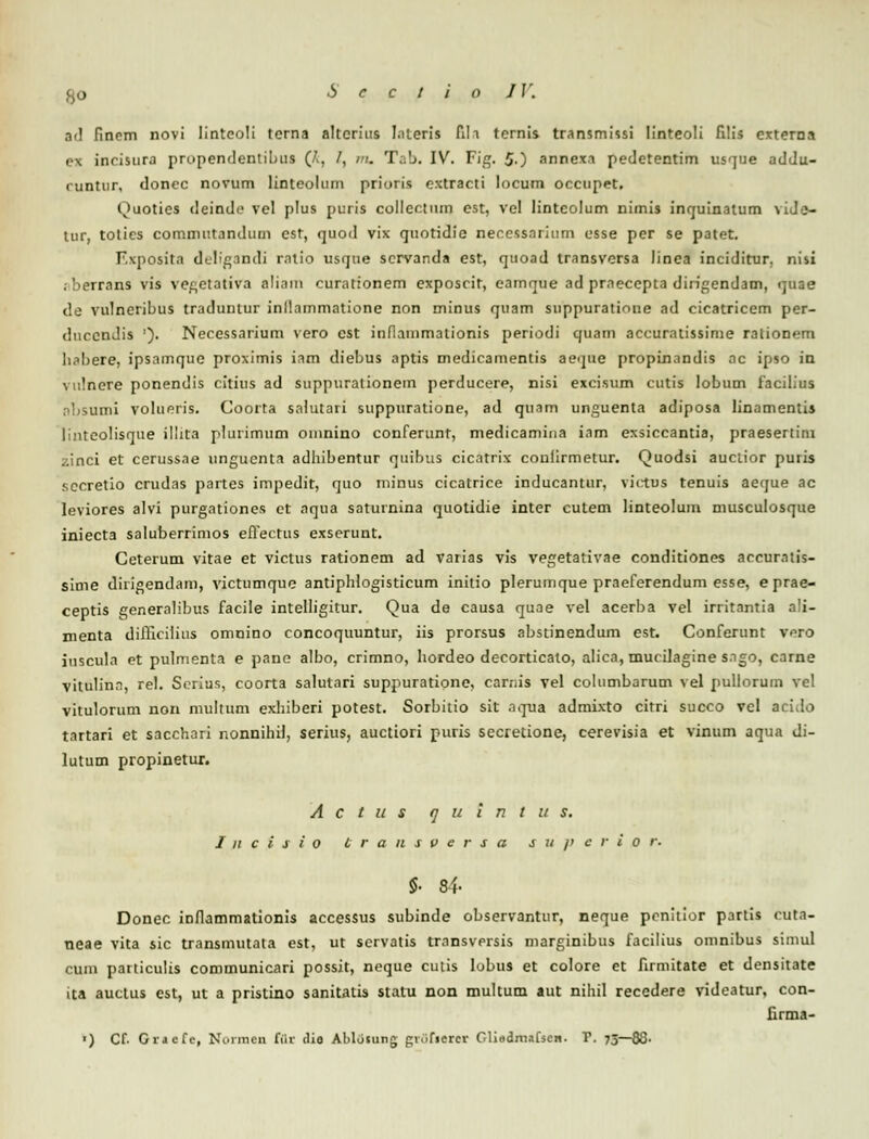 IV. ad fincm novi linteoli torna altcrius lateria fih tcrnis transmissi Iinteoli filis externa ex incisura prupendentibus (A, /, m. Tab. IV. Fig. 50 annexi pedetentim usque addu- cuntur, doncc novum linteolum prioris extracti locum occupet. Quoties deindc vel plus puris collectiun est, vel lintcolum nimis inquinatum \iJe- tur, totics commutandum est, quod vix quotidie necessarium osse per se patet. Fxposita deligandi ratio usque scrvanda est, quoad transversa linea inciditur. nisi .-berrans vis vegetativa eliam curationem exposcit, eamque ad prneccpta diiigendam, quae de vulneribus traduntur inllammatione non minus quam suppuratione ad cicatricem per- duccndis ')• Necessarium vero cst inflammationis periodi quam accuratissime rationem hnbere, ipsamque proximis iam diebus aptis medicamentis aeqae propinandis nc ipso in vulnere ponendis citius ad suppurationem perducere, nisi excisum cutis lobum facilius nbsumi volueris. Coorta salutari suppuratione, ad quam unguenta adiposa Iinamcntis linteolisque illita plurimum oinnino conferunt, medicamina iam exsiccantia, praesertim zinci et cerussae unguenta adhibentur quibus cicatrix conlirmetur. Quodsi auciior puris sccretio crudas partes impedit, quo minus cicatrice inducantur, victus tenuis aeque ac leviores alvi purgationes ct aqua saturnina quotidie inter cutem linteolum musculosque iniecta saluberrimos eiTectus exserunt. Ceterum vitae et victus rationem ad varias vis vegetativae conditiones accurntis- sime diiigendam, victumque antiphlogisticum initio plerumque praeferendum esse, eprae- ceptis genemlibus facile intelligitur. Qua de causa quae vel acerba vel irritantia ali- menta difflcilitts omnino concoquuntur, iis prorsus abstinendum est. Conferunt vero iuscula et pulmenta e pane albo, crimno, hordeo decorticato, alica, mucilagine sngo, carne vitulinn, rel. Serius, coorta salutari suppuratione, carnis vel columbarum vel puliorum vel vitulorum non multum exhiberi potest. Sorbitio sit nqua admixto citri succo vcl acido tnrtari et sacchari nonnihil, serius, auctiori puris secretione, cerevisia et vinum aqua di- lutum propinetur. A c t u s q u t n t u s. I n c i s i O transversa s u /> c r i o r. $• 84- Donec inflammationis accessus subinde observantur, neque penitior partis cuta- neae vita sic transmutata est, ut scrvatis tmnsversis marginibus facilius omnibus simul cum particulis communicari possit, neque cutis lobus et colore et firmitate et densitate ita auctus est, ut a pristino sanitatis statu non multum aut nihil recedere videatur, con- firma- ■) Cf. Gracfe, Normen fflr dio Ablusung grOfterei Glisdmafscn. r. 75—86-