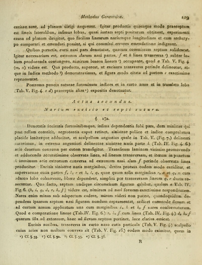 excisae sunr, ad planurn dirigi ncqueunt. Jgitur productis quMisque modo praeceptnra esi lineis laternlibus, inQinus lobus, quasi iustaai septi pusituram obtineat, experiiuenti causa ad plnnum dirigitur, quo facilius linearum naxiumque loagitudines et cum archuy- po cornparari et emendari pussint, si qui commissi erroros emendatione indigeant. Quibus peractis, curti nasi pars denotalur, quacuni comuii>sum septuui solidescat. Igitur necessarium est, extrem.ns alarum nasi partes, f et h linea transversa ') subter lo- bum producenda coniungere, niuurum baseos lineam ') occupante, quod e Tab. V. Fig. £ (oti n) videre est. Qua producta, superest, ut excisura transvena perinde ddineetur, at- que in Indica methodo J) demonsliavimus, et iigura modo citata ad partem s exactissiine repraesentat. Postremo puncta sutura^ foraminum indices et in curto naso et in trarulato lobo vTab. V. Fig. 4- s «0 praeceplis alias ♦) expositis denotantur. A < t u s s e c u n d u s. JV a r i u m e x c i s i o e t s e p t i s u t u r a. 4. 132. Denotaiis incisuris foraininibnsque, infima dependentis lobi pars, dum minister qui post sellam constitir, aegrotantis caput retiner, sinistrae poliice et indice compn placido leniterque adducitur, et scalpelium angustius quale in Tab. V. (Fig. 7.) deiineari uuravimus, in extrema angustiori delineatae siuistrae naris parte k (Tab. IV. 1'ig. 4- 6.) acie deorsum conversa per cutem transfigitur. Transiixum laniinam vicissim promovendo et adducendo accuratissime observata linea, ad lineam transversam, et iterum in punctum k immissum acie extrorsum conversa ad extremam nasi alam f perinde observata linea producitur. F.xcisis sinistrae naris marginibus, dextra prorsus eodem modo exciditur, et supervacuae cutis partcs f, /, ;• et /;, i, q, quae quum solis marginibus r, o et q, n cum idnato lobo cohacreant, libere depcndent, simplici por transversam lineom q, r Juctu ie- secantur. Quo facto, septun» undique circumcisum iiguraui cxhibet. ijU.tlem e l\.b. IV. Fig. 6. (/;, i, q, d, r, k, f) videre est, nimirum ad nasi fonnam exactissiine respond .'utem. Nares enim minus sub adspectum cadere, mirum videri non potest, .^inndoquidem de- pendens ipsarum scptum nasi figuram nondum repraesentat, scilicet eommode ilexum et ad curtum nasum applicatum una cum marginibns /, /. et k, f nares conformatumm. Quod e comparatione lineae (Tab.IV. Fig. 6) r, k, f curu linea (Tab. IV. Fig.4.) d3 k,f quarum illa ad extensum, haec ad flexum septuni pertinet, luce clarius emicat. Excisis naribns, transversa in curto naso cutis particula (Tab. V. Fig. ^.) sculpello cuius acies non niullum convexa sit (Tab. V. Fig. jG.) eodem niodo eximitur. queui in OCf. §.33. O Cf. §.32. ')Cf. S.53. 4)Cf. §.5n. R