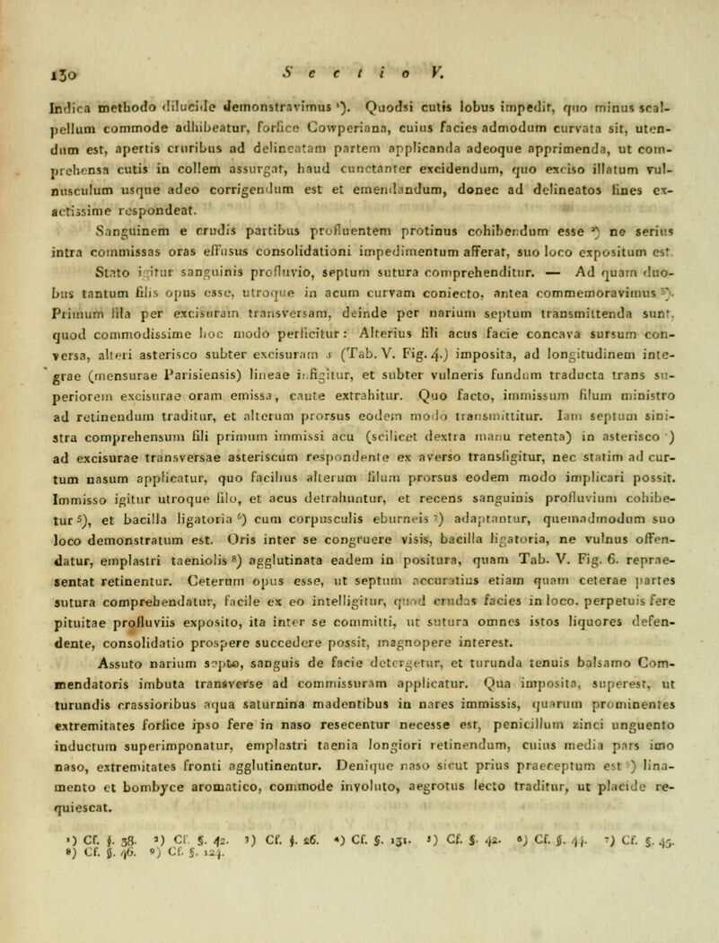 Indica methodo dilucide demonstravimus '). Quodsi cutts lobus impedit, quo minus scal- pcllum commode adhibeatur, forlico Cowperiann, cuius fncies admodum curvata sit, ut>:n- dum est, apertis ciuribus ad delincatam partem applicanda adeoque apprimenda, ut com- prehcnsa cutis in collem assurgnr, haud cuuctanrer excidendum, quo exr iso illatum vul- nusculum usque adeo corrigendum est et ememLindum, donec ad delineatos lines ex- aitissime rospondeat. S.mguinem e crtidis paitibus profluentem protinus cohibendum esse *) ne serius intra commissas oras effusus consolidationi impedimentum afiFerat, suo loco expositum csr St.Tto i itur snncjiiinis profluvio, septum sutura comprehenditur. — Ad quam dttO- bus tantum filis opus esse, ulroque in acum curvam coniecto, aritea commemoravimus _■ Piiiiiiim lila per excisiirairi tmnsversam, de-inde per narium septum transmiltenda sun'. quod commodissime lioc modo perlicitur : Alterius fili acus facie concava sursum con- versa, allr-ri asterisco subter excisurnm .1 (Tab. V. Fig-40 imposita, ad lonc,itudinem intc- grae (inensurae Parisiensis) lineae ii.rigitur, et subter vulneris fundum traducta trans su- periorem excisurae oram emissa, caute extrahitur. Quo facto, immissum filum minisrro ad retineudum traditur, et altcrum prorsus eodem modo tiausmittitur. Iam septum sini- stra comprehensum iili piimum immissi acu (scilicet dextra innnu retenta) in asterisco ') ad excisurae transversae asteriscum respondenle ex averso transligitur, nec statim ad cur- tum nasum applicntur, quo facihus alterum filum prorsus eodem niodo implicari possit. Immisso igitur utroque iilo, et acus detrahuntur, et recens sanguinis prolluvium cohibe- tur5), et bacilla ligatoiia *) cum corpusculis eburrreis ') adaptantur, queinadmodum suo loco demonstratum est. Oris inter se congruere visis, bacilla Kgatoria, ne vulnus offnn- datur, emplastri taeniolis 8) agglutinata eadem in positura, quam Tab. V. Fig. 6. reprae- sentat retinentur. Ceternm opus esse, ut septum nrcuralius etiain qunm ceterae partes sutura comprehendalur, facile ex eo intelligittii. doa facies in loco. perpetuis fere pituitae profluviis exposito, ita inter se eommilti, ut sntura omncs istos liquores defen- dente, consolidatio prospere succedere possit, magnopere interest. Assuto narium s?pto, sanguis de facie delrr-crur, et turundd tenuis balsamo Com- mendatoris imbuta transverse ad commissuram applicatnr. Qua impositn, superesr, ut turundis crassioribus aqua saturnina madentibus in nnres immissis, qmruni prominentes extremitates foriice ipso fere in naso resecentur necesse esr, penicillum zinci unguento inductuin supeiimponatur, emplastri taenia longiori retinendum, cuius media pars imo naso, extremitates fronti agglutinentur. Deniquo naso sicut prius praeceptum est ■•) lina- tnento et bombyce aromatico, conunode inyolnto, aegrotus lecto traditur, ut placide re- quiescat. ') Cf. }. 38. 1) Cl §. 42. 1) Cf. •). 26. •) Cf. §. 131. ») Cf. S 4«- «j Cf. <j. 44. ■) Cf. 5, 45. ») Cf. 5. 46. ») Cf. J. 12).