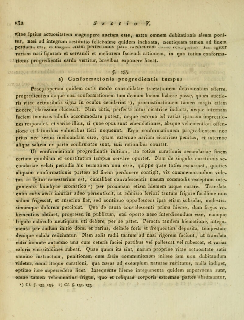 ▼itae ipsius actuositatem magnoperc auctam esse, extra omnem dubitationis aleam poni- tur, nasi ad integrum restitutio fclicissime quidem inchoata, neutiquam tamen ad finem peruuct.. esi, a uiogi wnain peiiecuoui» pau i.ieuicomm .. ^ ici_.r,^.. lu i0it.ur variam nasi figuram et servandi et meliorem facicndi rationem, in qua totiu» conforma- tionis progredientis cardo vcrtitur, brevibus exponere liceat. a) Conformationis progredientis tempui Praeproperam quidem cutis modo consolidatae tractationem detrirnentum .'ificrre, progredienlem it.ique nasi conformationem tum demum locum habere posse, rjuum auctio- ris vitae actuositatis signa in oculos ceciderint '), prociastinationeni tamen inagis etiam nocere, clarissime elucescit. Nam ciitis, pcrfccta intus cicatiice inducta. neque internam faciem immissis tubulis accommodare potest, neque externa ad varias ij.soium impress.o- nes respondet, et variae illius, si quae opus sunt emendationes, absque vehernenLuii often- sione et Iatioribus vulneribus Jieri ncirueunt. Ergo confoiniationem progredientem nec prius nec serius inchoandam esse, qnam externae nariuni eicatrices penitus, et internae aliqua saltem ex parfe confirmatae sunt, suis rationibus coustat. Ut conformationis progredientis initium , iia tolius curationis secundarine finem eertum quoddam et constitutum tcmpus servare oportet. Wam de singulis curationis se- cundariae veluti periodis hic sermonem non esse, quippe quae toties excurrur.t, quoties aliquam conformationis partcrn ad nnem perducere contigit, vix commemorandum vide- tur. — Igitur necessarium est, cuiuslibet convalescentis nasum coromodis exceptum inte- gumentis bombyce aromatico 2) per proximain etiam hiemem usque curare. Translata enim cutis aeris iniurias adeo persentiscit, ut admisso leviori tantum frigore facillime non solum frigescat, et anserina iiat, sed continuo oppalfescens ipsa etiam subsidat, molestis- simumque dolorem percipiat. Qua de causa convalescenti prima hieme, dum frigus ve- hementitis obtinet, progressu in publicum, etsi operto naso interdicendum esse, eumque Jrigido cubiculo neutiquam uti debere, per se patet. Peracta tandem hiematione, integu- menta per sudum initio domi et rarius, deinde foris ct frequcntius deposita, tempestate denique calida reiiciuntur. Nam solis radii tantum ad nasi vigorem faciunt, ut translata cutis ineunte autumno una cum ceteiis faciei partibus vel pallescat Tel rubescat, et varias caloris vicissitudines subeat. Quae quum ita sint, nasum propriae vitae actuositate satis timnino instructum, penitiorem cum facie commnnionem iniisse iam uon dubitandum videtur, omni itaque curationi, qua nasus ad exemplum nnturae restitutus, nulla indiret, eptinio iure supersedere licet. Insequente hieme integumenta quidcm snperracna sunt, omne tamen vehementins frigus, quo et reliquae corporis extrenvae partes absumuntur, ») Cf. J. 135. 134. ») Cf. §. 132. 133.
