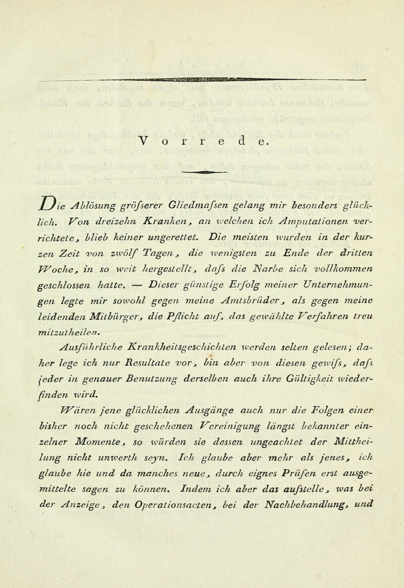 ™^T*-*pF$3$&$^g2g V o r r e d e. J_Jie Ablösung größerer Gliedmaßen gelang mir besonders glück- lich. Von dreizehn Kranken* an welchen ich Amputationen ver- richtete * blieb keiner ungerettet. Die ineisten wurden in der kur- zen Zeit von zwölf Tagen _, die wenigsten zu Ende der dritten Woche* in so weit hergestellt * dafs die Narbe sich vollkommen geschlossen hatte. — Dieser günstige Erfolg meiner Unternehmun- gen legte mir sowohl gegen meine Amtsbrüder * als gegen ineine leidenden Mitbürger* die Pßicht auf das gewählte Verfahren treu mitzutheilen. Ausfühiliehe Krankheitsgeschichten werden selten gelesen; da- her lege ich nur Resultate vor* bin aber von diesen gewifs* dafs jeder in genauer Benutzung derselben auch ihre Gültigkeit wieder- finden wird. FVären jene glücklichen Ausgänge auch nur die Folgen einer bisher noch nicht geschehenen Vereinigung längst bekannter ein- zelner Momente* so würden sie dessen ungeachtet der Mitthei- lung nicht unwerth seyn. Ich glaube aber mehr als jenes* ich glaube hie und da manches neue* durch eignes Prüfen erst ausge- mittelte sagen zu können. Indem ich aber das aufstelle * was bei der Anzeige* den Operationsacten * bei der Nachbehandlung* und