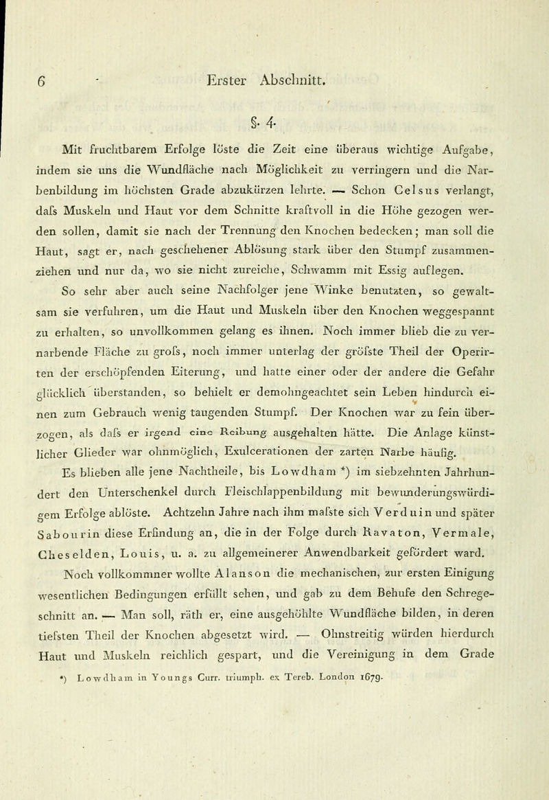 r §•4. Mit fruchtbarem Erfolge löste die Zeit eine überaus wichtige Aufgabe, indem sie uns die Wundfläche nach Möglichkeit zu verringern und die Nar- benbildung im höchsten Grade abzukürzen lehrte. -— Schon Gelsus verlangt, dafs Muskeln und Haut vor dem Schnitte kraftvoll in die Höhe gezogen wer- den sollen, damit sie nach der Trennung den Knochen bedecken; man soll die Haut, sagt er, nach geschehener Ablösung stark über den Stumpf zusammen- ziehen und nur da, wo sie nicht zureiche, Schwamm mit Essig auflegen. So sehr aber auch seine Nachfolger jene Winke benutzten, so gewalt- sam sie verfuhren, um die Haut und Muskeln über den Knochen weggespannt zu erhalten, so unvollkommen gelang es ihnen. Noch immer blieb die zu ver- narbende Fläche zu grofs, noch immer unterlag der gröfste Theil der Operir- ten der erschöpfenden Eiterung, und hatte einer oder der andere die Gefahr glücklich überstanden, so behielt er demohngeachtet sein Leben hindurch ei- nen zum Gebrauch wenig taugenden Stumpf. Der Knochen war zu fein über- zogen, als dafs er irgend eine Reibung ausgehalten hätte. Die Anlage künst- licher Glieder war ohnmöglich, Exulcerationen der zarten Narbe häufig. Es blieben alle jene Nachtheile, bis Lowdham *) im siebzehnten Jahrhun- dert den Unterschenkel durch Fleischlappenbildung mit bewunderungswürdi- gem Erfolge ablöste. Achtzehn Jahre nach ihm mafste sich V erd uin und später Sabourin diese Erfindung an, die in der Folge durch Ravaton, Vermale, Gheselden, Louis, u. a. zu allgemeinerer Anwendbarkeit gefördert ward. Noch vollkommner wollte Alanson die mechanischen, zur ersten Einigung- wesentlichen Bedingungen erfüllt sehen, und gab zu dem Behufe den Schrege- schnitt an. — Man soll, räth er, eine ausgehöhlte Wundfläche bilden, in deren tiefsten Theil der Knochen abgesetzt wird. — Ohnstreitig würden hierdurch Haut und Muskeln reichlich gespart, und die Vereinigung in dem Grade *) Lowdham in Youngs Curr. triumpb. ex Tereb. London 167g.