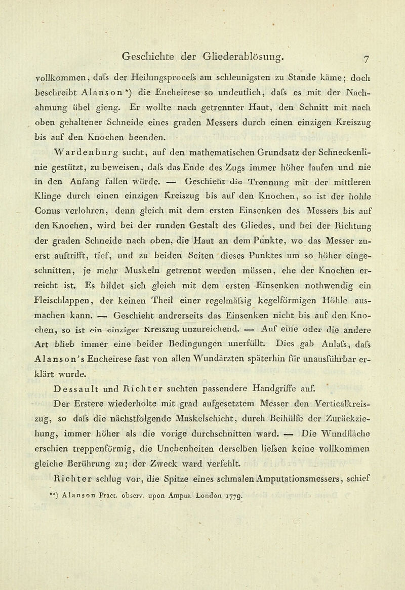 vollkommen, dafs der Heilungsprocefs am schleunigsten zu Stande käme; doch beschreibt Alanson*) die Encheirese so undeutlich, dafs es mit der Nach- ahmung übel gieng. Er wollte nach getrennter Haut, den Schnitt mit nach oben gehaltener Schneide eines graden Messers durch einen einzigen Kreiszug bis auf den Knochen beenden. Wardenburg sucht, auf den mathematischen Grundsatz der Schneckenli- nie gestützt, zu beweisen, dafs das Ende des Zugs immer hoher laufen und nie in den Anfang fallen würde. — Geschieht die Trennung mit der mittleren Klinge durch einen einzigen Kreiszug bis auf den Knochen, so ist der hohle Conus verlohren, denn gleich mit dem ersten Einsenken des Messers bis auf den Knochen, wird bei der runden Gestalt des Gliedes, und bei der Richtung der graden Schneide nach oben, die Haut an dem Punkte, wo das Messer zu- erst auftrifft, tief, und zu beiden Seiten dieses Punktes um so hoher einge- schnitten, je mehr Muskeln getrennt werden müssen, ehe der Knochen er- reicht ist. Es bildet sich gleich mit dem ersten Einsenken nothwendig ein Fleischlappen, der keinen Theil einer regelmäfsig kegelförmigen Höhle aus- machen kann. — Geschieht andrerseits das Einsenken nicht bis auf den Kno- chen, so ist ein einziger Kreiszug unzureichend. — Auf eine oder die andere Art blieb immer eine beider Bedingungen unerfüllt. Dies gab Anlafs, dafs Alanson's Encheirese fast von allen Wundärzten späterhin für unausführbar er- klärt wurde. Dessault und Richter suchten passendere Handgriffe auf. Der Erstere wiederholte mit grad aufgesetztem Messer den Verticalkreis- zug, so dafs die nächstfolgende Muskelschicht, durch Beihülfe der Zurückzie- hung, immer höher als die vorige durchschnitten ward. — Die Wundfläche erschien treppenförmig, die Unebenheiten derselben liefsen keine Vollkommen gleiche Berührung zu; der Zweck ward verfehlt. Richter schlug vor, die Spitze eines schmalen Amputationsmessers, schief **) Alanson Pract. observ. upon Ampi». London 177g.