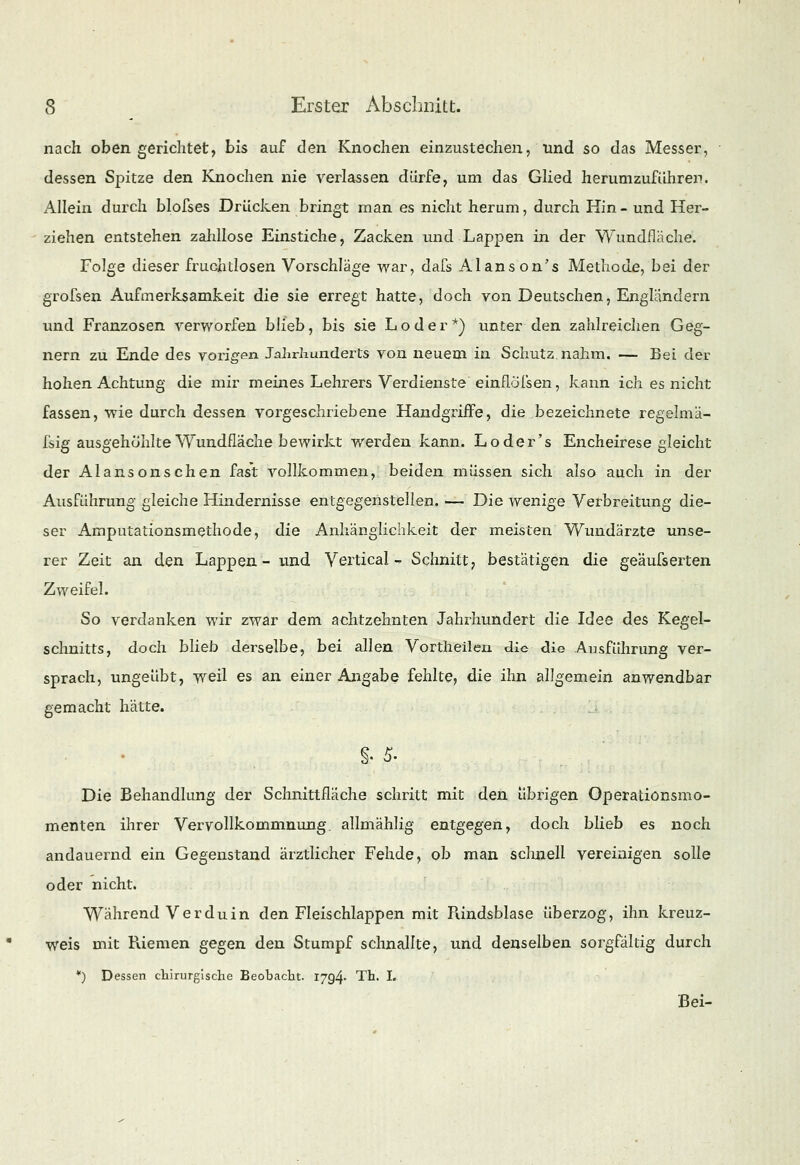 nach oben gerichtet, bis auf den Knochen einzustechen, und so das Messer, dessen Spitze den Knochen nie verlassen dürfe, um das Glied herumzuführen. Allein durch blofses Drücken bringt man es nicht herum, durch Hin - und Her- ziehen entstehen zahllose Einstiche, Zacken und Lappen in der Wundflache. Folge dieser fruchtlosen Vorschläge war, dafs Alans on's Methode, bei der grofsen Aufmerksamkeit die sie erregt hatte, doch von Deutschen, Englandern und Franzosen verworfen blieb, bis sie Loder*) unter den zahlreichen Geg- nern zu Ende des vorigen Jahrhunderts von neuem in. Schutz, nahm. — Bei der hohen Achtung die mir meines Lehrers Verdienste einflöfsen, kann ich es nicht fassen, wie durch dessen vorgeschriebene Handgriffe, die bezeichnete regelmä- fsig ausgehöhlte Wundfläche bewirkt werden kann. Loder's Encheirese gleicht der Alan so n sehen fast vollkommen, beiden müssen sich also auch in der Ausführung gleiche Hindernisse entgegenstellen. — Die wenige Verbreitung die- ser Amputationsmethode, die Anhänglichkeit der meisten Wundärzte unse- rer Zeit an den Lappen- und Vertical - Schnitt, bestätigen die geäusserten Zweifel. So verdanken wir zwar dem achtzehnten Jahrhundert die Idee des Kegel- schnitts, doch blieb derselbe, bei allen Vortheilen die die Ausführung ver- sprach, ungeübt, weil es an einer Angabe fehlte, die ihn allgemein anwendbar gemacht hätte. Die Behandhing der Schnittfläche schritt mit den übrigen Operationsmo- menten ihrer Vervollkommnung allmählig entgegen, doch blieb es noch andauernd ein Gegenstand ärztlicher Fehde, ob man schnell vereinigen solle oder nicht. Während V er du in den Fleischlappen mit Rindsblase überzog, ihn kreuz- weis mit Riemen gegen den Stumpf schnallte, und denselben sorgfältig durch *) Dessen chirurgische Beobacbt. 1794- Th. I. Bei-