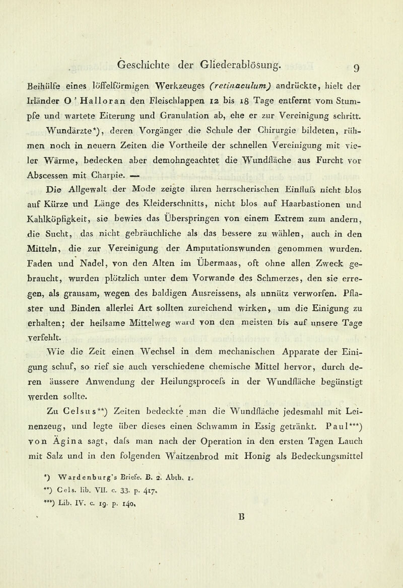 Beihülfe eines löfFelförmigen Werkzeuges (retinaculum) andrückte, hielt der Irländer O'Halloran den Fleischlappen iz bis 18 Tage entfernt vom Stum- pfe und wartete Eiterung und Granulation ab, ehe er zur Vereinigung schritt. Wundärzte*), deren Vorgänger die Schule der Chirurgie bildeten, rüh- men noch in neuern Zeiten die Vortheile der schnellen Vereinigung mit vie- ler Wärme, bedecken aber demohngeachtet die Wundfläche aus Furcht vor Abscessen mit Charpie. — Die Allgewalt der Mode zeigte ihren herrscherischen Einflufs nicht blos auf Kürze und Länge des Kleiderschnitts, nicht blos auf Haarbastionen und Kahlköpfigkeit, sie bewies das Überspringen von einem Extrem zum andern, die Sucht, das nicht gebräuchliche als das bessere zu wählen, auch in den Mitteln, die zur Vereinigung der Amputationswunden genommen wurden. Faden und Nadel, von den Alten im Übermaas, oft ohne allen Zweck ge- braucht, wurden plötzlich unter dem Vorwande des Schmerzes, den sie erre- gen, als grausam, wegen des baldigen Ausreissens, als unnütz verworfen. Pfla- ster und Binden allerlei Art sollten zureichend wirken, um die Einigung zu erhalten; der heilsame Mittelweg ward von den meisten bis auf unsere Tage verfehlt. Wie die Zeit einen Wechsel in dem mechanischen Apparate der Eini- gung schuf, so rief sie auch verschiedene chemische Mittel hervor, durch de- ren äussere Anwendung der Heilungsprocefs in der Wundfläche begünstigt werden sollte. 0 Tax Celsus**) Zeiten bedeckte man die Wundfläche jedesmahl mit Lei- nenzeug, und legte über dieses einen Schwamm in Essig getränkt. Paul***) von Agina sagt, dafs man nach der Operation in den ersten Tagen Lauch mit Salz und in den folgenden Waitzenbrod mit Honig als Bedeckungsmittel *) Wardenburg's Briefe. B. 2. Abtb, if ) Cels. lib. VII. c. 33- p. 417, ) Lib. IV. c. ig. p. 140, B