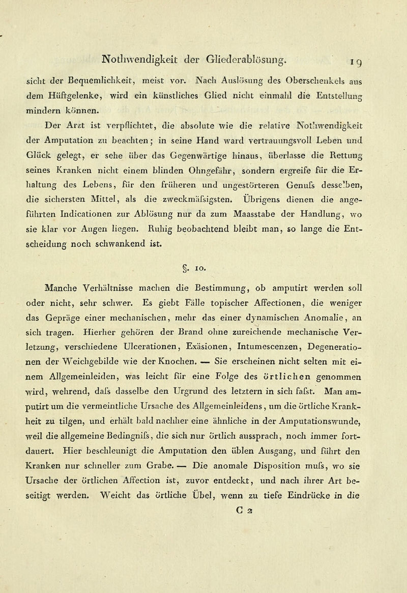 sieht der Bequemlichkeit, meist vor. Nach Auslösung des Oberschenkels aus dem Hüftgelenke, wird ein künstliches Glied nicht einmahl die Entstellung mindern können. Der Arzt ist verpflichtet, die absolute wie die relative Notwendigkeit der Amputation zu beachten; in seine Hand ward vertrauungsvoll Leben und Glück gelegt, er sehe über das Gegenwärtige hinaus, überlasse die Rettung seines Kranken nicht einem blinden Ohngefähr, sondern ergreife für clie Er- haltung des Lebens, für den früheren und ungestörteren Genufs desselben, die sichersten Mittel, als die zweckmafsigsten. Übrigens dienen die ange- führten Indicationen zur Ablösung nur da zum Maasstabe der Handlung, wo sie klar vor Augen liegen. Ruhig beobachtend bleibt man, so lange die Ent- scheidung noch schwankend ist. §. 10. Manche Verhältnisse machen die Bestimmung, ob amputirt werden soll oder nicht, sehr schwer. Es giebt Fälle topischer Affectionen, die weniger das Gepräge einer mechanischen, mehr das einer dynamischen Anomalie, an sich tragen. Hierher gehören der Brand ohne zureichende mechanische Ver- letzung, verschiedene Ulcerationen, Exäsionen, Intumescenzen, Degeneratio- nen der Weichgebilde wie der Knochen. — Sie erscheinen nicht selten mit ei- nem Allgemeinleiden, was leicht für eine Folge des Örtlichen genommen wird, wehrend, dafs dasselbe den Urgrund des letztern in sich fafst. Man am- putirt um die vermeintliche Ursache des Allgemeinleidens , um die örtliche Krank- heit zu tilgen, und erhält bald nachher eine ähnliche in der Amputationswunde, weil die allgemeine Bedingnifs, die sich nur Örtlich aussprach, noch immer fort- dauert. Hier beschleunigt die Amputation den üblen Ausgang, und führt den Kranken nur schneller zum Grabe.— Die anomale Disposition mufs, wo sie Ursache der örtlichen Affection ist, zuvor entdeckt, und nach ihrer Art be- seitigt werden. Weicht das örtliche Übel, wenn zu tiefe Eindrücke in die G 2