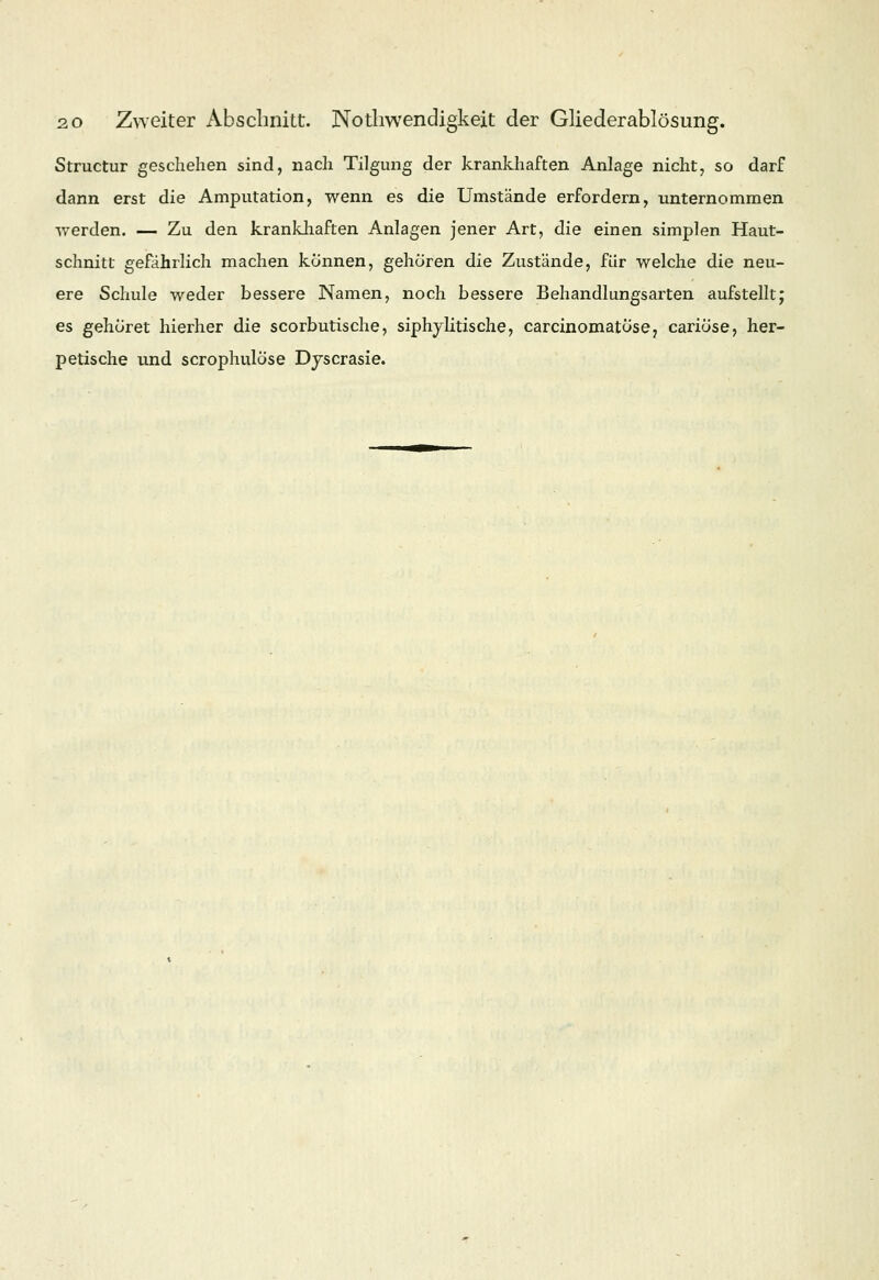 Structur geschehen sind, nach Tilgung der krankhaften Anlage nicht, so darf dann erst die Amputation, wenn es die Umstände erfordern, unternommen werden. — Zu den krankhaften Anlagen jener Art, die einen simplen Haut- schnitt gefährlich machen können, gehören die Zustände, für welche die neu- ere Schule weder bessere Namen, noch bessere Behandlungsarten aufstellt; es gehöret hierher die scorbutische, siphy litis che, carcinomatose, cariöse, her- petische und scrophulöse Dyscrasie.