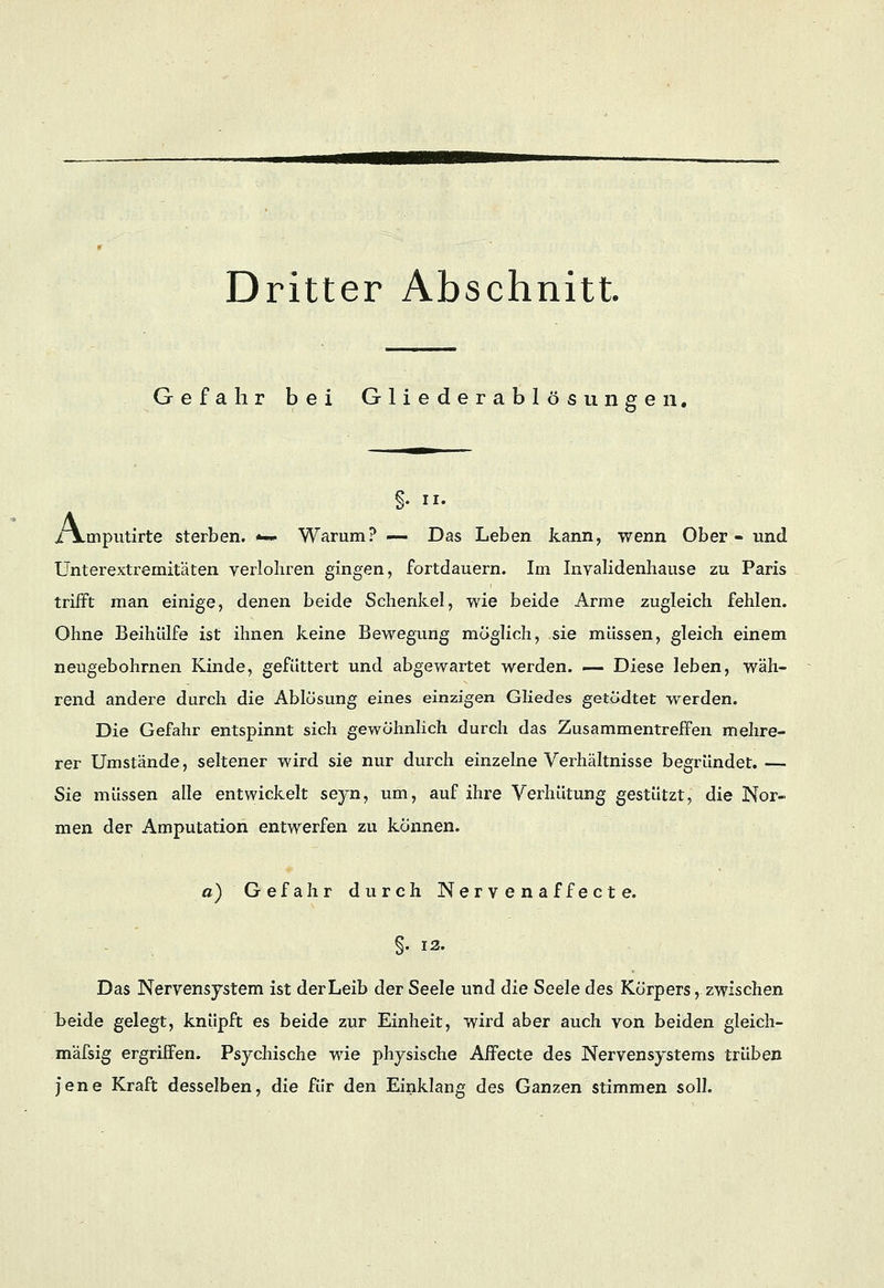 Gefahr bei Gliederablösungen. • A §. ii. rnputirte sterben. *— Warum? — Das Leben kann, wenn Ober- und Unterextremitäten verlohren gingen, fortdauern. Im Invalidenhause zu Paris trifft man einige, denen beide Schenkel, wie beide Arme zugleich fehlen. Ohne Beihülfe ist ihnen keine Bewegung möglich, sie müssen, gleich einem neugebohrnen Kinde, gefüttert und abgewartet werden. — Diese leben, wäh- rend andere durch die Ablösung eines einzigen Gliedes getödtet werden. Die Gefahr entspinnt sich gewöhnlich durch das Zusammentreffen mehre- rer Umstände, seltener wird sie nur durch einzelne Verhältnisse begründet. — Sie müssen alle entwickelt seyn, um, auf ihre Verhütung gestützt, die Nor« men der Amputation entwerfen zu können. a) Gefahr durch Nervenaffecte. §. 12. Das Nervensystem ist der Leib der Seele und die Seele des Körpers, zwischen beide gelegt, knüpft es beide zur Einheit, wird aber auch von beiden gleich- mäfsig ergriffen. Psychische wie physische Affecte des Nervensystems trüben jene Kraft desselben, die für den Einklang des Ganzen stimmen soll.