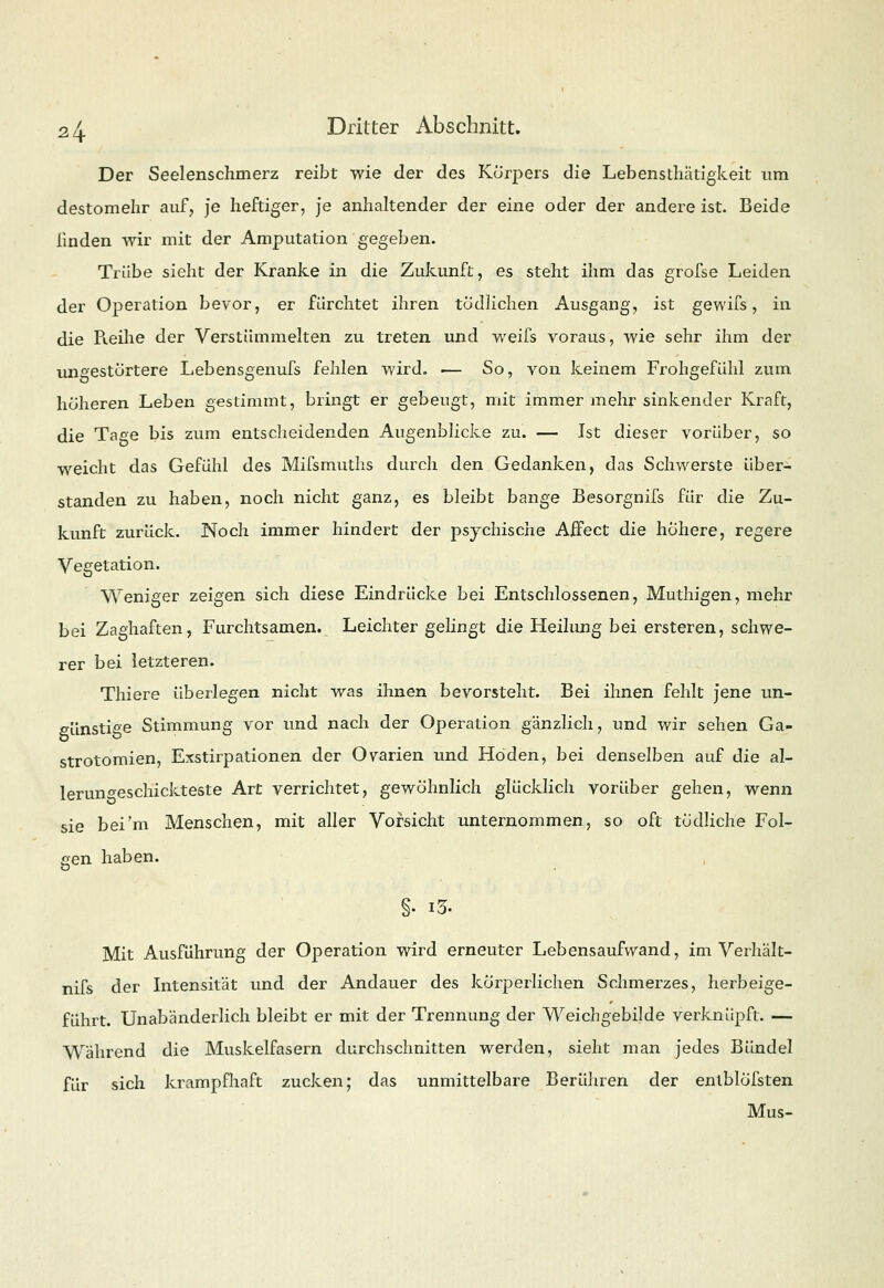 Der Seelenschmerz reibt wie der des Körpers die Lebensthatigkeit um destomelir auf, je heftiger, je anhaltender der eine oder der andereist. Beide linden wir mit der Amputation gegeben. Trübe sieht der Kranke in die Zukunft, es steht ihm das grofse Leiden der Operation bevor, er fürchtet ihren tödlichen Ausgang, ist gewifs, in die Reihe der Verstümmelten zu treten und weifs voraus, wie sehr ihm der ungestörtere Lebensgenufs fehlen wird. — So, von keinem Frohgefühl zum höheren Leben gestimmt, bringt er gebengt, mit immer mehr sinkender Kraft, die Tage bis zum entscheidenden Augenblicke zu. — Ist dieser vorüber, so weicht das Gefühl des Mifsmuths durch den Gedanken, das Schwerste über- standen zu haben, noch nicht ganz, es bleibt bange Besorgnifs für die Zu- kunft zurück. Noch immer hindert der psychische AfFect die höhere, regere Vegetation. Weniger zeigen sich diese Eindrücke bei Entschlossenen, Muthigen, mehr bei Zaghaften, Furchtsamen. Leichter gelingt die Heilung bei ersteren, schwe- rer bei letzteren. Thiere überlegen nicht was ihnen bevorsteht. Bei ihnen fehlt jene un- günstige Stimmung vor und nach der Operation gänzlich, und wir sehen Ga- strotomien, Exstirpationen der Ovarien und Hoden, bei denselben auf die al- lerungeschickteste Art verrichtet, gewöhnlich glücklich vorüber gehen, wenn sie bei'm Menschen, mit aller Vorsicht unternommen, so oft tödliche Fol- gen haben. Mit Ausführung der Operation wird erneuter Lebensaufwand, im Verhält- nifs der Intensität und der Andauer des körperlichen Schmerzes, herbeige- führt. Unabänderlich bleibt er mit der Trennung der Weichgebilde verknüpft. — Während die Muskelfasern durchschnitten werden, sieht man jedes Bündel für sich krampfhaft zucken; das unmittelbare Berühren der enlblöfsten Mus-