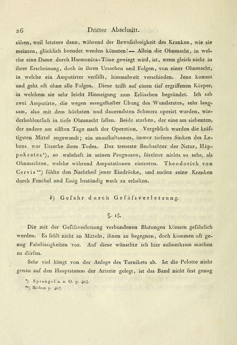 säPien, weil letztere dann, während der Bewufstlosigkeit des Kranken, wie sie meinten, glücklich beendet werden konnten!— Allein die Ohnmacht, in wel- che eine Dame durch Harmonica-Töne gewiegt wird, ist, wenn gleich nicht in ihrer Erscheinung, doch in ihren Ursachen und Folgen, von einer Ohnmacht, in welche ein Amputirter verfällt, himmelweit verschieden. Jene kommt und geht oft ohne alle Folgen. Diese trifft auf einen tief ergriffenen Körper, in welchem sie sehr leicht Hinneigung zum Erlöschen begründet. Ich sah zwei Amputirte, die wegen mangelhafter Übung des Wundarztes, sehr lang- sam, also mit dem höchsten und dauerndsten Schmerz operirt wurden, wie- derhohlentlich in tiefe Ohnmacht fallen. Beide starben, der eine am siebenten, der andere am eilften Tage nach der Operation, Vergeblich wurden die kräf- tigsten Mittel angewandt; ein unaufhaltsames, immer tieferes Sinken des Le- bens war Ursache ihres Todes. Der treueste Beobachter der Natur, Hip- pokrates*), so wahrhaft in seinen Prognosen, fürchtet nichts so sehr, als Ohnmächten, welche während Amputationen eintreten. Theodorich von Ger via**) fühlte den Nachtheil jener Eindrücke, und suchte seine Kranken durch Fenchel und Essig beständig wach zu erhalten. &) Gefahr durch Gefäfs Verletzung. Die mit der Gefäfsverietzung verbundenen Blutungen können gefährlich werden. Es fehlt nicht an Mitteln, ihnen zu begegnen, doch kommen oft ge- nug Fahrlässigkeiten vor. Auf diese wünschte ich hier aufmerksam machen zu dürfen. Sehr viel hängt von der Anlage des Turnikets ab. Ist die Pelotte nicht genau auf den Hauptstamm der Arterie gelegt, ist das Band nicht fest genug *) Sprengel a. a. O. p. ^03- **) Ibidem p. 405.