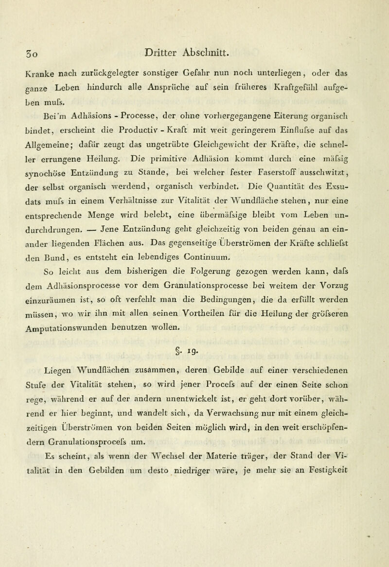 Kranke nach zurückgelegter sonstiger Gefahr nun noch unterliegen, oder das ganze Leben hindurch alle Ansprüche auf sein früheres Kraftgefühl aufge- ben mufs. Bei'm Adhäsions - Processe, der ohne vorhergegangene Eiterung organisch bindet, erscheint die Productiv - Kraft mit weit geringerem Einflufse auf das Allgemeine; dafür zeugt das ungetrübte Gleichgewicht der Kräfte, die schnel- ler errungene Heilung. Die primitive Adhäsion kommt durch eine mäfsig synochüse Entzündung zu Stande, bei welcher fester Faserstoff ausschwitzt, der selbst organisch werdend, organisch verbindet. Die Quantität des Exsu- dats mufs in einem Verhältnisse zur Vitalität der Wundfläche stehen, nur eine entsprechende Menge wird belebt, eine übermäfsige bleibt vom Leben un- durchdrungen. — Jene Entzündung geht gleichzeitig von beiden genau an ein- ander liegenden Flächen aus. Das gegenseitige Überströmen der Kräfte schliefst den Bund, es entsteht ein lebendiges Continuum. So leicht aus dem bisherigen die Folgerung gezogen werden kann, dafs dem Adhäsionsprocesse vor dem Granulationsproeesse bei weitem der Vorzug einzuräumen ist, so oft verfehlt man die Bedingungen, die da erfüllt werden müssen, wo wir ihn mit allen seinen Vortheilen für die Heilung der gröfseren Amputationswunden benutzen wollen. §• *9- Liegen Wundflächen zusammen, deren Gebilde auf einer verschiedenen Stufe der Vitalität stehen, so wird jener Procefs auf der einen Seite schon rege, während er auf der andern unentwickelt ist, ergeht dort vorüber, wäh- rend er hier beginnt, und wandelt sich, da Verwachsung nur mit einem gleich- zeitigen Überströmen von beiden Seiten möglich wird, in den weit erschöpfen- dem Granulationsprocefs um. Es scheint, als wenn der Wechsel der Materie träger, der Stand der Vi- talität in den Gebilden um desto niedriger wäre, je mehr sie an Festigkeit