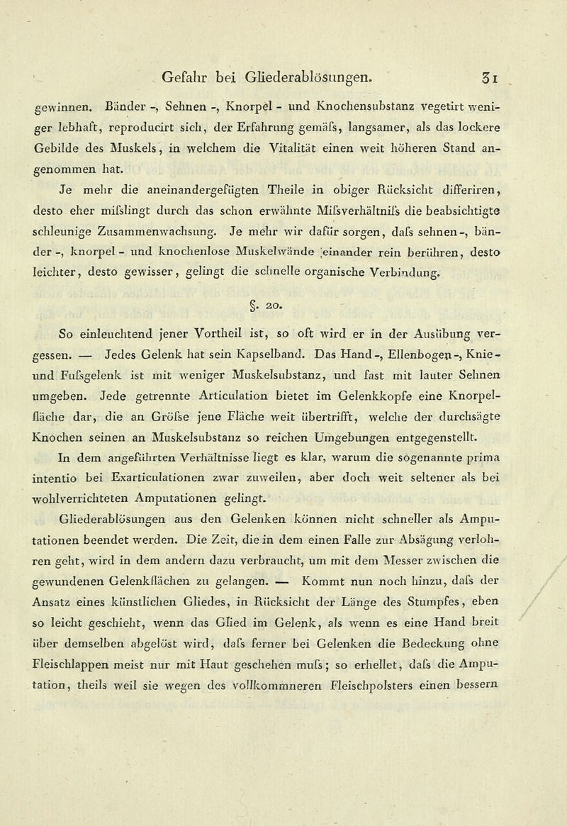 gewinnen. Bänder -, Sehnen -, Knorpel - und Knochensubstanz vegetirt weni- ger lebhaft, reproducirt sich, der Erfahrung gemäfs, langsamer, als das lockere Gebilde des Muskels, in welchem die Vitalität einen weit höheren Stand an- genommen hat. Je mehr die aneinandergefügten Theile in obiger Rücksicht differiren, desto eher mifslingt durch das schon erwähnte Mifsverhältnifs die beabsichtigte schleunige Zusammenwachsung. Je mehr wir dafür sorgen, dafs sehnen-, bän- der-, knorpel - und knochenlose Muskelwände ^einander rein berühren, desto leichter, desto gewisser, gelingt die schnelle organische Verbindung. §. 20. So einleuchtend jener Vortheil ist, so oft wird er in der Ausübung ver- gessen. — Jedes Gelenk hat sein Kapselband. Das Hand-, Ellenbogen-, Knie- und Fufsgelenk ist mit wreniger Muskelsubstanz, und fast mit lauter Sehnen umgeben. Jede getrennte Articulation bietet im Gelenkkopfe eine Knorpel- fläche dar, die an GröTse jene Fläche weit übertrifft, welche der durchsägte Knochen seinen an Muskelsubstanz so reichen Umgebungen entgegenstellt. In dem angeführten Verhältnisse liegt es klar, warum die sogenannte prima intentio bei Exarticulationen zwar zuweilen, aber doch weit seltener als bei wohl verrichteten Amputationen gelingt. Gliederablösungen aus den Gelenken können nicht schneller als Ampu- tationen beendet werden. Die Zeit, die in dem einen Falle zur Absägung verloh- ren geht, wird in dem andern dazu verbraucht, um mit dem Messer zwischen die gewundenen Gelenkflächen zu gelangen. — Kommt nun noch hinzu, dafs der Ansatz eines künstlichen Gliedes, in Rücksicht der Länge des Stumpfes, eben so leicht geschieht, wenn das Glied im Gelenk, als wenn es eine Hand breit über demselben abgelöst wird, dafs ferner bei Gelenken die Bedeckung ohne Fleischlappen meist nur mit Haut geschehen mufs; so erhellet, dafs die Ampu- tation, theils weil sie wegen des vollkommneren Fleischpolsters einen bessern