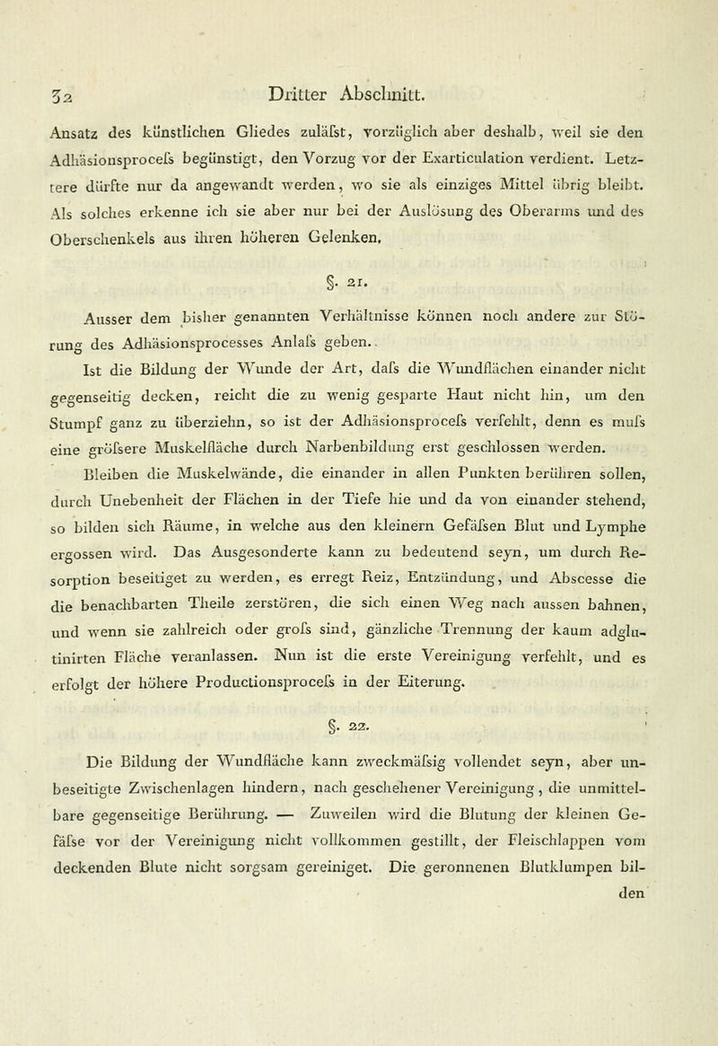 Ansatz des künstlichen Gliedes zuläfst, vorzüglich aber deshalb, weil sie den Adh'äsionsprocefs begünstigt, den Vorzug vor der Exarticulation verdient. Letz- tere dürfte nur da angewandt werden, wo sie als einziges Mittel übrig bleibt. Als solches erkenne ich sie aber nur bei der Auslösung des Oberarms und des Oberschenkels aus ihren höheren Gelenken. §. 21. Ausser dem bisher genannten Verhältnisse können noch andere zur Stö- rung des Adhäsionsprocesses Anlafs geben. Ist die Bildung der Wunde der Art, dafs die Wundflächen einander nicht gegenseitig decken, reicht die zu wenig gesparte Haut nicht hin, um den Stumpf ganz zu überziehn, so ist der Adhäsionsprocefs verfehlt, denn es mufs eine grofsere Muskelfläche durch Narbenbildung erst geschlossen werden. Bleiben die Muskel wände, die einander in allen Punkten b er ühren sollen, durch Unebenheit der Flächen in der Tiefe hie und da von einander stehend, so bilden sich Räume, in welche aus den kleinern Gefäfsen Blut und Lymphe ergossen wird. Das Ausgesonderte kann zu bedeutend seyn, um durch Re- sorption beseitiget zu werden, es erregt Reiz, Entzündung, und Abscesse die die benachbarten Theile zerstören, die sich einen Weg nach aussen bahnen, und wenn sie zahlreich oder grofs sind, gänzliche Trennung der kaum adglu- tinirten Fläche veranlassen. Nun ist die erste Vereinigung verfehlt, und es erfolgt der höhere Productionsprocefs in der Eiterung. §. 22. Die Bildung der Wundfläche kann zweckmässig vollendet seyn, aber un- beseitigte Zwischenlagen hindern, nach geschehener Vereinigung, die unmittel- bare gegenseitige Berührung. — Zuweilen wird die Blutung der kleinen Ge- fäfse vor der Vereinigung nicht vollkommen gestillt, der Fleischlappen vom deckenden Blute nicht sorgsam gereiniget. Die geronnenen Blutklumpen bil- den