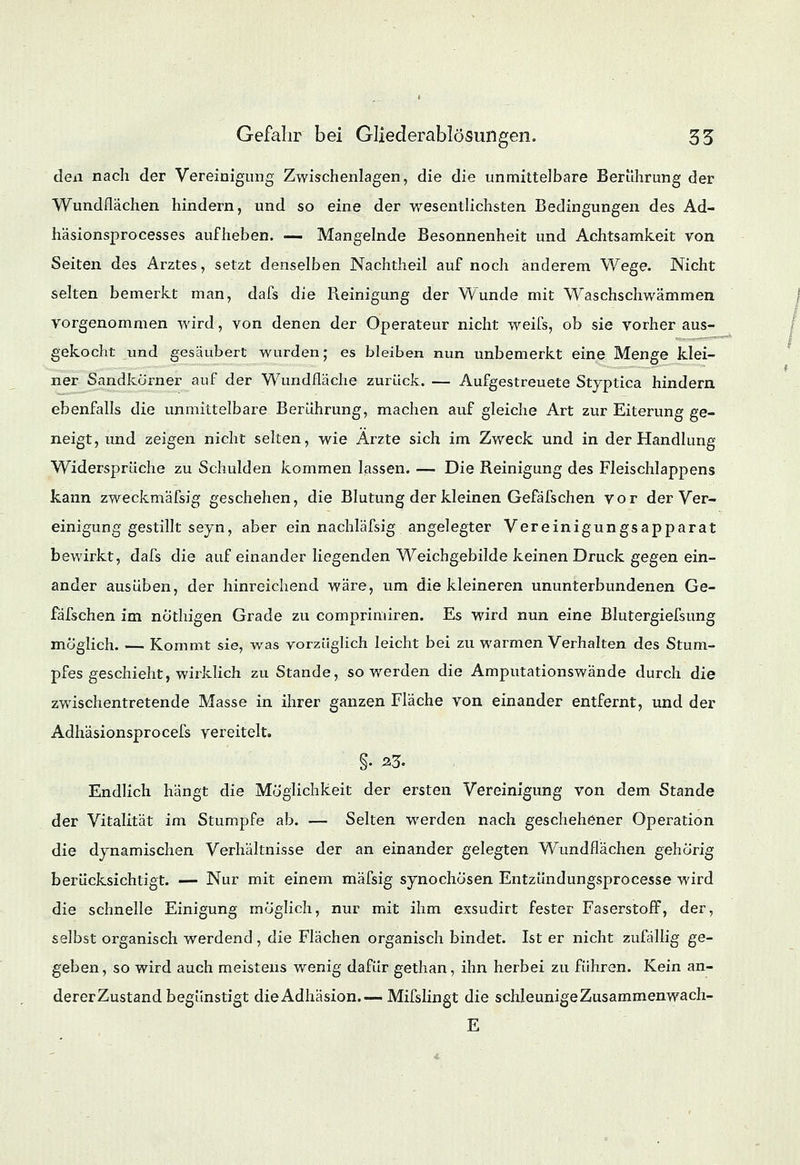 den nach der Vereinigung Zwischenlagen, die die unmittelbare Berührung der Wundflächen hindern, und so eine der wesentlichsten Bedingungen des Ad- häsionsprocesses aufheben. — Mangelnde Besonnenheit und Achtsamkeit von Seiten des Arztes, setzt denselben Nachtheil auf noch anderem Wege. Nicht selten bemerkt man, dafs die Reinigung der W^unde mit Waschschwämmen vorgenommen wird, von denen der Operateur nicht weifs, ob sie vorher aus- gekocht und gesäubert wurden; es bleiben nun unbemerkt eine Menge klei- ner Sandkorner auf der Wundfläche zurück. — Aufgestreuete Styptica hindern ebenfalls die unmittelbare Berührung, machen auf gleiche Art zur Eiterung ge- neigt, und zeigen nicht selten, wie Arzte sich im Zweck und in der Handlung Widersprüche zu Schulden kommen lassen. — Die Reinigung des Fleischlappens kann zweckmäfsig geschehen, die Blutung der kleinen Gefäfschen vor der Ver- einigung gestillt seyn, aber ein nachläfsig angelegter Vereinigungsapparat bewirkt, dafs die auf einander liegenden Weichgebilde keinen Druck gegen ein- ander ausüben, der hinreichend wäre, um die kleineren ununterbundenen Ge- fäfschen im nö'thigen Grade zu comprimiren. Es wird nun eine Blutergiefsung möglich. — Kommt sie, was vorzüglich leicht bei zu warmen Verhalten des Stum- pfes geschieht, wirklich zuStande, so werden die Amputationswände durch die zwischentretende Masse in ihrer ganzen Fläche von einander entfernt, und der Adhäsionsprocefs vereitelt. §. 23. Endlich hängt die Möglichkeit der ersten Vereinigung von dem Stande der Vitalität im Stumpfe ab. — Selten werden nach geschehener Operation die dynamischen Verhältnisse der an einander gelegten Wundflächen gehörig berücksichtigt. — Nur mit einem mäfsig synochösen Entzündungsprocesse wird die schnelle Einigung möglich, nur mit ihm exsudirt fester Faserstoff, der, selbst organisch werdend, die Flächen organisch bindet. Ist er nicht zufällig ge- geben, so wird auch meistens wenig dafür gethan, ihn herbei zu führen. Kein an- dererZustand begünstigt die Adhäsion.— Mifslingt die schleunige Zusammenwach- E