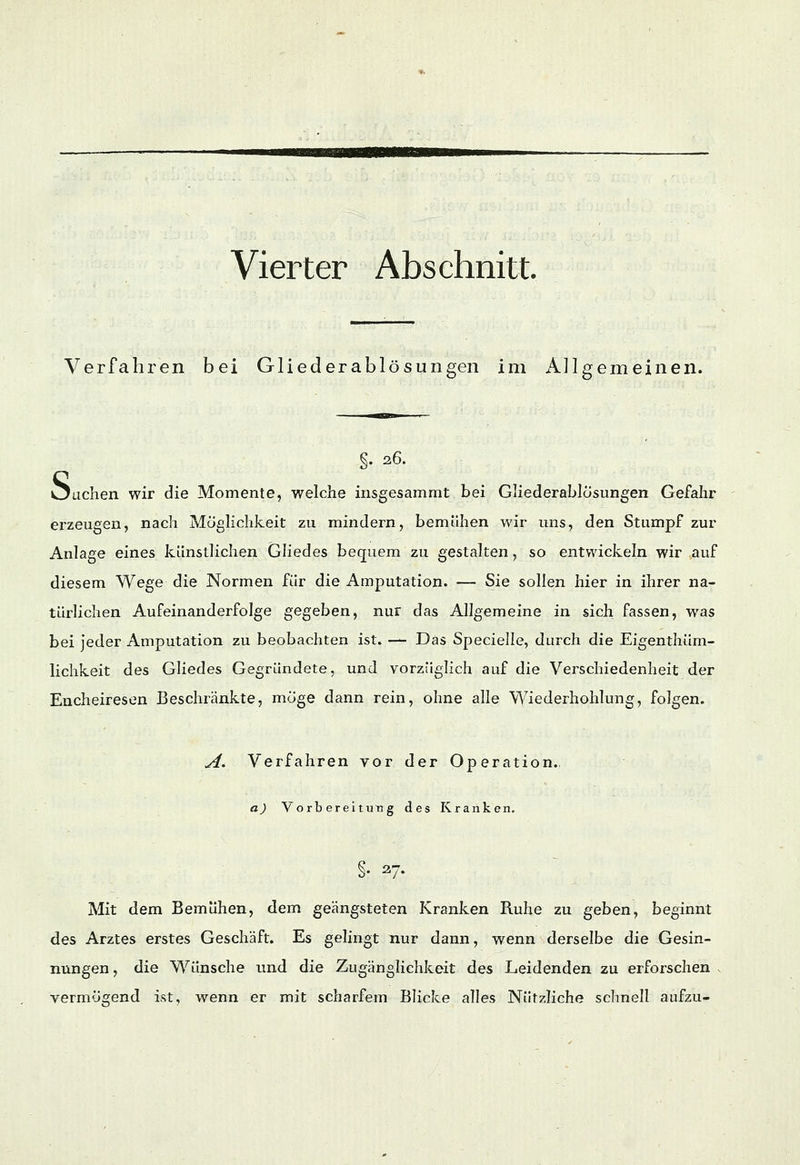 m Vierter Abs chnitt. Verfahren bei Gliederablösungen im Allgemeinen. §. 2,6. buchen wir die Momente, welche insgesammt bei Gliederablösungen Gefahr erzeugen, nach Möglichkeit zu mindern, bemühen wir uns, den Stumpf zur Anlage eines künstlichen Gliedes bequem zu gestalten, so entwickeln wir auf diesem Wege die Normen für die Amputation. — Sie sollen hier in ihrer na- türlichen Aufeinanderfolge gegeben, nur das Allgemeine in. sich fassen, was bei jeder Amputation zu beobachten ist. — Das Specielle, durch die Eigenthüm- lichkeit des Gliedes Gegründete, und vorzüglich auf die Verschiedenheit der Encheiresen Beschränkte, möge dann rein, ohne alle Wiederhohlung, folgen. A. Verfahren vor der Operation.. a) Vorbereitung des Kranken. §. 27. Mit dem Bemühen, dem geängsteten Kranken Ruhe zu geben, beginnt des Arztes erstes Geschäft. Es gelingt nur dann, wenn derselbe die Gesin- nungen , die Wünsche und die Zugänglichkeit des Leidenden zu erforschen vermögend ist, wenn er mit scharfem Blicke alles Nützliche schnell aufzu-