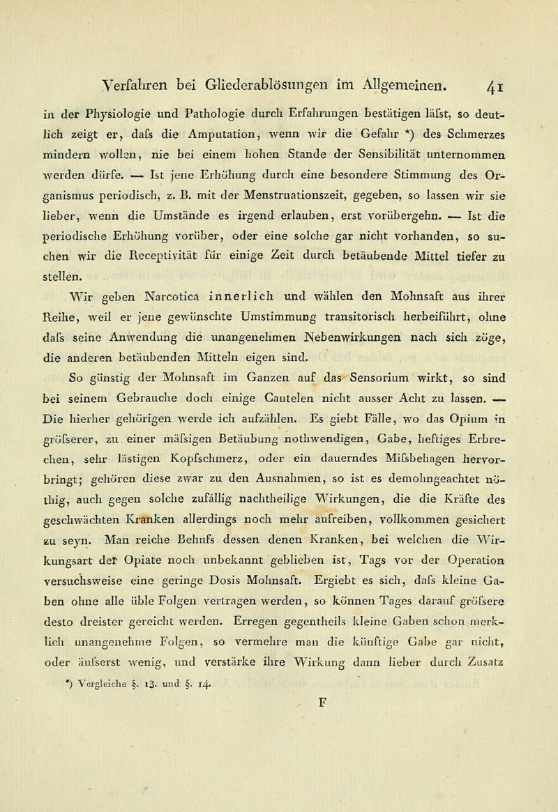 in der Physiologie und Pathologie durch Erfahrungen bestätigen läfst, so deut- lich zeigt er, dafs die Amputation, wenn wir die Gefahr *) des Schmerzes mindern wollen, nie bei einem hohen Stande der Sensibilität unternommen werden dürfe. — Ist jene Erhöhung durch eine besondere Stimmung des Or- ganismus periodisch, z. B. mit der Menstruationszeit, gegeben, so lassen wir sie lieber, wenn die Umstände es irgend erlauben, erst vorübergehn. — Ist die periodische Erhöhung vorüber, oder eine solche gar nicht vorhanden, so su- chen wir die Iieceptivität für einige Zeit durch betäubende Mittel tiefer zu stellen. Wir geben Narcotica innerlich und wählen den Mohnsaft aus ihrer Reihe, weil er jene gewünschte Umstimmung transitorisch herbeiführt, ohne dafs seine Anwendung die unangenehmen Nebenwirkungen nach sich zöge, die anderen betäubenden Mitteln eigen sind. So günstig der Mohnsaft im Ganzen auf das Sensorium wirkt, so sind bei seinem Gebrauche doch einige Cautelen nicht ausser Acht zu lassen. — Die hierher gehörigen werde ich aufzählen. Es giebt Fälle, wo das Opium in gröfserer, zu einer mäfsigen Betäubung nothwendigen, Gabe, heftiges Erbre- chen, sehr lästigen Kopfschmerz, oder ein dauerndes Mifsbehagen hervor- bringt; gehören diese zwar zu den Ausnahmen, so ist es demohngeachtet nö- thig, auch gegen solche zufällig nachtheilige Wirkungen, die die Kräfte des geschwächten Kranken allerdings noch mehr aufreiben, vollkommen gesichert zu seyn. Man reiche Behufs dessen denen Kranken, bei welchen die Wir- kungsart der Opiate noch unbekannt geblieben ist, Tags vor der Operation versuchsweise eine geringe Dosis Mohnsaft. Ergiebt es sich, dafs kleine Ga- ben ohne alle üble Folgen vertragen werden, so können Tages darauf gröfsere desto dreister gereicht werden. Erregen gegentheils kleine Gaben schon merk- lich unangenehme Folgen, so vermehre man die künftige Gabe gar nicht, oder äufserst wenig, und verstärke ihre Wirkung dann lieber durch Zusatz *) Vergleiche §. i3- und §. 14. F