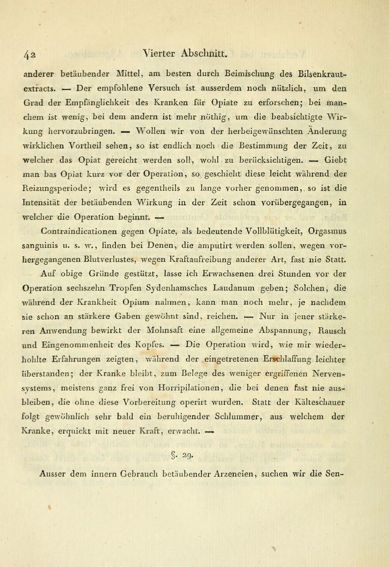 anderer betäubender Mittel, am besten durch Beimischung des Bilsenkraut- extracts. — Der empfohlene Versuch ist ausserdem noch nützlich, um den Grad der Empfänglichkeit des Kranken für Opiate zu erforschen; bei man- chem ist wenig, bei dem andern ist mehr nothig, um die beabsichtigte Wir- kung hervorzubringen. — Wollen wir von der herbeigewünschten Änderung wirklichen Vortheil sehen, so ist endlich noch die Bestimmung der Zeit, zu welcher das Opiat gereicht werden soll, wohl zu berücksichtigen. — Giebt man bas Opiat kurz vor der Operation, so geschieht diese leicht wahrend der Pieizungsperiode; wird es gegentheils zu lange vorher genommen,, so ist die Intensität der betäubenden Wirkung in der Zeit schon vorübergegangen, in welcher die Operation beginnt. — Contraindicationen gegen Opiate, als bedeutende Vollblütigkeit, Orgasmus sanguinis u. s. w., finden bei Denen, die amputirt werden sollen, wegen vor- hergegangenen Blutverlustes, wregen Kraftaufreibung anderer Art, fast nie Statt. Auf obige Gründe gestützt, lasse ich Erwachsenen drei Stunden vor der Operation sechszehn Tropfen Sydenhamsches Laudanum geben; Solchen, die während der Krankheit Opium nahmen, kann man noch mehr, je nachdem sie schon an stärkere Gaben gewohnt sind, reichen. — Nur in jener stärke- ren Anwendung bewirkt der Mohnsaft eine allgemeine Abspannung, Piausch und Eingenommenheit des Kopfes. — Die Operation wird, wie mir wieder- hohlte Erfahrungen zeigten, während der eingetretenen Erschlaffung leichter überstanden; der Kranke bleibt, zum Belege des weniger ergriffenen Nerven- systems, meistens ganz frei von Kompilationen, die bei denen fast nie aus- bleiben, die ohne diese Vorbereitung operirt wurden. Statt der Kälteschauer folgt gewöhnlich sehr bald ein beruhigender Schlummer, aus welchem der Kranke, erquickt mit neuer Kraft, erwacht. —- Ausser dem innern Gebrauch betäubender Arzeneien, suchen wir die Sen-
