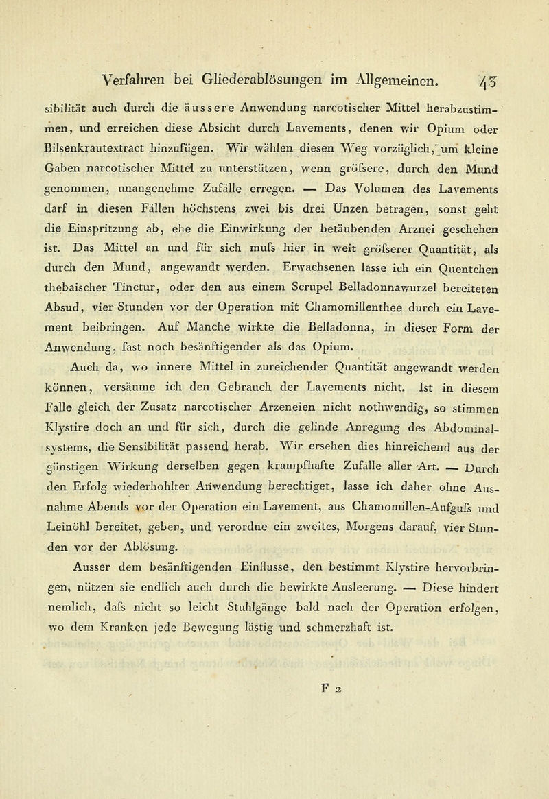 sibilität auch durch die äussere Anwendung narcotischer Mittel herabzustim- men, und erreichen diese Absicht durch Lavements, denen wir Opium oder Bilsenkrautextract hinzufügen. Wir wählen diesen Weg vorzüglich,um kleine Gaben narcotischer Mittel zu unterstützen, wenn gröfsere, durch den Mund genommen, unangenehme Zufälle erregen. — Das Volumen des Lavements darf in diesen Fällen höchstens zwei bis drei Unzen betragen, sonst geht die Einspritzung ab, ehe die Einwirkung der betäubenden Arznei geschehen ist. Das Mittel an und für sich mufs hier in weit grösserer Quantität, als durch den Mund, angewandt werden. Erwachsenen lasse ich ein Quentchen thebaischer Tinctur, oder den aus einem Scrupel Belladonnawurzel bereiteten Absud, vier Stunden vor der Operation mit Chamomillenthee durch ein I^ave- ment beibringen. Auf Manche wirkte die Belladonna, in dieser Form der Anwendung, fast noch besänftigender als das Opium. Auch da, wo innere Mittel in zureichender Quantität angewandt werden können, versäume ich den Gebrauch der Lavements nicht. Ist in diesem Falle gleich der Zusatz narcotischer Arzeneien nicht nothwendig, so stimmen Klystire doch an und für sich, durch die gelinde Anregung des Abdominal- systems, die Sensibilität passend herab. Wir ersehen dies hinreichend aus der günstigen Wirkung derselben gegen krampfhafte Zufälle aller Art. — Durch den Erfolg wiederhohlter Anwendung berechtiget, lasse ich daher ohne Aus- nahme Abends vor der Operation ein Lavement, aus Chamomillen-Aufgufs und Leinöhl bereitet, geben, und verordne ein zweites, Morgens darauf, vier Stun- den vor der Ablösung. Ausser dem besänftigenden Einflüsse, den bestimmt Klystire hervorbrin- gen, nützen sie endlich auch durch die bewirkte Ausleerung. — Diese hindert nemlich, dafs nicht so leicht Stuhlgänge bald nach der Operation erfolgen, wo dem Kranken jede Bewegung lästig und schmerzhaft ist.