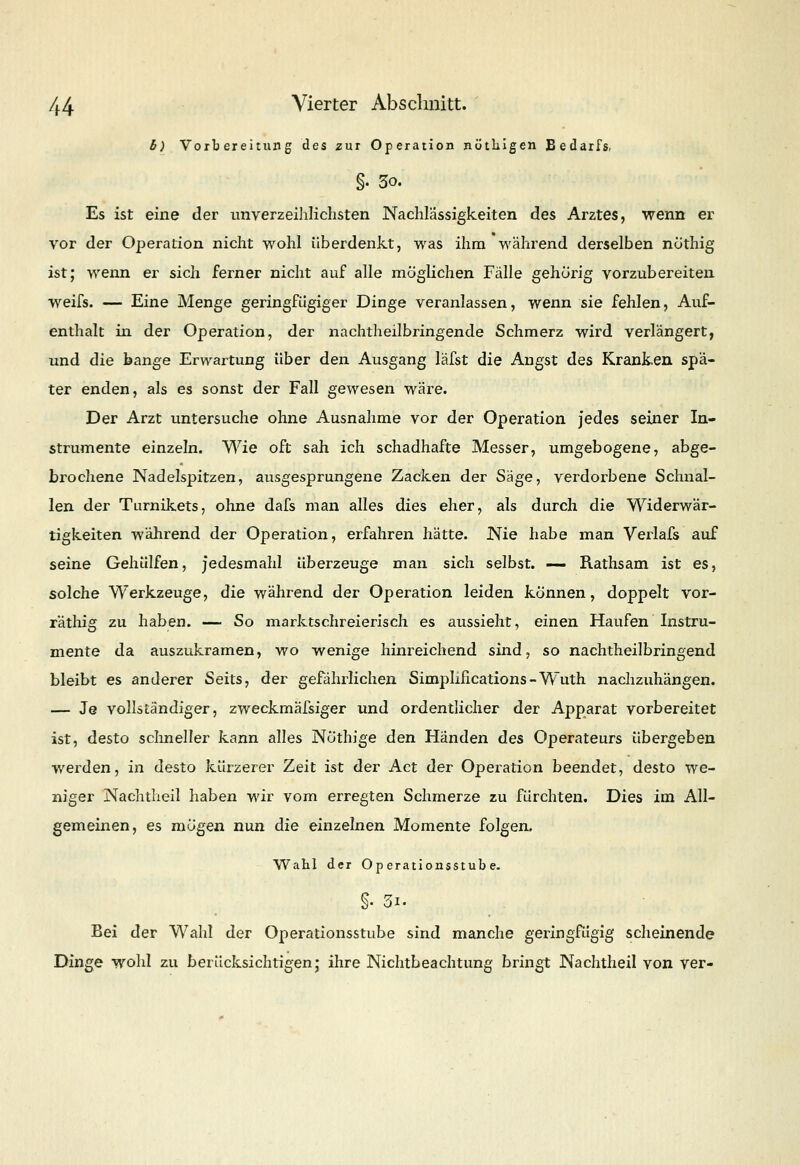 b) Vorbereitung des zur Operation nütbigen Bedarfs, §• 3o. Es ist eine der unverzeihlichsten Nachlässigkeiten des Arztes, wenn er vor der Operation nicht wohl überdenkt, was ihm während derselben nöthig ist; wenn er sich ferner nicht auf alle möglichen Fälle gehörig vorzubereiten weifs. — Eine Menge geringfügiger Dinge veranlassen, wenn sie fehlen, Auf- enthalt in der Operation, der nachtheilbringende Schmerz wird verlängert, und die bange Erwartung über den Ausgang läfst die Angst des Kranken spä- ter enden, als es sonst der Fall gewesen wäre. Der Arzt untersuche ohne Ausnahme vor der Operation jedes seiner In- strumente einzeln. Wie oft sah ich schadhafte Messer, umgebogene, abge- brochene Nadelspitzen, ausgesprungene Zacken der Säge, verdorbene Schnal- len der Turnikets, ohne dafs man alles dies eher, als durch die Widerwär- tigkeiten -während der Operation, erfahren hätte. Nie habe man Verlafs auf seine Gehülfen, jedesmahl überzeuge man sich selbst. — Rathsam ist es, solche Werkzeuge, die während der Operation leiden können, doppelt vor- räthig zu haben. —■ So marktschreierisch es aussieht, einen Haufen Instru- mente da auszukramen, wo wenige hinreichend sind, so nachtheilbringend bleibt es anderer Seits, der gefährlichen Simplincations-Wuth nachzuhängen. — Je vollständiger, zweckmäfsiger und ordentlicher der Apparat vorbereitet ist, desto schneller kann alles Notlüge den Händen des Operateurs übergeben werden, in desto kürzerer Zeit ist der Act der Operation beendet, desto we- niger Nachtheil haben wir vom erregten Schmerze zu fürchten. Dies im All- gemeinen, es mögen nun die einzelnen Momente folgen. Wahl der Operationsstube. i 31. Bei der Wahl der Operationsstube sind manche geringfügig scheinende Dinge wohl zu berücksichtigen; ihre Nichtbeachtung bringt Nachtheil von ver-