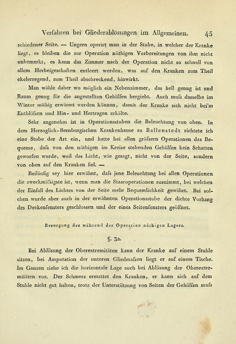 schiedener Seite. — Ungern operirt man in der Stube, in welcher der Kranke liegt, es bleiben die zur Operation nöthigen Vorbereitungen von ihm nicht unbemerkt, es kann das Zimmer nach der Operation nicht so schnell von allem Herbeigeschaften entleert werden, was auf den Kranken zum Theil ekelerregend, zum Theil abschreckend, hinwirkt. Man wähle daher wo möglich ein Nebenzimmer, das hell genug ist und Raum genug für die angestellten Gehülfen hergiebt. Auch mufs dasselbe im Winter mäfsig erwärmt werden können, damit der Kranke sich nicht bei'm Entblöfsen und Hin- und Hertragen erkälte. Sehr angenehm ist in Operationsstuben die Beleuchtung von oben. In dem Herzoglich-Bernburgischen Krankenhause zu Ballenstedt richtete ich eine Stube der Art ein, und hatte bei allen gröfsern Operationen das Be- queme, dafs von den nöthigen im Kreise stehenden Gehülfen kein Schatten geworfen wurde, weil das Licht, wie gesagt, nicht von der Seite, sondern von oben auf den Kranken fiel. — Beiläufig sey hier erwähnt, dafs jene Beleuchtung bei allen Operationen die zweckmäfsigste ist, wenn man die Staaroperationen ausnimmt, bei welchen der Einfall des Lichtes yon der Seite mehr Bequemlichkeit gewährt. Bei sol- chen wurde aber auch in der erwähnten Operationsstube der dichte Vorhang des Deckenfensters geschlossen und der eines Seitenfensters geöiFnet. Besorgung des während der Operation nöthigen Lagers. §• 32. Bei Ablösung der Oberextremitäten kann der Kranke auf einem Stuhle sitzen, bei Amputation der unteren Gliedmafsen liegt er auf einem Tische. Im Ganzen ziehe ich die horizontale Lage auch bei Ablösung der Oberextre- mitäten vor. Der Schmerz ermattet den Kranken , er kann sich auf dem Stuhle nicht gut halten, trotz der Unterstützung von Seiten der Gehülfen mufs 0t~ t ..•>'