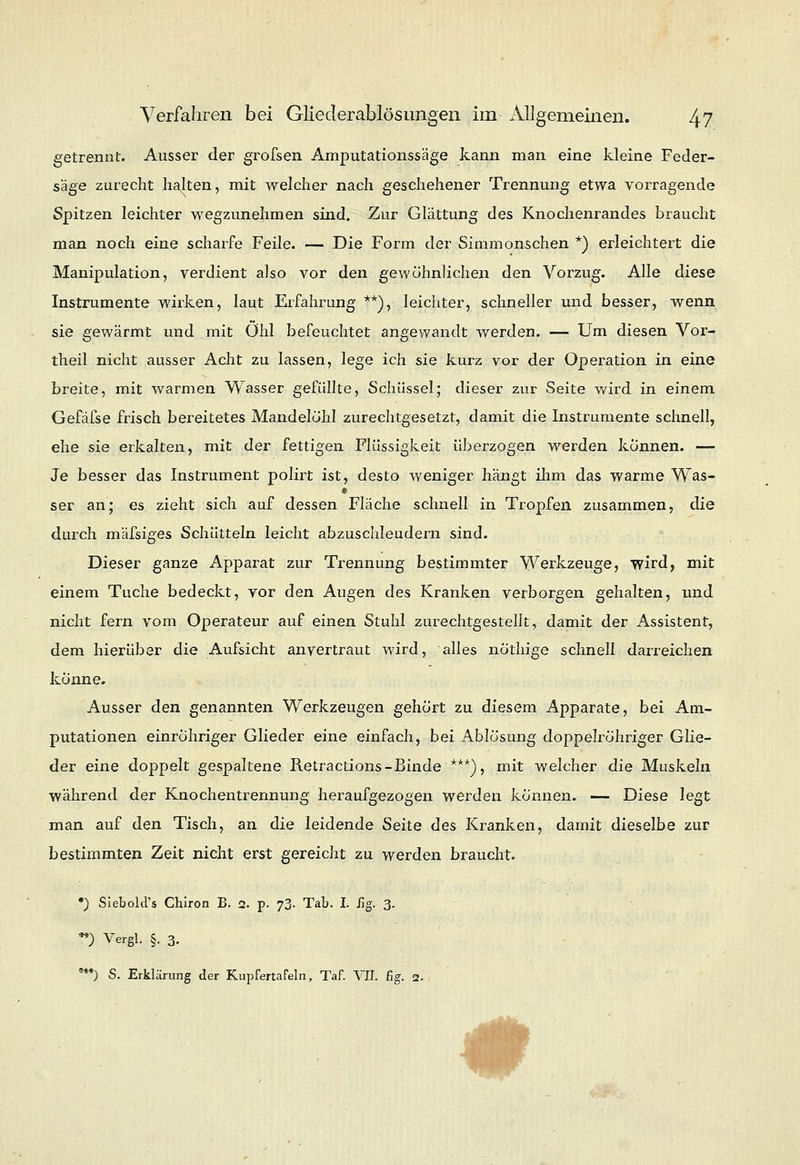 getrennt. Ausser der grofsen Amputationssäge kann man eine kleine Feder- säge zurecht halten, mit welcher nach geschehener Trennung etwa vorragende Spitzen leichter wegzunehmen sind. Zur Glättung des Knochenrandes braucht man noch eine scharfe Feile. — Die Form der Simmonschen *) erleichtert die Manipulation, verdient also vor den gewöhnlichen den Vorzug. Alle diese Instrumente wirken, laut Erfahrung **), leichter, schneller und besser, wenn sie gewärmt und mit Öhl befeuchtet angewandt werden. — Um diesen Vor- theil nicht ausser Acht zu lassen, lege ich sie kurz vor der Operation in eine breite, mit warmen Wasser gefüllte, Schüssel; dieser zur Seite wird in einem Gefäfse frisch bereitetes Mandelöhl zurechtgesetzt, damit die Instrumente schnell, ehe sie erkalten, mit der fettigen Flüssigkeit überzogen werden können. — Je besser das Instrument polirt ist, desto weniger hängt ihm das warme Was- ser an; es zieht sich auf dessen Fläche schnell in Tropfen zusammen, die durch mäfsiges Schütteln leicht abzuschleudern sind. Dieser ganze Apparat zur Trennung bestimmter Werkzeuge, wird, mit einem Tuche bedeckt, vor den Augen des Kranken verborgen gehalten, und nicht fern vom Operateur auf einen Stuhl zurechtgestellt, damit der Assistent, dem hierüber die Aufsicht anvertraut wird, alles nothige schnell darreichen könne. Ausser den genannten Werkzeugen gehört zu diesem Apparate, bei Am- putationen einröhriger Glieder eine einfach, bei Ablösung doppelrohriger Glie- der eine doppelt gespaltene Retractions-Binde ***), mit welcher die Muskeln während der Knochentrennung heraufgezogen werden können. — Diese legt man auf den Tisch, an die leidende Seite des Kranken, damit dieselbe zur bestimmten Zeit nicht erst gereicht zu werden braucht. •) Siebold's Chiron B. 2. p. 73. Tab. I. Kg. 3. V) Vergl. §. 3. ***) S. Erklärung der Kupfertafeln, Taf. VII. fig. 2. #