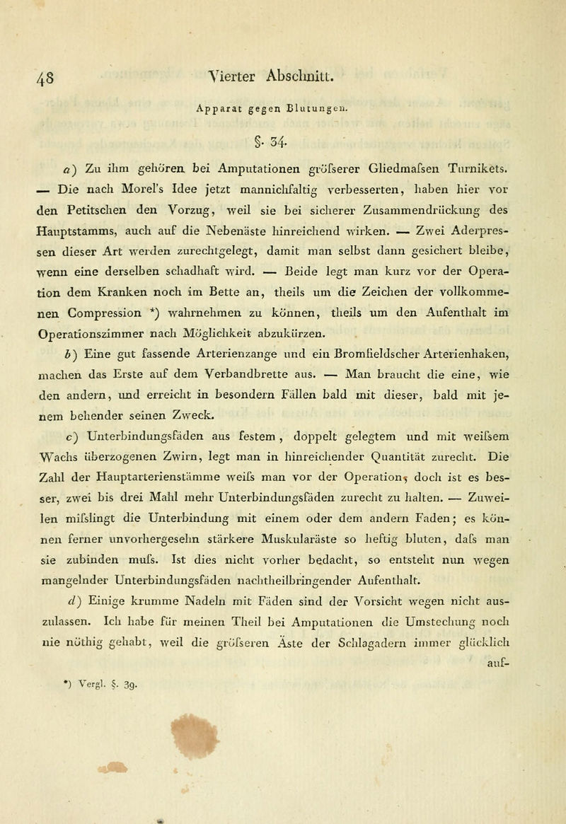 Apparat gegen Blutungen. §• 34. a) Zu ihm gehören bei Amputationen gröfserer Gliedmafsen Tarnikets. — Die nach Morel's Idee jetzt mannichfaltig verbesserten, haben hier vor den Petitschen den Vorzug, weil sie bei sicherer Zusammendrückung des Hauptstamms, auch auf die Nebenäste hinreichend wirken. — Zwei Aderpres- sen dieser Art werden zurechtgelegt, damit man selbst dann gesichert bleibe, wenn eine derselben schadhaft wird. — Beide legt man kurz vor der Opera- tion dem Kranken noch im Bette an, theils um die Zeichen der vollkomme- nen Gompression *) wahrnehmen zu können, theils um den Aufenthalt im Operationszimmer nach Möglichkeit abzukürzen. Z>) Eine gut fassende Arterienzange und ein Bromfieldscher Arterienhaken, machen das Erste auf dem Verbandbrette aus. — Man braucht die eine, wie den andern, und erreicht in besondern Fällen bald mit dieser, bald mit je- nem behender seinen Zweck. c) Unterbindungsfäden aus festem, doppelt gelegtem und mit weifsem Wachs überzogenen Zwirn, legt man in hinreichender Quantität zurecht. Die Zahl der Hauptarterienstämme weifs man vor der Operation^ doch ist es bes- ser, zwei bis drei Mahl mehr Unterbindungsfäden zurecht zu halten. — Zuwei- len mifslingt die Unterbindung mit einem oder dem andern Faden • es kön- nen ferner unvorhergesehn stärkere Muskularäste so heftig bluten, dafs man sie zubinden mufs. Ist dies nicht vorher bedacht, so entsteht nun wegen mangelnder Unterbindungsfäden nachtheilbringender Aufenthalt. d) Einige krumme Nadeln mit Fäden sind der Vorsicht wegen nicht aus- zulassen. Ich habe für meinen Theil bei Amputationen die Umstechung noch nie nöthig gehabt, weil die grösseren Aste der Schlagadern immer glücklich auf- •) Vergl. §. 39. *