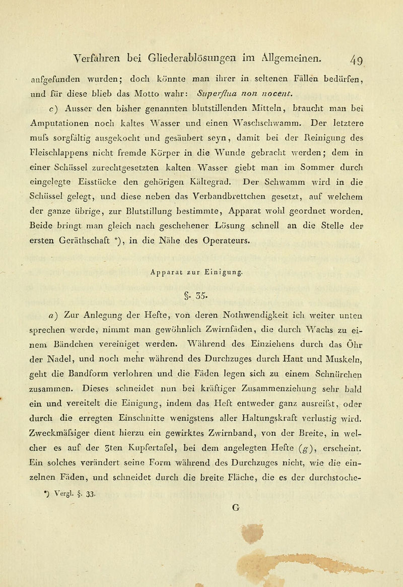 aufgefunden wurden; doch könnte man ihrer in seltenen Fällen bedürfen, und für diese blieb das Motto wahr: Superßua non nocent. c) Ausser den bisher genannten blutstillenden Mitteln, braucht man bei Amputationen noch kaltes Wasser und einen Waschschwamm. Der letztere mufs sorgfältig ausgekocht und gesäubert seyn, damit bei der Pieinigung des Fleischlappens nicht fremde Körper in die Wunde gebracht werden; dem in einer Schüssel zurechtgesetzten kalten Wasser giebt man im Sommer durch eingelegte Eisstücke den gehörigen Kältegrad. Der Schwamm wird in die Schüssel gelegt, und diese neben das Verbandbrettchen gesetzt, auf welchem der ganze übrige, zur Blutstillung bestimmte, Apparat wohl geordnet worden. Beide bringt man gleich nach geschehener Lösung schnell an die Stelle der ersten Gerätschaft *).', in die Nähe des Operateurs. Apparat zur Einigung. §• 35. a) Zur Anlegung der Hefte, von deren Nothwendigkeit ich weiter unten sprechen werde, nimmt man gewöhnlich Zwirnfäden, die durch Wachs zu ei- nem Bändchen vereiniget werden. Während des Einziehens durch das Öhr der Nadel, und noch mehr während des Durchzuges durch Haut und Muskeln, geht die Bandform verlohren und die Fäden legen sich zu einem Schnürchen zusammen. Dieses schneidet nun bei kräftiger Zusammenziehung sehr bald ein und vereitelt die Einigung, indem das Fleft entweder ganz ausreifst, oder durch die erregten Einschnitte wenigstens aller Haltungskraft verlustig wird. Zweckmäfsiger dient hierzu ein gewirktes Zwirnband, von der Breite, in wel- cher es auf der 5ten Kupfertafel, bei dem angelegten Hefte (g), erscheint. Ein solches verändert seine Form während des Durchzuges nicht, wie die ein- zelnen Fäden, und schneidet durch die breite Fläche, die es der durchstoche- •) Vergl. §. 33, G ■■'•■-.